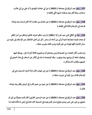 159
008
_
‫روي‬
‫مصنفه‬ ‫ي‬
‫ف‬ ‫اق‬‫ز‬‫الر‬ ‫عبد‬
(
01000
)
‫النهدي‬ ‫عثمان‬ ‫ي‬
‫أب‬ ‫عن‬
(
‫ي‬
‫عل‬ ‫أن‬
‫طالب‬ ‫ي‬
‫أب‬ ‫بن‬
‫ا‬‫ر‬‫شه‬ ‫إسالمه‬ ‫بعد‬ ‫كفر‬‫رجال‬ ‫استتاب‬
‫فقتله‬ ‫فأب‬
)
001
_
‫روي‬
‫مصنفه‬ ‫ي‬
‫ف‬ ‫اق‬‫ز‬‫الر‬ ‫عبد‬
(
01002
)
‫عفان‬ ‫بن‬ ‫عثمان‬ ‫عن‬
(
‫إيمانه‬ ‫بعد‬ ‫إنسان‬ ‫كفر‬‫أنه‬
‫ثالثا‬ ‫اإلسالم‬ ‫إل‬ ‫فدعاه‬
‫فأب‬
‫فقتله‬
)
000
_
‫جاء‬
‫الب‬ ‫عبد‬ ‫البن‬ ‫ي‬
‫الكاف‬ ‫ي‬
‫ف‬
(
2
/
0410
( )
‫حكم‬ ‫باب‬
َّ
‫أش‬ ‫من‬ ‫وحكم‬ ‫ا‬‫ر‬‫ظاه‬ ‫المرتد‬
‫الكفر‬
‫أو‬
‫من‬ ‫أب‬ ‫أو‬ ‫عليه‬ ‫مجتمعا‬ ‫فرضا‬ ‫جحد‬
‫أ‬
‫دائه‬
‫أ‬
‫سحر‬ ‫و‬
،
‫اإلسالم‬ ‫عن‬ ‫االنتقال‬ ‫أعلن‬ ‫من‬ ‫كل‬
‫إ‬
‫من‬ ‫ه‬‫غب‬ ‫ل‬
‫األ‬‫سائر‬
‫عنقه‬ ‫ب‬‫بض‬ ‫قتله‬ ‫وجب‬ ‫اه‬‫ر‬‫إك‬ ‫غب‬ ‫من‬ ‫طوعا‬ ‫كلها‬‫ديان‬
،
‫ر‬
‫أكب‬ ‫واستحب‬
‫الص‬ ‫من‬ ‫العلماء‬
‫بعدهم‬ ‫ومن‬ ‫حابة‬
‫أ‬
‫يستتيبوه‬ ‫ن‬
‫غب‬ ‫ال‬ ‫أيام‬ ‫ثالثة‬
،
‫فيها‬ ‫يوعظ‬
‫ويتوب‬ ‫دينه‬ ‫اجع‬‫ر‬‫ي‬ ‫أن‬ ‫لعله‬ ‫ويخوف‬
،
‫ال‬ ‫هذا‬ ‫ي‬
‫ف‬ ‫السلف‬ ‫عن‬‫اآلثار‬ ‫ي‬
‫ف‬ ‫جاء‬ ‫ما‬ ‫أوضحنا‬ ‫وقد‬
‫ي‬
‫ف‬ ‫معب‬
‫االستذكار‬ ‫وكتاب‬ ‫التمهيد‬
)
024
_
‫روي‬
‫مصنفه‬ ‫ي‬
‫ف‬ ‫اق‬‫ز‬‫الر‬ ‫عبد‬
(
01003
)
‫قال‬ ‫شهاب‬ ‫ابن‬ ‫عن‬
(
‫المس‬ ‫ك‬ ‫ر‬
‫أش‬ ‫إذا‬
‫لم‬
‫إل‬ ‫ي‬
‫دىع‬
‫ار‬‫ر‬‫م‬ ‫ثالث‬ ‫اإلسالم‬
‫عنقه‬ ‫بت‬‫ض‬ ‫أب‬ ‫فإن‬
)
020
_
‫روي‬
‫مصنفه‬ ‫ي‬
‫ف‬ ‫اق‬‫ز‬‫الر‬ ‫عبد‬
(
01000
)
‫عن‬
‫ق‬ ‫عمب‬ ‫بن‬ ‫عبيد‬
‫ا‬
‫ل‬
(
‫إيمانه‬ ‫بعد‬ ‫يكفر‬ ‫الرجل‬ ‫ي‬
‫ف‬
‫يقتل‬
)
022
_
‫روي‬
‫مصنفه‬ ‫ي‬
‫ف‬ ‫اق‬‫ز‬‫الر‬ ‫عبد‬
(
01004
)
‫القاري‬ ‫الرحمن‬ ‫عبد‬ ‫عن‬
(
‫قال‬
‫أو‬ ‫ثور‬ ‫بن‬ ‫أة‬‫ز‬‫مج‬ ‫قدم‬
‫ثور‬ ‫بن‬ ‫شقيق‬
‫عمر‬ ‫عل‬
‫تسب‬ ‫بفتح‬ ‫ه‬ ‫ر‬
‫يبش‬
‫المدينة‬ ‫ي‬
‫ف‬ ‫يجده‬ ‫فلم‬
‫له‬ ‫أرض‬ ‫ي‬
‫ف‬ ‫غائبا‬ ‫كان‬
‫فأتاه‬
‫دنا‬ ‫فلما‬
 