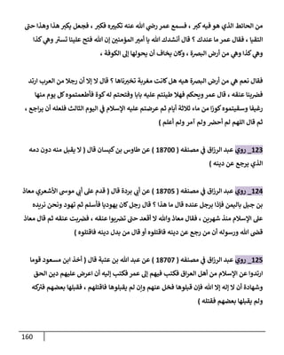 161
‫كب‬‫فيه‬ ‫هو‬ ‫الذي‬ ‫الحائط‬ ‫من‬
،
‫فكب‬ ‫ه‬‫تكبب‬ ‫عنه‬ ‫هللا‬ ‫ي‬
‫رض‬ ‫عمر‬ ‫فسمع‬
،
‫حب‬ ‫وهذا‬ ‫هذا‬ ‫يكب‬ ‫فجعل‬
‫التقيا‬
،
‫عندك‬ ‫ما‬ ‫عمر‬ ‫فقال‬
‫؟‬
‫المؤمنن‬ ‫أمب‬ ‫يا‬ ‫هللا‬ ‫أنشدك‬ ‫قال‬
‫تسب‬ ‫علينا‬ ‫فتح‬ ‫هللا‬ ‫إن‬
‫كذا‬ ‫ي‬
‫وه‬
‫كذا‬ ‫ي‬
‫وه‬
‫البضة‬ ‫أرض‬ ‫من‬ ‫ي‬
‫وه‬
،
‫الكوفة‬ ‫إل‬ ‫يحولها‬ ‫أن‬ ‫يخاف‬ ‫وكان‬
،
‫نعم‬ ‫فقال‬
‫البضة‬ ‫أرض‬ ‫من‬ ‫ي‬
‫ه‬
‫ناها‬‫تخب‬ ‫مغربة‬ ‫كانت‬‫هل‬ ‫هيه‬
‫؟‬
‫ال‬ ‫قال‬
‫ارتد‬ ‫العرب‬ ‫من‬ ‫رجال‬ ‫أن‬ ‫إال‬
‫عنقه‬ ‫بنا‬‫فض‬
،
‫بابا‬ ‫عليه‬ ‫طينتم‬ ‫فهال‬ ‫ويحكم‬‫عمر‬ ‫قال‬
‫كوة‬‫له‬ ‫وفتحتم‬
‫منها‬ ‫يوم‬ ‫كل‬‫فأطعمتموه‬
‫رغيفا‬
‫ماء‬ ‫من‬ ‫ا‬‫ز‬‫كو‬‫وسقيتموه‬
‫أيام‬ ‫ثالثة‬
‫الثالث‬ ‫اليوم‬ ‫ي‬
‫ف‬ ‫اإلسالم‬ ‫عليه‬ ‫عرضتم‬ ‫ثم‬
‫اجع‬‫ر‬‫ي‬ ‫أن‬ ‫فلعله‬
،
‫أحض‬ ‫لم‬ ‫اللهم‬ ‫قال‬ ‫ثم‬
‫آمر‬ ‫ولم‬
‫أعلم‬ ‫ولم‬
)
023
_
‫روي‬
‫مصنفه‬ ‫ي‬
‫ف‬ ‫اق‬‫ز‬‫الر‬ ‫عبد‬
(
01844
)
‫قال‬ ‫كيسان‬‫بن‬ ‫طاوس‬ ‫عن‬
(
‫دمه‬ ‫دون‬ ‫منه‬ ‫يقبل‬ ‫ال‬
‫دينه‬ ‫عن‬ ‫يرجع‬ ‫الذي‬
)
020
_
‫روي‬
‫مصنفه‬ ‫ي‬
‫ف‬ ‫اق‬‫ز‬‫الر‬ ‫عبد‬
(
01844
)
‫عن‬
‫بردة‬ ‫ي‬
‫أب‬
‫قال‬
(
‫األشعري‬ ‫موس‬ ‫ي‬
‫أب‬ ‫عل‬ ‫قدم‬
‫معاذ‬
‫هذا‬ ‫ما‬ ‫قال‬ ‫عنده‬ ‫برجل‬ ‫فإذا‬ ‫باليمن‬ ‫جبل‬ ‫بن‬
‫؟‬
‫فأسلم‬ ‫يهوديا‬ ‫كان‬‫رجل‬ ‫قال‬
‫تهود‬ ‫ثم‬
‫نريده‬ ‫ونحن‬
‫شهرين‬ ‫منذ‬ ‫اإلسالم‬ ‫عل‬
،
‫عنقه‬ ‫بوا‬‫تض‬ ‫حب‬ ‫أقعد‬ ‫ال‬ ‫وهللا‬ ‫معاذ‬ ‫فقال‬
،
‫عنقه‬ ‫بت‬‫فض‬
‫معاذ‬ ‫قال‬ ‫ثم‬
‫دينه‬ ‫عن‬ ‫رجع‬ ‫من‬ ‫أن‬ ‫ورسوله‬ ‫هللا‬ ‫قض‬
‫فا‬
‫فاقتلوه‬ ‫دينه‬ ‫بدل‬ ‫من‬ ‫قال‬ ‫أو‬ ‫قتلوه‬
)
024
_
‫روي‬
‫مصنفه‬ ‫ي‬
‫ف‬ ‫اق‬‫ز‬‫الر‬ ‫عبد‬
(
01848
)
‫عتبة‬ ‫بن‬ ‫هللا‬ ‫عبد‬ ‫عن‬
‫قال‬
(
‫قوما‬ ‫مسعود‬ ‫ابن‬ ‫أخذ‬
‫الحق‬ ‫دين‬ ‫عليهم‬ ‫اعرض‬ ‫أن‬ ‫إليه‬ ‫فكتب‬ ‫عمر‬ ‫إل‬ ‫فيهم‬ ‫فكتب‬ ‫اق‬‫ر‬‫الع‬ ‫أهل‬ ‫من‬ ‫اإلسالم‬ ‫عن‬ ‫ارتدوا‬
‫هللا‬ ‫إال‬ ‫إله‬ ‫ال‬ ‫أن‬ ‫وشهادة‬
‫قبلوها‬ ‫فإن‬
‫عنهم‬ ‫فخل‬
‫لم‬ ‫وإن‬
‫يقبلوها‬
‫فاقتلهم‬
،
‫بعضهم‬ ‫فقبلها‬
‫كه‬
‫فب‬
‫بعضهم‬ ‫يقبلها‬ ‫ولم‬
‫فقتله‬
)
 