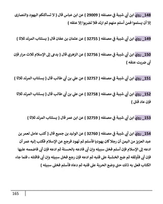 165
001
_
‫روي‬
‫اب‬
‫مصنفه‬ ‫ي‬
‫ف‬ ‫شيبة‬ ‫ي‬
‫أب‬ ‫ن‬
(
20440
)
‫قال‬ ‫عباس‬ ‫ابن‬ ‫عن‬
(
‫والنصارى‬ ‫اليهود‬ ‫تساكنكم‬ ‫ال‬
‫عنقه‬ ‫إال‬ ‫بوا‬‫تض‬ ‫فال‬ ‫ارتد‬ ‫ثم‬ ‫منهم‬ ‫أسلم‬ ‫فمن‬ ‫يسلموا‬ ‫أن‬ ‫إال‬
)
000
_
‫روي‬
‫مصنفه‬ ‫ي‬
‫ف‬ ‫شيبة‬ ‫ي‬
‫أب‬ ‫ابن‬
(
32844
)
‫عثمان‬ ‫عن‬
‫عفان‬ ‫بن‬
‫قال‬
(
‫ثالثا‬ ‫المرتد‬ ‫يستتاب‬
)
044
_
‫روي‬
‫مصنفه‬ ‫ي‬
‫ف‬ ‫شيبة‬ ‫ي‬
‫أب‬ ‫ابن‬
(
32840
)
‫قال‬ ‫الزهري‬ ‫عن‬
(
‫فإن‬‫ار‬‫ر‬‫م‬ ‫ثالث‬ ‫اإلسالم‬ ‫إل‬ ‫يدىع‬
‫عنقه‬ ‫بت‬‫ض‬ ‫أب‬
)
040
_
‫روي‬
‫مصنفه‬ ‫ي‬
‫ف‬ ‫شيبة‬ ‫ي‬
‫أب‬ ‫ابن‬
(
32848
)
‫ي‬
‫عل‬ ‫عن‬
‫طالب‬ ‫ي‬
‫أب‬ ‫بن‬
‫قال‬
(
‫ثالثا‬ ‫المرتد‬ ‫يستتاب‬
)
042
_
‫روي‬
‫مصنفه‬ ‫ي‬
‫ف‬ ‫شيبة‬ ‫ي‬
‫أب‬ ‫ابن‬
(
32841
)
‫عن‬
‫ي‬
‫عل‬
‫قال‬ ‫طالب‬ ‫ي‬
‫أب‬ ‫بن‬
(
‫يس‬
‫ثالثا‬ ‫المرتد‬ ‫تتاب‬
‫قتل‬ ‫عاد‬ ‫فإن‬
)
043
_
‫روي‬
‫مصنفه‬ ‫ي‬
‫ف‬ ‫شيبة‬ ‫ي‬
‫أب‬ ‫ابن‬
(
32840
)
‫عن‬
‫عمر‬ ‫ابن‬
‫ق‬
‫ا‬
‫ل‬
(
‫المرتد‬ ‫يستتاب‬
‫ثالثا‬
)
040
_
‫روي‬
‫مصنفه‬ ‫ي‬
‫ف‬ ‫شيبة‬ ‫ي‬
‫أب‬ ‫ابن‬
(
32804
)
‫قال‬ ‫جميع‬ ‫بن‬ ‫الوليد‬ ‫عن‬
(
‫بن‬ ‫لعمر‬ ‫عامل‬ ‫كتب‬
‫أن‬ ‫عمر‬ ‫إليه‬ ‫فكتب‬ ‫اإلسالم‬ ‫عن‬ ‫فرجع‬ ‫تهود‬ ‫ثم‬ ‫فأسلم‬ ‫يهوديا‬ ‫كان‬‫رجال‬ ‫أن‬ ‫اليمن‬ ‫من‬ ‫العزيز‬ ‫عبد‬
‫عليها‬ ‫فاضممه‬ ‫أب‬ ‫فإن‬ ‫ادعه‬ ‫ثم‬ ‫بالحسنة‬ ‫فادعه‬ ‫أب‬ ‫وإن‬ ‫سبيله‬ ‫فخل‬ ‫أسلم‬ ‫فإن‬ ‫اإلسالم‬ ‫إل‬ ‫ادعه‬
‫وإن‬ ‫سبيله‬ ‫فخل‬ ‫رجع‬ ‫فإن‬ ‫ادعه‬ ‫ثم‬ ‫قلبه‬ ‫عل‬ ‫الخشبة‬ ‫ضع‬ ‫ثم‬ ‫فأوثقه‬ ‫أب‬ ‫فإن‬
‫فاقتله‬ ‫أب‬
،
‫جاء‬ ‫فلما‬
‫سبيله‬ ‫فخل‬ ‫فأسلم‬ ‫دعاه‬ ‫ثم‬ ‫قلبه‬ ‫عل‬ ‫الحربة‬ ‫وضع‬ ‫حب‬ ‫ذلك‬ ‫به‬ ‫فعل‬ ‫الكتاب‬
)
 