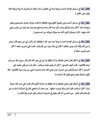 167
004
_
‫جاء‬
‫أحمد‬ ‫اإلمام‬ ‫مسائل‬ ‫ي‬
‫ف‬
(
‫الفضل‬ ‫ي‬
‫أب‬ ‫ابنه‬ ‫رواية‬
/
3
/
030
( )
‫ألنه‬ ‫ورثته‬ ‫يرثه‬ ‫ال‬ ‫والمرتد‬
‫الكفر‬ ‫عل‬ ‫يقتل‬
)
000
_
‫جاء‬
‫للكوسج‬ ‫اهوية‬‫ر‬ ‫وابن‬ ‫أحمد‬ ‫مسائل‬ ‫ي‬
‫ف‬
(
2042
( )
‫اث‬‫مب‬ ‫قلت‬
‫يقتل‬ ‫للمسلمن‬ ‫المرتد‬
‫ويؤخذ‬
‫ماله‬
‫؟‬
‫واحد‬ ‫قتل‬ ‫أو‬ ‫مات‬ ‫قال‬
‫مباحا‬ ‫كان‬‫دمه‬ ‫ألن‬
‫ي‬
‫رض‬ ‫عازب‬ ‫بن‬ ‫اء‬‫الب‬ ‫عم‬ ‫بحديث‬ ‫واحتج‬
‫عنهم‬ ‫هللا‬
‫ا‬
.
‫المسلمن‬ ‫من‬ ‫لورثته‬ ‫اثه‬‫مب‬ ‫به‬ ‫نأخذ‬ ‫الذي‬ ‫إسحاق‬ ‫قال‬
)
002
_
‫جاء‬
‫أحمد‬ ‫اإلمام‬ ‫مسائل‬ ‫ي‬
‫ف‬
(
‫هللا‬ ‫عبد‬ ‫ابنه‬ ‫رواية‬
/
0440
( )
‫لرجل‬ ‫قال‬ ‫رجل‬ ‫عن‬ ‫ي‬
‫أب‬ ‫سألت‬
‫ومن‬ ‫أنت‬ ‫وكذا‬ ‫كذا‬‫ابن‬ ‫يا‬
‫خلقك‬
‫؟‬
‫ي‬
‫أب‬ ‫قال‬
‫اإلسالم‬ ‫عن‬ ‫مرتد‬ ‫هذا‬
،
‫عنقه‬ ‫ب‬‫تض‬ ‫ي‬
‫ألب‬ ‫قلت‬
‫؟‬
‫قال‬
‫نعم‬
‫عنقه‬ ‫ب‬‫تض‬
)
003
_
‫جاء‬
‫للخالل‬ ‫الملل‬ ‫أهل‬ ‫أحكام‬ ‫ي‬
‫ف‬
(
2
/
214
( )
‫قال‬ ‫هللا‬ ‫عبد‬ ‫ي‬
‫أب‬ ‫عن‬
‫هللا‬ ‫رسول‬ ‫قال‬
‫بدل‬ ‫من‬
‫فاقتلوه‬ ‫دينه‬
،
‫التبديل‬ ‫كيف‬‫قلت‬
‫؟‬
‫عليه‬ ‫يقيم‬ ‫أن‬ ‫قال‬
‫يستتاب‬
،
‫عل‬ ‫مقيما‬ ‫يكن‬ ‫لم‬ ‫تاب‬ ‫فإن‬
‫التبديل‬
‫؟‬
‫قال‬
‫ي‬
‫النب‬ ‫وحديث‬ ‫عنه‬ ‫هللا‬ ‫ي‬
‫رض‬ ‫عمر‬ ‫حديث‬ ‫إل‬ ‫وأذهب‬ ‫نعم‬
‫فاقتلوه‬ ‫دينه‬ ‫بدل‬ ‫من‬
،
‫فال‬
‫أسلمت‬ ‫قد‬ ‫يقول‬ ‫اجع‬‫ر‬ ‫وهو‬ ‫تبديال‬ ‫يكون‬
)
000
_
‫جاء‬
‫للخالل‬ ‫الملل‬ ‫أهل‬ ‫أحكام‬ ‫ي‬
‫ف‬
(
2
/
000
( )
‫أة‬‫ر‬‫الم‬ ‫هللا‬ ‫عبد‬ ‫ي‬
‫ألب‬ ‫قلت‬ ‫قال‬ ‫األثرم‬ ‫حدثنا‬
‫ترتد‬
‫؟‬
‫ع‬ ‫بت‬‫ض‬ ‫وإال‬ ‫تابت‬ ‫فإن‬ ‫تستتاب‬ ‫قال‬
‫نقها‬
.
‫عن‬ ‫ارتدت‬ ‫إذا‬ ‫أة‬‫ر‬‫الم‬ ‫ي‬
‫ف‬ ‫قال‬ ‫ي‬
‫النخع‬ ‫أن‬ ‫حماد‬ ‫عن‬
‫تقتل‬ ‫قال‬ ‫اإلسالم‬
.
‫قتلت‬ ‫وإال‬ ‫تابت‬ ‫فإن‬ ‫تستتاب‬ ‫المرتدة‬ ‫ي‬
‫ف‬ ‫يقول‬ ‫كان‬‫أنه‬ ‫الحسن‬ ‫عن‬
)
 