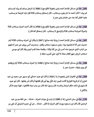 168
004
_
‫جاء‬
‫للكوسج‬ ‫اهوية‬‫ر‬ ‫وابن‬ ‫أحمد‬ ‫اإلمام‬ ‫مسائل‬ ‫ي‬
‫ف‬
(
2010
( )
‫يسلم‬ ‫ثم‬ ‫يرتد‬ ‫ثم‬ ‫يسلم‬ ‫الرجل‬
‫يرتد‬ ‫ثم‬
‫؟‬
‫أحمد‬ ‫قال‬
‫يستتاب‬ ‫يتوب‬ ‫دام‬ ‫ما‬
،
‫ارتد‬ ‫فإن‬ ‫ثالثا‬ ‫يستتاب‬ ‫إسحاق‬ ‫قال‬
‫يستتب‬ ‫لم‬ ‫ابعة‬‫ر‬‫ال‬
‫القتل‬ ‫عليه‬
‫عمر‬ ‫وابن‬ ‫عثمان‬ ‫عن‬ ‫جاء‬ ‫كما‬
)
000
_
‫جاء‬
‫للكوسج‬ ‫اهوية‬‫ر‬ ‫وابن‬ ‫أحمد‬ ‫اإلمام‬ ‫مسائل‬ ‫ي‬
‫ف‬
(
2842
( )
‫ثالثا‬ ‫يستتاب‬ ‫المرتد‬ ‫أحمد‬ ‫قال‬
‫يستتاب‬ ‫ال‬ ‫والزنديق‬ ‫ثالثا‬ ‫تستتاب‬ ‫المرتدة‬ ‫أة‬‫ر‬‫والم‬
.
‫إ‬ ‫قال‬
‫قال‬ ‫كما‬‫سحاق‬
)
008
_
‫جاء‬
‫أحمد‬ ‫اإلمام‬ ‫مسائل‬ ‫ي‬
‫ف‬
(
‫صالح‬ ‫ابنه‬ ‫رواية‬
/
008
( )
‫أيام‬ ‫ثالثة‬ ‫يستتاب‬ ‫المرتد‬ ‫ي‬
‫أب‬ ‫وقال‬
‫عمر‬ ‫حديث‬
‫بيتا‬ ‫أدخلتموه‬ ‫أال‬
،
‫وقتل‬ ‫استتاب‬ ‫مسعود‬ ‫وابن‬
،
‫أدخلهم‬ ‫عمر‬ ‫عن‬ ‫يروى‬ ‫أنس‬ ‫وحديث‬
‫الذ‬ ‫الباب‬ ‫من‬
‫وكذا‬ ‫كذا‬‫من‬ ‫إل‬ ‫أحب‬ ‫منه‬ ‫خرجوا‬ ‫ي‬
،
‫اليم‬ ‫قدم‬ ‫معاذ‬ ‫وقصة‬
‫موس‬ ‫أبو‬ ‫كان‬‫وقد‬ ‫ن‬
‫عنقه‬ ‫ب‬‫أض‬ ‫حب‬ ‫أنزل‬ ‫ال‬ ‫معاذ‬ ‫فقال‬ ‫ا‬‫ر‬‫شه‬ ‫الرجل‬ ‫استتاب‬
)
001
_
‫جاء‬
‫أحمد‬ ‫اإلمام‬ ‫مسائل‬ ‫ي‬
‫ف‬
(
‫صالح‬ ‫ابنه‬ ‫رواية‬
/
0012
( )
‫أيام‬ ‫ثالثة‬ ‫يستتاب‬ ‫المرتد‬
‫ويطعم‬
‫رغيفا‬ ‫يوم‬ ‫كل‬
،
‫عمر‬ ‫حديث‬
)
000
_
‫جاء‬
‫زنجويه‬ ‫البن‬ ‫األموال‬ ‫ي‬
‫ف‬
(
0
/
032
( )
‫ي‬
‫حدثب‬ ‫عبيد‬‫أبو‬ ‫قال‬
‫عبد‬ ‫بن‬ ‫سعيد‬ ‫عن‬‫مسهر‬ ‫أبو‬
‫فقتلها‬ ‫بكر‬ ‫أبو‬ ‫بها‬ ‫فأب‬ ‫ارتد‬ ‫فيمن‬ ‫كانت‬‫ارية‬‫ز‬‫الف‬ ‫فروة‬ ‫أم‬ ‫أن‬ ‫العزيز‬
‫بقتلها‬ ‫أمر‬ ‫قال‬ ‫أو‬
.
‫عبيد‬ ‫أبو‬ ‫قال‬
‫هللا‬ ‫رسول‬ ‫ألن‬ ‫والنساء‬ ‫الرجال‬ ‫حكم‬ ‫ذلك‬ ‫ي‬
‫ف‬ ‫فاستوى‬
‫فاقتلوه‬ ‫دينه‬ ‫بدل‬ ‫من‬ ‫قال‬
،
‫الذكر‬ ‫يعم‬ ‫فهذا‬
‫ر‬
‫واألنب‬
)
084
_
‫جاء‬
‫ي‬
‫الدارم‬ ‫سن‬ ‫ي‬
‫ف‬
(
0
/
0014
( )
‫المرتد‬ ‫اث‬‫مب‬ ‫ي‬
‫ف‬ ‫باب‬
:
‫حدثنا‬
..
‫عبد‬ ‫بن‬ ‫القاسم‬ ‫عن‬
‫قتل‬ ‫إذا‬ ‫المرتد‬ ‫أهل‬ ‫يورث‬ ‫مسعود‬ ‫ابن‬ ‫كان‬‫قال‬ ‫الرحمن‬
.
‫حدثنا‬
..
‫بن‬ ‫ي‬
‫عل‬ ‫أن‬ ‫ي‬
‫الشيباب‬ ‫عمرو‬ ‫ي‬
‫أب‬ ‫عن‬
 