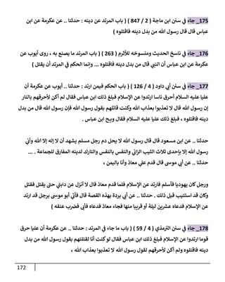 172
084
_
‫جاء‬
‫ماجة‬ ‫ابن‬ ‫سن‬ ‫ي‬
‫ف‬
(
2
/
108
( )
‫دينه‬ ‫عن‬ ‫المرتد‬ ‫باب‬
:
‫حدثنا‬
..
‫ابن‬ ‫عن‬ ‫عكرمة‬ ‫عن‬
‫هللا‬ ‫رسول‬ ‫قال‬ ‫قال‬ ‫عباس‬
‫فاقتلوه‬ ‫دينه‬ ‫بدل‬ ‫من‬
)
080
_
‫جاء‬
‫لألثرم‬ ‫ومنسوخه‬ ‫الحديث‬ ‫ناسخ‬ ‫ي‬
‫ف‬
(
203
( )
‫به‬ ‫يصنع‬ ‫ما‬ ‫المرتد‬ ‫باب‬
،
‫عن‬ ‫أيوب‬ ‫روى‬
‫ي‬
‫النب‬ ‫أن‬ ‫عباس‬ ‫ابن‬ ‫عن‬ ‫عكرمة‬
‫فاقتلوه‬ ‫دينه‬ ‫بدل‬ ‫من‬ ‫قال‬
...
‫يقتل‬ ‫أن‬ ‫المرتد‬ ‫ي‬
‫ف‬ ‫الحكم‬ ‫وإنما‬
)
088
_
‫جاء‬
‫داود‬ ‫ي‬
‫أب‬ ‫سن‬ ‫ي‬
‫ف‬
(
0
/
020
( )
‫ارتد‬ ‫فيمن‬ ‫الحكم‬ ‫باب‬
:
‫حدثنا‬
..
‫أن‬ ‫عكرمة‬ ‫عن‬ ‫أيوب‬
‫ع‬
‫بالنار‬ ‫ألحرقهم‬ ‫أكن‬ ‫لم‬ ‫فقال‬ ‫عباس‬ ‫ابن‬ ‫ذلك‬ ‫فبلغ‬ ‫اإلسالم‬ ‫عن‬ ‫ارتدوا‬ ‫ناسا‬ ‫أحرق‬ ‫السالم‬ ‫عليه‬ ‫ليا‬
‫هللا‬ ‫رسول‬ ‫إن‬
‫هللا‬ ‫رسول‬ ‫بقول‬ ‫قاتلهم‬ ‫وكنت‬ ‫هللا‬ ‫بعذاب‬ ‫تعذبوا‬ ‫ال‬ ‫قال‬
‫هللا‬ ‫رسول‬ ‫فإن‬
‫بدل‬ ‫من‬ ‫قال‬
‫فاقتلوه‬ ‫دينه‬
،
‫عباس‬ ‫ابن‬ ‫ح‬ ‫وي‬ ‫فقال‬ ‫السالم‬ ‫عليه‬ ‫عليا‬ ‫ذلك‬ ‫فبلغ‬
.
‫حدثنا‬
..
‫اب‬ ‫عن‬
‫مسعود‬ ‫ن‬
‫هللا‬ ‫رسول‬ ‫قال‬ ‫قال‬
‫ي‬
‫وأب‬ ‫هللا‬ ‫إال‬ ‫إله‬ ‫ال‬ ‫أن‬ ‫يشهد‬ ‫مسلم‬ ‫رجل‬ ‫دم‬ ‫يحل‬ ‫ال‬
‫للجماعة‬ ‫المفارق‬ ‫لدينه‬ ‫والتارك‬ ‫بالنفس‬ ‫والنفس‬ ‫ي‬
‫اب‬‫ز‬‫ال‬ ‫الثيب‬ ‫ثالث‬ ‫بإحدى‬ ‫إال‬ ‫هللا‬ ‫رسول‬
... .
‫حدثنا‬
..
‫باليمن‬ ‫وأنا‬ ‫معاذ‬ ‫ي‬
‫عل‬ ‫قدم‬ ‫قال‬ ‫موس‬ ‫ي‬
‫أب‬ ‫عن‬
،
‫اإلسالم‬ ‫عن‬ ‫فارتد‬ ‫فأسلم‬ ‫يهوديا‬ ‫كان‬‫ورجل‬
‫فقتل‬ ‫يقتل‬ ‫حب‬ ‫ي‬
‫دابب‬ ‫عن‬ ‫أنزل‬ ‫ال‬ ‫قال‬ ‫معاذ‬ ‫قدم‬ ‫فلما‬
‫ذلك‬ ‫قبل‬ ‫استتيب‬ ‫قد‬ ‫وكان‬
.
‫حدثنا‬
..
‫ارتد‬ ‫قد‬ ‫برجل‬ ‫موس‬ ‫أبو‬ ‫ي‬
‫فأب‬ ‫قال‬ ‫القصة‬ ‫بهذه‬ ‫بردة‬ ‫ي‬
‫أب‬ ‫عن‬
‫اإلسالم‬ ‫عن‬
‫عنقه‬ ‫ب‬‫فض‬ ‫فأب‬ ‫فدعاه‬ ‫معاذ‬ ‫فجاء‬ ‫منها‬ ‫قريبا‬ ‫أو‬ ‫ليلة‬ ‫ين‬ ‫ر‬
‫عش‬ ‫فدعاه‬
)
081
_
‫جاء‬
‫مذي‬‫الب‬ ‫سن‬ ‫ي‬
‫ف‬
(
0
/
40
( )
‫م‬ ‫باب‬
‫ا‬
‫ي‬
‫ف‬ ‫جاء‬
‫المرتد‬
:
‫حدثنا‬
..
‫حرق‬ ‫عليا‬ ‫أن‬ ‫عكرمة‬ ‫عن‬
‫هللا‬ ‫رسول‬ ‫بقول‬ ‫لقتلتهم‬ ‫أنا‬ ‫كنت‬‫لو‬ ‫فقال‬ ‫عباس‬ ‫ابن‬ ‫ذلك‬ ‫فبلغ‬ ‫اإلسالم‬ ‫عن‬ ‫ارتدوا‬ ‫قوما‬
‫بدل‬ ‫من‬
‫هللا‬ ‫رسول‬ ‫لقول‬ ‫ألحرقهم‬ ‫أكن‬ ‫ولم‬ ‫فاقتلوه‬ ‫دينه‬
‫هللا‬ ‫بعذاب‬ ‫تعذبوا‬ ‫ال‬
،
 