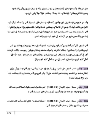 175
‫وأشباهها‬ ‫الزنادقة‬ ‫مثل‬
،
‫كانوا‬‫قد‬ ‫وأنهم‬ ‫توبتهم‬ ‫تعرف‬ ‫ال‬ ‫ألنه‬ ‫يستتابون‬ ‫وال‬ ‫يقتلون‬ ‫أولئك‬ ‫فإن‬
‫باإلسالم‬ ‫ويعلنون‬‫الكفر‬ ‫يشون‬
،
‫أن‬ ‫أرى‬ ‫فال‬
‫قولهم‬ ‫يقبل‬ ‫وال‬ ‫هؤالء‬ ‫يستتاب‬
،
‫فإنه‬ ‫ذلك‬ ‫وأظهر‬ ‫ه‬‫غب‬ ‫إل‬ ‫اإلسالم‬ ‫من‬ ‫خرج‬ ‫من‬ ‫وأما‬
‫قوما‬ ‫أن‬ ‫لو‬ ‫أنه‬ ‫وذلك‬ ‫قتل‬ ‫وإال‬ ‫تاب‬ ‫فإن‬ ‫يستتاب‬
‫يد‬ ‫أن‬ ‫أيت‬‫ر‬ ‫ذلك‬ ‫عل‬ ‫كانوا‬
‫منهم‬ ‫ذلك‬ ‫قبل‬ ‫تابوا‬ ‫فإن‬ ‫ويستتابوا‬ ‫اإلسالم‬ ‫إل‬ ‫عوا‬
‫قتلوا‬ ‫يتوبوا‬ ‫لم‬ ‫وإن‬
.
‫اليهودية‬ ‫إل‬ ‫انية‬‫ض‬‫الن‬ ‫من‬ ‫وال‬ ‫انية‬‫ض‬‫الن‬ ‫إل‬ ‫اليهودية‬ ‫من‬ ‫خرج‬ ‫من‬ ‫الحديث‬ ‫بهذا‬ ‫يعن‬ ‫ولم‬ ‫مالك‬ ‫قال‬
‫نرى‬ ‫فيما‬ ‫ه‬‫غب‬ ‫إل‬ ‫اإلسالم‬ ‫من‬ ‫خرج‬ ‫من‬ ‫بذلك‬ ‫عب‬ ‫إنما‬
‫أعلم‬ ‫وهللا‬
.
‫ي‬
‫الدارم‬ ‫قال‬
‫من‬ ‫أعظم‬ ‫كفر‬‫فأي‬
‫أنس‬ ‫بن‬ ‫ومالك‬ ‫اهيم‬‫ر‬‫إب‬ ‫بن‬ ‫سعد‬ ‫مثل‬ ‫المدينة‬ ‫فقهاء‬ ‫أى‬‫ر‬ ‫قوم‬ ‫كفر‬
‫لكفرهم‬ ‫إعظاما‬ ‫يستتابون‬ ‫وال‬ ‫يقتلون‬ ‫أنهم‬
‫عندهم‬ ‫والمرتد‬
‫رجوعه‬ ‫ويقبل‬ ‫يستتاب‬
،
‫الزندقة‬ ‫فكانت‬
‫والنصارى‬ ‫اليهود‬ ‫كفر‬‫ومن‬ ‫االرتداد‬ ‫من‬ ‫أنفسهم‬ ‫ي‬
‫ف‬ ‫أكب‬
،
‫ألن‬ ‫هللا‬ ‫رحمه‬ ‫المبارك‬ ‫ابن‬ ‫قال‬ ‫ولذلك‬
‫وا‬ ‫اليهود‬ ‫كالم‬ ‫ي‬
‫أحىك‬
‫لنصارى‬
َّ
‫ي‬
‫إل‬ ‫أحب‬
‫الجهمية‬ ‫كالم‬ ‫ي‬
‫أحىك‬ ‫أن‬ ‫من‬
)
013
_
‫جاء‬
‫ي‬
‫المريش‬ ‫ي‬
‫عل‬ ‫ي‬
‫الدارم‬ ‫نقض‬ ‫ي‬
‫ف‬
(
0
/
08
( )
‫عن‬
‫سوار‬ ‫بن‬ ‫شبابة‬
‫ق‬
‫ا‬
‫أي‬‫ر‬‫و‬ ‫ي‬ ‫ي‬
‫أب‬‫ر‬ ‫اجتمع‬ ‫ل‬
‫أن‬ ‫أرى‬ ‫جاحد‬‫كافر‬ ‫ي‬
‫المريش‬ ‫ر‬
‫بش‬ ‫أن‬ ‫عل‬ ‫الفقهاء‬ ‫من‬ ‫وجماعة‬ ‫القاسم‬ ‫بن‬ ‫هاشم‬ ‫النظر‬
‫يستتاب‬
‫فإن‬
‫عنقه‬ ‫بت‬‫ض‬ ‫وإال‬ ‫تاب‬
)
010
_
‫جاء‬
‫مسا‬ ‫ي‬
‫ف‬
‫ي‬
‫الكرماب‬ ‫حرب‬ ‫ئل‬
(
3
/
0404
( )
‫هللا‬ ‫عند‬ ‫من‬ ‫الصالة‬ ‫يقول‬ ‫فيمن‬ ‫مكحول‬ ‫عن‬
‫أصليها‬ ‫وال‬
‫أؤديها‬ ‫وال‬ ‫هللا‬ ‫عند‬ ‫من‬ ‫كاة‬
‫والز‬
‫قال‬
‫قتل‬ ‫وإال‬ ‫تاب‬ ‫فإن‬ ‫يستتاب‬
)
014
_
‫جاء‬
‫ي‬
‫الكرماب‬ ‫حرب‬ ‫مسائل‬ ‫ي‬
‫ف‬
(
3
/
0401
( )
‫بن‬ ‫الضحاك‬ ‫سألت‬ ‫قال‬ ‫عدي‬ ‫بن‬ ‫اليمان‬ ‫حدثنا‬
‫القدري‬ ‫عن‬ ‫حمزة‬
،
‫قال‬
‫قتل‬ ‫وإال‬ ‫تاب‬ ‫فإن‬ ‫يستتاب‬
)
 