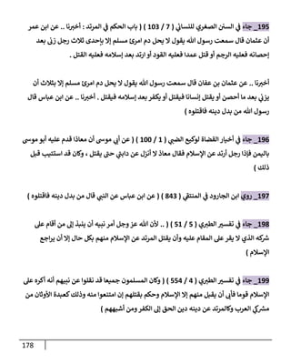 178
004
_
‫جاء‬
‫ي‬
‫للنساب‬ ‫الصغري‬ ‫السن‬ ‫ي‬
‫ف‬
(
8
/
043
( )
‫المرتد‬ ‫ي‬
‫ف‬ ‫الحكم‬ ‫باب‬
:
‫نا‬‫أخب‬
..
‫عمر‬ ‫ابن‬ ‫عن‬
‫هللا‬ ‫رسول‬ ‫سمعت‬ ‫قال‬ ‫عثمان‬ ‫أن‬
‫يقول‬
‫بعد‬ ‫زب‬ ‫رجل‬ ‫ثالث‬ ‫بإحدى‬ ‫إال‬ ‫مسلم‬ ‫امرئ‬ ‫دم‬ ‫يحل‬ ‫ال‬
‫القود‬ ‫فعليه‬ ‫عمدا‬ ‫قتل‬ ‫أو‬ ‫الرجم‬ ‫فعليه‬ ‫إحصانه‬
‫ارتد‬ ‫أو‬
‫القتل‬ ‫فعليه‬ ‫إسالمه‬ ‫بعد‬
.
‫نا‬‫أخب‬
..
‫هللا‬ ‫رسول‬ ‫سمعت‬ ‫قال‬ ‫عفان‬ ‫بن‬ ‫عثمان‬ ‫عن‬
‫يقول‬
‫أن‬ ‫بثالث‬ ‫إال‬ ‫مسلم‬ ‫امرئ‬ ‫دم‬ ‫يحل‬ ‫ال‬
‫فيقتل‬ ‫إسالمه‬ ‫بعد‬ ‫يكفر‬ ‫أو‬ ‫فيقتل‬ ‫إنسانا‬ ‫يقتل‬ ‫أو‬ ‫أحصن‬ ‫ما‬ ‫بعد‬ ‫ي‬
‫يزب‬
.
‫نا‬‫أخب‬
..
‫عن‬
‫قال‬ ‫عباس‬ ‫ابن‬
‫هللا‬ ‫رسول‬
‫فاقتلوه‬ ‫دينه‬ ‫بدل‬ ‫من‬
)
000
_
‫جاء‬
‫ي‬
‫الضب‬ ‫لوكيع‬ ‫القضاة‬‫أخيار‬ ‫ي‬
‫ف‬
(
0
/
044
( )
‫موس‬ ‫أبو‬ ‫عليه‬ ‫قدم‬ ‫معاذا‬ ‫أن‬ ‫موس‬ ‫ي‬
‫أب‬ ‫عن‬
‫معاذ‬ ‫فقال‬ ‫اإلسالم‬ ‫عن‬ ‫أرتد‬ ‫رجل‬ ‫فإذا‬ ‫باليمن‬
‫يقتل‬ ‫حب‬ ‫ي‬
‫دابب‬ ‫عن‬ ‫أنزل‬ ‫ال‬
‫و‬ ،
‫قبل‬ ‫استتيب‬ ‫قد‬ ‫كان‬
‫ذلك‬
)
008
_
‫روي‬
‫ي‬
‫المنتف‬ ‫ي‬
‫ف‬ ‫الجارود‬ ‫ابن‬
(
103
( )
‫ي‬
‫النب‬ ‫عن‬ ‫عباس‬ ‫ابن‬ ‫عن‬
‫من‬ ‫قال‬
‫بدل‬
‫د‬
‫فاقتلوه‬ ‫ينه‬
)
001
_
‫جاء‬
‫ي‬‫الطب‬ ‫تفسب‬ ‫ي‬
‫ف‬
(
4
/
40
.. ( )
‫نبيه‬ ‫أمر‬ ‫وجل‬‫عز‬ ‫هللا‬ ‫ألن‬
‫عل‬ ‫أقام‬ ‫من‬ ‫إل‬ ‫ينبذ‬ ‫أن‬
‫اجع‬‫ر‬‫ي‬ ‫أن‬ ‫إال‬ ‫حال‬ ‫بكل‬ ‫منهم‬ ‫اإلسالم‬ ‫عن‬ ‫المرتد‬ ‫يقتل‬ ‫وأن‬ ‫عليه‬ ‫المقام‬ ‫عل‬ ‫يقر‬ ‫ال‬ ‫الذي‬ ‫كه‬ ‫ر‬
‫ش‬
‫اإلسالم‬
)
000
_
‫جاء‬
‫ي‬‫الطب‬ ‫تفسب‬ ‫ي‬
‫ف‬
(
0
/
440
( )
‫المسلمون‬ ‫وكان‬
‫نبيهم‬ ‫عن‬ ‫نقلوا‬ ‫قد‬ ‫جميعا‬
‫عل‬ ‫أكره‬ ‫أنه‬
‫من‬ ‫األوثان‬ ‫كعبدة‬‫وذلك‬ ‫منه‬ ‫امتنعوا‬ ‫إن‬ ‫بقتلهم‬ ‫وحكم‬ ‫اإلسالم‬ ‫إال‬ ‫منهم‬ ‫يقبل‬ ‫أن‬ ‫فأب‬ ‫قوما‬ ‫اإلسالم‬
‫العرب‬ ‫ي‬
‫ك‬ ‫ر‬
‫مش‬
‫أشبههم‬ ‫ومن‬‫الكفر‬ ‫إل‬ ‫الحق‬ ‫دين‬ ‫دينه‬ ‫عن‬ ‫وكالمرتد‬
)
 