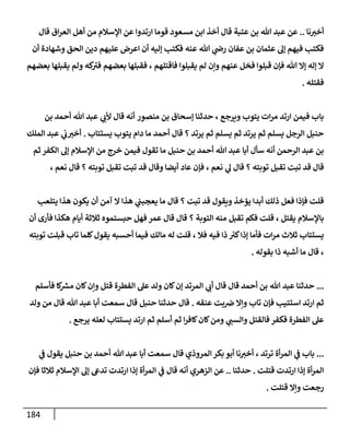 184
‫أ‬
‫نا‬‫خب‬
..
‫ع‬
‫عتبة‬ ‫بن‬ ‫هللا‬ ‫عبد‬ ‫ن‬
‫قال‬ ‫اق‬‫ر‬‫الع‬ ‫أهل‬ ‫من‬ ‫اإلسالم‬ ‫عن‬ ‫ارتدوا‬ ‫قوما‬ ‫مسعود‬ ‫ابن‬ ‫أخذ‬ ‫قال‬
‫أن‬ ‫وشهادة‬ ‫الحق‬ ‫دين‬ ‫عليهم‬ ‫اعرض‬ ‫أن‬ ‫إليه‬ ‫فكتب‬ ‫عنه‬ ‫هللا‬ ‫ي‬
‫رض‬ ‫عفان‬ ‫بن‬ ‫عثمان‬ ‫إل‬ ‫فيهم‬ ‫فكتب‬
‫فاقتلهم‬ ‫يقبلوا‬ ‫لم‬ ‫وإن‬ ‫عنهم‬ ‫فخل‬ ‫قبلوا‬ ‫فإن‬ ‫هللا‬ ‫إال‬ ‫إله‬ ‫ال‬
،
‫كه‬
‫فب‬ ‫بعضهم‬ ‫فقبلها‬
‫يق‬ ‫ولم‬
‫بعضهم‬ ‫بلها‬
‫فقتله‬
.
‫ويرجع‬ ‫يتوب‬ ‫ات‬‫ر‬‫م‬ ‫ارتد‬ ‫فيمن‬ ‫باب‬
،
‫منصور‬ ‫بن‬ ‫إسحاق‬ ‫حدثنا‬
‫هللا‬ ‫عبد‬ ‫ي‬
‫ألب‬ ‫قال‬ ‫أنه‬
‫بن‬ ‫أحمد‬
‫حنبل‬
‫يرتد‬ ‫ثم‬ ‫يسلم‬ ‫ثم‬ ‫يرتد‬ ‫ثم‬ ‫يسلم‬ ‫الرجل‬
‫؟‬
‫أحمد‬ ‫قال‬
‫يستتاب‬ ‫يتوب‬ ‫دام‬ ‫ما‬
.
‫الملك‬ ‫عبد‬ ‫ي‬
‫ب‬‫أخب‬
‫هللا‬ ‫عبد‬ ‫أبا‬ ‫سأل‬ ‫أنه‬ ‫الرحمن‬ ‫عبد‬ ‫بن‬
‫حنبل‬ ‫بن‬ ‫أحمد‬
‫فيمن‬ ‫تقول‬ ‫ما‬
‫ثم‬ ‫الكفر‬ ‫إل‬ ‫اإلسالم‬ ‫من‬ ‫خرج‬
‫توبته‬ ‫تقبل‬ ‫تبت‬ ‫قد‬ ‫قال‬
‫؟‬
‫ي‬
‫ل‬ ‫قال‬
‫نعم‬
،
‫توبته‬ ‫تقبل‬ ‫تبت‬ ‫قد‬ ‫وقال‬ ‫أيضا‬ ‫عاد‬ ‫فإن‬
‫؟‬
‫قال‬
‫نعم‬
،
‫تبت‬ ‫قد‬ ‫ويقول‬ ‫يؤخذ‬ ‫أبدا‬ ‫ذلك‬ ‫فعل‬ ‫فإذا‬ ‫قلت‬
‫؟‬
‫يتلعب‬ ‫هذا‬ ‫يكون‬ ‫أن‬ ‫آمن‬ ‫ال‬ ‫هذا‬ ‫ي‬
‫يعجبب‬ ‫ما‬ ‫قال‬
‫باإلسالم‬
‫يقتل‬
،
‫التوبة‬ ‫منه‬ ‫تقبل‬ ‫فكم‬ ‫قلت‬
‫؟‬
‫أن‬ ‫فأرى‬ ‫هكذا‬ ‫أيام‬ ‫ثالثة‬ ‫حبستموه‬ ‫فهل‬ ‫عمر‬ ‫قال‬ ‫قال‬
‫ات‬‫ر‬‫م‬ ‫ثالث‬ ‫يستتاب‬
‫فال‬ ‫فيه‬ ‫ذا‬ ‫ر‬
‫كب‬‫إذا‬ ‫فأما‬
،
‫توبته‬ ‫قبلت‬ ‫تاب‬ ‫كلما‬‫يقول‬ ‫أحسبه‬ ‫فيما‬ ‫مالك‬ ‫له‬ ‫قلت‬
،
‫بقوله‬ ‫ذا‬ ‫أشبه‬ ‫ما‬ ‫قال‬
.
...
‫كا‬ ‫ر‬
‫مش‬ ‫كان‬‫وإن‬ ‫قتل‬ ‫الفطرة‬ ‫عل‬ ‫ولد‬ ‫كان‬‫إن‬ ‫المرتد‬ ‫ي‬
‫أب‬ ‫قال‬ ‫قال‬ ‫أحمد‬ ‫بن‬ ‫هللا‬ ‫عبد‬ ‫حدثنا‬
‫فأسلم‬
‫عنقه‬ ‫بت‬‫ض‬ ‫وإال‬ ‫تاب‬ ‫فإن‬ ‫استتيب‬ ‫ارتد‬ ‫ثم‬
.
‫ولد‬ ‫من‬ ‫قال‬ ‫هللا‬ ‫عبد‬ ‫أبا‬ ‫سمعت‬ ‫قال‬ ‫حنبل‬ ‫حدثنا‬ ‫قال‬
‫يستتاب‬ ‫ارتد‬ ‫ثم‬ ‫أسلم‬ ‫ثم‬ ‫ا‬‫ر‬‫كاف‬‫كان‬‫ومن‬ ‫ي‬
‫والسب‬ ‫فالقتل‬ ‫فكفر‬ ‫الفطرة‬ ‫عل‬
‫يرجع‬ ‫لعله‬
.
...
‫ترتد‬ ‫أة‬‫ر‬‫الم‬ ‫ي‬
‫ف‬ ‫باب‬
،
‫هللا‬ ‫عبد‬ ‫أبا‬ ‫سمعت‬ ‫قال‬ ‫المروذي‬‫بكر‬ ‫أبو‬ ‫نا‬‫أخب‬
‫ح‬ ‫بن‬ ‫أحمد‬
‫نبل‬
‫ي‬
‫ف‬ ‫يقول‬
‫ارتدت‬ ‫إذا‬ ‫أة‬‫ر‬‫الم‬
‫ق‬
‫تلت‬
.
‫حدثنا‬
..
‫عن‬
‫ثالثا‬ ‫اإلسالم‬ ‫إل‬ ‫تدىع‬ ‫ارتدت‬ ‫إذا‬ ‫أة‬‫ر‬‫الم‬ ‫ي‬
‫ف‬ ‫قال‬ ‫أنه‬ ‫الزهري‬
‫فإن‬
‫قتلت‬ ‫وإال‬ ‫رجعت‬
.
 