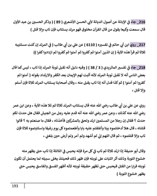 193
200
_
‫جاء‬
‫األشعري‬ ‫الحسن‬ ‫ي‬
‫ألب‬ ‫الديانة‬ ‫أصول‬ ‫عن‬ ‫اإلبانة‬ ‫ي‬
‫ف‬
(
10
( )
‫بن‬ ‫الحسن‬ ‫وذكر‬
‫األول‬ ‫عبد‬
‫مرتد‬ ‫فهو‬ ‫مخلوق‬ ‫القرآن‬ ‫قال‬ ‫من‬ ‫يقول‬ ‫وكيعا‬ ‫سمعت‬ ‫قال‬
‫قتل‬ ‫وإال‬ ‫تاب‬ ‫فإن‬ ‫يستتاب‬
)
208
_
‫روي‬
‫ه‬‫تفسب‬ ‫ي‬
‫ف‬ ‫حاتم‬ ‫ي‬
‫أب‬ ‫ابن‬
(
0004
)
‫عن‬
‫ي‬
‫عل‬
‫طالب‬ ‫ي‬
‫أب‬ ‫بن‬
(
‫ي‬
‫ف‬
‫مستتيبه‬ ‫كنت‬‫إن‬ ‫المرتد‬
‫اآلية‬ ‫هذه‬ ‫أ‬‫ر‬‫ق‬ ‫ثم‬ ‫ثالثا‬
(
‫آمنوا‬ ‫ثم‬ ‫كفروا‬‫ثم‬ ‫آمنوا‬ ‫الذين‬ ‫إن‬
‫ا‬‫ر‬‫كف‬‫ازدادوا‬ ‫ثم‬ ‫كفروا‬‫ثم‬
))
201
_
‫جاء‬
‫الماتريدي‬ ‫تفسب‬ ‫ي‬
‫ف‬
(
3
/
31
( )
‫توبة‬ ‫تقبل‬ ‫أنه‬ ‫دليل‬ ‫وفيه‬
‫تاب‬ ‫إذا‬ ‫المرتد‬
،
‫قال‬ ‫كما‬‫ليس‬
‫الناس‬ ‫بعض‬
‫توبة‬ ‫تقبل‬ ‫ال‬ ‫أنه‬
‫بقوله‬ ‫واالرتداد‬‫الكفر‬ ‫بعد‬ ‫اإليمان‬ ‫لهم‬ ‫أثبت‬ ‫ألنه‬ ‫المرتد‬
(
‫ثم‬ ‫آمنوا‬
‫كفروا‬
‫آمنوا‬ ‫ثم‬
)
‫إذا‬ ‫أنه‬ ‫فدل‬ ‫كذا‬‫ثم‬
‫منه‬ ‫يقبل‬ ‫تاب‬
،
‫ثالثا‬ ‫المرتد‬ ‫يستتاب‬ ‫أصحابنا‬ ‫وقال‬
‫أسلم‬ ‫فإن‬
‫قتل‬ ‫وإال‬
،
‫عنه‬ ‫هللا‬ ‫ي‬
‫رض‬ ‫طالب‬ ‫ي‬
‫أب‬ ‫بن‬ ‫ي‬
‫عل‬ ‫عن‬ ‫روي‬
‫قال‬
‫اآلية‬ ‫هذه‬ ‫تال‬ ‫ثم‬ ‫ثالثا‬ ‫المرتد‬ ‫يستتاب‬
،
‫عمر‬ ‫ابن‬ ‫وعن‬
‫كذلك‬‫عنه‬ ‫هللا‬ ‫ي‬
‫رض‬
،
‫عنه‬ ‫هللا‬ ‫ي‬
‫رض‬ ‫عمر‬ ‫وعن‬
‫لكم‬ ‫حدث‬ ‫هل‬ ‫فقال‬ ‫الجيش‬ ‫من‬ ‫رجل‬ ‫عليه‬ ‫قدم‬ ‫أنه‬
‫حدث‬
‫؟‬
‫إ‬ ‫فقال‬
‫المسل‬ ‫من‬ ‫رجال‬ ‫ن‬
‫فأخذناه‬ ‫كن‬ ‫ر‬
‫بالمش‬ ‫ولحق‬ ‫ارتد‬ ‫من‬
،
‫به‬ ‫صنعتم‬ ‫ما‬ ‫فقال‬
‫؟‬
‫قالوا‬
‫قتلناه‬
،
‫ثالثا‬ ‫واستتبتموه‬ ‫رغيفا‬ ‫يوم‬ ‫كل‬‫وأطعمتموه‬ ‫بابا‬ ‫عليه‬ ‫وأغلقتم‬ ‫بيتا‬ ‫أدخلتموه‬ ‫هال‬ ‫قال‬
‫فإن‬
‫قتلتموه‬ ‫وإال‬ ‫تاب‬
،
‫آمر‬ ‫ولم‬ ‫أشهد‬ ‫لم‬ ‫ي‬
‫إب‬ ‫اللهم‬ ‫قال‬ ‫ثم‬
‫ي‬
‫بلغب‬ ‫حن‬ ‫أرض‬ ‫ولم‬
،
‫حنيفة‬ ‫أبو‬ ‫وقال‬
‫ثالثا‬ ‫ارتد‬ ‫إذا‬
‫مرة‬ ‫كل‬ ‫ي‬
‫ف‬ ‫تاب‬ ‫ثم‬
‫منه‬ ‫يظهر‬ ‫حب‬ ‫تاب‬ ‫إذا‬ ‫الثالثة‬ ‫ي‬
‫ف‬ ‫يحبس‬ ‫فإنه‬
‫تكون‬ ‫أن‬ ‫يحتمل‬ ‫لما‬ ‫سبيله‬ ‫يخل‬ ‫فحينئذ‬ ‫ذلك‬ ‫ظهر‬ ‫فإن‬ ‫توبته‬ ‫عل‬ ‫الثبات‬‫أثر‬ ‫وذلك‬ ‫التوبة‬ ‫خشوع‬
‫حب‬ ‫يحبس‬ ‫والفاسق‬ ‫الفسق‬ ‫أظهر‬ ‫ألنه‬ ‫توبته‬ ‫حقيقة‬ ‫تظهر‬ ‫حب‬ ‫فيحبس‬ ‫القتل‬ ‫من‬ ‫ا‬‫ر‬‫ا‬‫ر‬‫ف‬ ‫توبته‬
‫التوب‬ ‫خشوع‬ ‫يظهر‬
‫ة‬
)
 