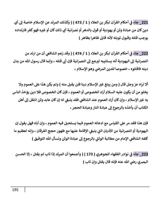 195
220
_
‫جاء‬
‫العالء‬ ‫بن‬ ‫لبكر‬ ‫القرآن‬ ‫أحكام‬ ‫ي‬
‫ف‬
(
0
/
083
( )
‫وكذلك‬
‫أي‬ ‫إل‬ ‫خاصة‬ ‫اإلسالم‬ ‫عن‬ ‫المرتد‬
‫قول‬ ‫أو‬ ‫يهودية‬ ‫أو‬ ‫وثن‬ ‫عبادة‬ ‫من‬ ‫كان‬‫دين‬
‫كان‬‫ذلك‬ ‫أي‬ ‫انية‬‫ض‬‫ن‬ ‫أو‬ ‫بالدهر‬
‫فارتداده‬ ‫كفر‬‫فهو‬ ‫ه‬‫غب‬‫أو‬
‫بظاهر‬ ‫ا‬‫ر‬‫ظاه‬ ‫قابل‬ ‫ألنه‬ ‫توبته‬ ‫وقبول‬ ‫قتله‬ ‫يوجب‬
)
222
_
‫جاء‬
‫العالء‬ ‫بن‬ ‫لبكر‬ ‫القرآن‬ ‫أحكام‬ ‫ي‬
‫ف‬
(
0
/
080
( )
‫من‬ ‫ارتد‬ ‫من‬ ‫أن‬ ‫ي‬
‫الشافع‬ ‫زعم‬ ‫وقد‬
‫فإ‬ ‫انية‬‫ض‬‫الن‬ ‫إل‬ ‫جع‬‫لب‬ ‫يستتيبه‬ ‫أنه‬ ‫اليهودية‬ ‫إل‬ ‫انية‬‫ض‬‫الن‬
‫قتله‬ ‫أب‬ ‫ن‬
،
‫هللا‬ ‫رسول‬ ‫قال‬ ‫وإنما‬
‫من‬
‫بدل‬
‫فاقتلوه‬ ‫دينه‬
،
‫اإلسالم‬ ‫وهو‬ ‫ي‬
‫المرض‬ ‫للدين‬ ‫خصوصا‬
،
‫قال‬ ‫وجل‬‫عز‬ ‫اه‬‫ر‬‫ت‬ ‫أال‬
(
‫منه‬ ‫يقبل‬ ‫فلن‬ ‫دينا‬ ‫اإلسالم‬ ‫غب‬ ‫يبتغ‬ ‫ومن‬
)
‫وال‬ ‫العموم‬ ‫عل‬ ‫هذا‬ ‫يكن‬ ‫ولم‬
‫العموم‬ ‫أو‬ ‫الخصوص‬ ‫اد‬‫ر‬‫أ‬ ‫السالم‬ ‫عليه‬ ‫يكون‬ ‫أن‬ ‫من‬ ‫يخلو‬
،
‫الناس‬ ‫يؤخذ‬ ‫دين‬ ‫فال‬ ‫الخصوص‬ ‫كان‬‫فإن‬
‫اإلسالم‬ ‫غب‬ ‫به‬
،
‫أهل‬ ‫إل‬ ‫انتقل‬ ‫وثن‬ ‫عابد‬ ‫كان‬‫إن‬ ‫له‬ ‫ي‬
‫ينبع‬ ‫فقد‬ ‫ي‬
‫الشافع‬ ‫عند‬ ‫العموم‬ ‫اد‬‫ر‬‫أ‬ ‫كان‬‫وإن‬
‫الحجر‬ ‫وعبادة‬‫النار‬ ‫عبادة‬ ‫إل‬ ‫بالرجوع‬ ‫يأخذه‬ ‫أن‬ ‫الكتاب‬
،
‫العموم‬ ‫فيه‬ ‫يستحيل‬ ‫فيما‬ ‫العموم‬ ‫ادعائه‬ ‫مع‬ ‫القياس‬ ‫عل‬‫مر‬ ‫فقد‬ ‫هذا‬ ‫فإن‬
،
‫إن‬ ‫يقول‬ ‫فهل‬ ‫أباه‬ ‫وإن‬
‫ال‬ ‫األديان‬ ‫من‬ ‫انية‬‫ض‬‫الن‬ ‫أو‬ ‫اليهودية‬
‫الفرقان‬ ‫حجج‬ ‫ظهور‬ ‫مع‬ ‫عليها‬ ‫اإلقامة‬ ‫ي‬
‫ينبع‬ ‫ي‬
‫ب‬
،
‫ما‬ ‫لعظيم‬ ‫وإنه‬
‫التوفيق‬ ‫هللا‬ ‫ونسأل‬ ‫الوثن‬ ‫عبادة‬ ‫إل‬ ‫بالرجوع‬ ‫ي‬
‫الوثب‬ ‫مطالبة‬ ‫من‬ ‫اإلمام‬ ‫ي‬
‫الشافع‬ ‫كلفه‬
)
223
_
‫جاء‬
‫للجوهري‬ ‫الفقهاء‬‫نوادر‬ ‫ي‬
‫ف‬
(
083
( )
‫وأجمعوا‬
‫أن‬
‫يقتل‬ ‫لم‬ ‫تاب‬ ‫إذا‬ ‫المرتد‬
،
‫الحسن‬ ‫إال‬
‫تاب‬ ‫وإن‬ ‫يقتل‬ ‫قال‬ ‫فإنه‬ ‫عنه‬ ‫هللا‬ ‫ي‬
‫رض‬ ‫البضي‬
)
 