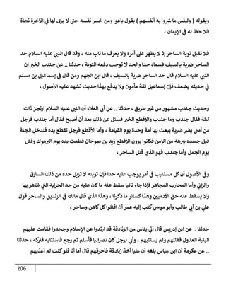 216
‫وبقوله‬
(
‫أنفسهم‬ ‫به‬ ‫وا‬ ‫ر‬
‫ش‬ ‫ما‬ ‫ولبئس‬
)
‫نجا‬ ‫اآلخرة‬ ‫ي‬
‫ف‬ ‫لها‬ ‫يرى‬ ‫ال‬ ‫حب‬ ‫نفسه‬ ‫خش‬ ‫ومن‬ ‫باعوا‬ ‫يقول‬
‫ة‬
‫اإليمان‬ ‫ي‬
‫ف‬ ‫له‬ ‫حظ‬ ‫فال‬
،
‫منه‬ ‫تاب‬ ‫ما‬ ‫يعرف‬ ‫وال‬ ‫أمره‬ ‫عل‬‫يظهر‬ ‫ال‬ ‫إذ‬ ‫الساحر‬ ‫توبة‬ ‫تقبل‬ ‫فال‬
،
‫حد‬ ‫السالم‬ ‫عليه‬ ‫ي‬
‫النب‬ ‫قال‬ ‫وقد‬
‫التوبة‬ ‫دفعه‬ ‫توجب‬ ‫ال‬ ‫والحد‬ ‫حدا‬ ‫فسماه‬ ‫بالسيف‬ ‫بة‬‫ض‬‫الساحر‬
‫حدثنا‬ ،
..
‫أن‬ ‫الخب‬ ‫جندب‬ ‫عن‬
‫قال‬ ‫السالم‬ ‫عليه‬ ‫ي‬
‫النب‬
‫حد‬
‫بالسيف‬ ‫بة‬‫ض‬‫الساحر‬
،
‫ابن‬ ‫قال‬
‫مسلم‬ ‫بن‬ ‫إسماعيل‬ ‫ي‬
‫ف‬ ‫قال‬ ‫ومن‬ ‫الجهم‬
‫ي‬
‫ف‬
‫حديثه‬
‫مأمون‬ ‫ثقة‬ ‫إسماعيل‬ ‫فإن‬ ‫يضعف‬
‫تشهد‬ ‫حديث‬ ‫بهذا‬ ‫يدفع‬ ‫وال‬
‫ع‬
‫األصول‬ ‫ليه‬
،
‫طريق‬‫غب‬ ‫من‬ ‫مشهور‬ ‫جندب‬ ‫وحديث‬
‫حدثنا‬ ،
..
‫عن‬
‫أ‬
‫ذات‬ ‫ارتجز‬ ‫السالم‬ ‫عليه‬ ‫ي‬
‫النب‬ ‫أن‬ ‫العالء‬ ‫ي‬
‫ب‬
‫أصبح‬ ‫أن‬ ‫بعد‬ ‫ذلك‬ ‫عن‬ ‫فسئل‬ ‫الخب‬ ‫واألقطع‬ ‫جندب‬ ‫وما‬ ‫جندب‬ ‫فقال‬ ‫ليلة‬
‫فقال‬
‫أما‬
‫جندب‬
‫فرجل‬
‫بة‬‫ض‬‫يض‬ ‫ي‬
‫أمب‬ ‫من‬
‫القيامة‬ ‫يوم‬ ‫وحدة‬ ‫أمة‬ ‫بها‬ ‫يبعث‬
،
‫الجنة‬ ‫فتدخل‬ ‫يده‬ ‫تقطع‬ ‫فرجل‬ ‫األقطع‬ ‫وأما‬
‫الزمن‬ ‫من‬ ‫هة‬‫بب‬ ‫جسده‬ ‫قبل‬
‫فك‬
‫موك‬‫الب‬ ‫يوم‬ ‫يده‬ ‫قطعت‬ ‫صوحان‬ ‫بن‬ ‫زيد‬ ‫األقطع‬ ‫يرون‬ ‫انوا‬
‫وقتل‬
‫الساحر‬ ‫قتل‬ ‫الذي‬ ‫فهو‬ ‫جندب‬ ‫وأما‬ ‫الجمل‬ ‫يوم‬
،
‫مستتيب‬ ‫كل‬‫أن‬ ‫األصول‬ ‫ي‬
‫وف‬
‫أمر‬ ‫ي‬
‫ف‬
‫السارق‬ ‫ذلك‬ ‫من‬ ‫حده‬ ‫تزيل‬ ‫ال‬ ‫توبته‬ ‫فإن‬ ‫حدا‬ ‫عليه‬ ‫يوجب‬
‫المجاهر‬ ‫المحارب‬ ‫وأما‬ ‫ي‬
‫اب‬‫ز‬‫وال‬
‫من‬ ‫عليه‬ ‫كان‬‫ما‬ ‫عنه‬ ‫سقط‬ ‫تائبا‬ ‫جاء‬ ‫فإذا‬
‫بها‬ ‫ظاهر‬ ‫ي‬
‫الب‬ ‫ابة‬‫ر‬‫الح‬ ‫حد‬
‫اآلدمين‬ ‫حق‬ ‫عنه‬ ‫يسقط‬ ‫وال‬
‫ذكرنا‬ ‫ما‬ ‫كسائر‬‫وهذا‬
،
‫مالك‬ ‫قال‬ ‫الذي‬ ‫وهذا‬
‫قول‬ ‫والساحر‬ ‫الزنديق‬ ‫ي‬
‫ف‬
‫بن‬ ‫ي‬
‫عل‬
‫أ‬
‫طالب‬ ‫ي‬
‫ب‬
‫و‬
‫أ‬
‫وساحر‬ ‫كاهن‬‫كل‬‫اقتلوا‬ ‫أن‬ ‫عمر‬ ‫إليه‬ ‫كتب‬‫موس‬ ‫بو‬
،
‫حدثنا‬
..
‫عن‬
‫الزنادقة‬ ‫من‬ ‫بناس‬ ‫ي‬
‫أب‬ ‫قال‬ ‫إدريس‬ ‫ابن‬
‫عليهم‬ ‫فقامت‬ ‫وجحدوا‬ ‫اإلسالم‬ ‫عن‬ ‫ارتدوا‬ ‫قد‬
‫يستتبهم‬ ‫ولم‬ ‫فقتلهم‬ ‫العدول‬ ‫البنية‬
،
‫ي‬
‫وأب‬
‫رجع‬ ‫ثم‬ ‫فأسلم‬ ‫انيا‬‫ض‬‫ن‬ ‫كان‬‫برجل‬
‫كه‬
‫فب‬ ‫فاستتابه‬
‫حدثنا‬ ،
..
‫اب‬ ‫أن‬ ‫عكرمة‬ ‫عن‬
‫بل‬ ‫عباس‬ ‫ن‬
‫عليا‬ ‫أن‬ ‫غه‬
‫أخذ‬
‫زنادق‬
‫ة‬
‫قال‬ ‫فأحرقهم‬
‫أعذبهم‬ ‫لم‬ ‫كنت‬‫فلو‬ ‫أنا‬ ‫أما‬
 