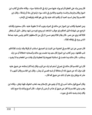 211
‫ع‬ ‫يولد‬ ‫لم‬ ‫أو‬ ‫الفطرة‬ ‫عل‬ ‫ولد‬ ‫ومن‬ ‫قال‬
‫سواء‬ ‫االستتابة‬ ‫ي‬
‫ف‬ ‫ارتد‬ ‫ممن‬ ‫ليها‬
،
‫ابن‬ ‫كتاب‬ ‫ي‬
‫ف‬ ‫مالك‬ ‫وقاله‬
‫والرجال‬ ‫وقال‬‫المواز‬
‫وا‬ ‫والنساء‬
‫لعبيد‬
‫سواء‬ ‫ذلك‬ ‫ي‬
‫ف‬ ‫ار‬‫ر‬‫واألح‬
‫زندقة‬ ‫أو‬ ‫ملة‬ ‫إل‬ ‫ارتدوا‬
،
‫ابن‬ ‫وقال‬
‫وال‬ ‫عليه‬ ‫ذلك‬ ‫يكتم‬ ‫أن‬ ‫العبد‬ ‫لسيد‬ ‫يحل‬ ‫وال‬ ‫القاسم‬
‫اإلمام‬ ‫إل‬ ‫فعه‬‫ولب‬ ‫قتله‬ ‫هو‬ ‫يل‬
،
‫ي‬
‫ف‬ ‫مالك‬ ‫عن‬‫المواز‬ ‫ابن‬ ‫وكتاب‬ ‫العتبية‬ ‫ومن‬
‫عليه‬ ‫عقوبة‬ ‫ال‬ ‫أنه‬ ‫يتوب‬ ‫المرتد‬
،
‫و‬ ‫سحنون‬ ‫قال‬
‫كذلك‬
‫قبل‬ ‫شهادته‬ ‫عن‬ ‫اجع‬‫ر‬‫ال‬
‫الحكم‬
‫ا‬ ‫عوقب‬‫ولو‬
‫بباطل‬ ‫شهد‬ ‫من‬ ‫ه‬‫غب‬ ‫يرجع‬ ‫لم‬ ‫لشاهد‬
،
‫قي‬
‫ينتظر‬ ‫أن‬ ‫ل‬
‫عمر‬ ‫عن‬ ‫روي‬ ‫كما‬‫ثالثا‬
،
‫األخب‬ ‫االستظهار‬ ‫من‬ ‫يأب‬ ‫ال‬ ‫حسن‬ ‫وهو‬ ‫ثالثا‬ ‫يقال‬ ‫قال‬
‫جماعة‬ ‫عليه‬ ‫وليس‬
‫ثالثا‬ ‫إيقافه‬ ‫ي‬
‫ف‬ ‫يريد‬ ‫الناس‬
،
‫قرفة‬ ‫أم‬ ‫استتاب‬ ‫الصديق‬ ‫إن‬ ‫الليث‬ ‫عن‬ ‫العتبية‬ ‫ي‬
‫ف‬ ‫القاسم‬ ‫ابن‬ ‫عن‬ ‫عيش‬ ‫قال‬
‫وقد‬
‫فلم‬ ‫ثالثا‬ ‫ارتدت‬
‫فقتلها‬ ‫تتب‬
،
‫وأ‬ ‫مالك‬ ‫بن‬ ‫علمت‬ ‫وما‬ ‫دمحم‬ ‫قال‬‫المواز‬ ‫ابن‬ ‫كتاب‬‫ومن‬
‫ارتد‬ ‫من‬ ‫أن‬ ‫اختالفا‬ ‫صحابه‬
‫يستتاب‬
،
‫ه‬‫يض‬ ‫ال‬ ‫بما‬ ‫الطعام‬ ‫من‬ ‫يقات‬ ‫وأن‬ ‫تعطيشا‬ ‫وال‬ ‫تجويعا‬ ‫استتابة‬ ‫ي‬
‫ف‬ ‫علمت‬ ‫وما‬ ‫مالك‬ ‫قال‬
،
‫عليه‬ ‫ضيق‬ ‫عن‬ ‫إسالمه‬ ‫كان‬‫إنما‬ ‫وقال‬ ‫قرب‬ ‫عن‬ ‫ارتد‬ ‫ثم‬ ‫أسلم‬ ‫ي‬
‫اب‬‫ض‬‫ن‬ ‫ي‬
‫ف‬ ‫مالك‬ ‫قال‬ ‫القاسم‬ ‫ابن‬ ‫قال‬
‫يعذر‬ ‫أن‬ ‫فعش‬ ‫شبه‬ ‫أو‬ ‫مخافة‬‫أو‬ ‫ناله‬ ‫ضيق‬ ‫عن‬ ‫أنه‬ ‫عرف‬ ‫فإن‬
،
‫ال‬ ‫أشهب‬ ‫وقال‬ ‫القاسم‬ ‫ابن‬ ‫وقال‬
‫ويقت‬ ‫له‬ ‫عذر‬
‫قال‬ ‫كما‬‫ضيق‬ ‫عن‬ ‫ذلك‬ ‫أن‬ ‫علم‬ ‫وإن‬ ‫ل‬
،
‫يقيم‬ ‫أن‬ ‫إال‬ ‫ي‬
‫إل‬ ‫أحب‬ ‫مالك‬ ‫قول‬ ‫أصبغ‬ ‫وقال‬
‫يقتل‬ ‫فهذا‬ ‫الخوف‬ ‫ذهاب‬ ‫بعد‬ ‫اإلسالم‬ ‫عل‬
،
‫ابن‬ ‫وقاله‬
‫خوف‬ ‫أو‬ ‫ر‬‫ض‬ ‫أو‬ ‫عذاب‬ ‫أو‬ ‫ضيق‬ ‫عن‬ ‫كان‬‫إذا‬ ‫القاسم‬ ‫وابن‬ ‫وهب‬
،
‫صح‬ ‫إذا‬ ‫وذلك‬ ‫أصبغ‬ ‫قال‬
‫ذلك‬
‫جوره‬ ‫ي‬
‫ف‬ ‫ذلك‬ ‫يشبه‬ ‫زمان‬ ‫وكان‬
،
 