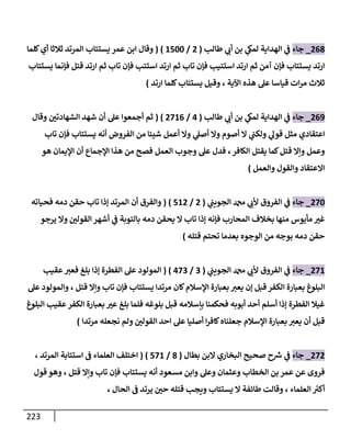 223
201
_
‫جاء‬
‫طالب‬ ‫ي‬
‫أب‬ ‫بن‬ ‫ي‬
‫لمىك‬ ‫الهداية‬ ‫ي‬
‫ف‬
(
2
/
0444
( )
‫عمر‬ ‫ابن‬ ‫وقال‬
‫يستتاب‬
‫كلما‬‫أي‬ ‫ثالثا‬ ‫المرتد‬
‫ارتد‬
‫تاب‬ ‫فإن‬ ‫استتيب‬ ‫ارتد‬ ‫ثم‬ ‫آمن‬ ‫فإن‬ ‫يستتاب‬
‫فإنما‬ ‫قتل‬ ‫ارتد‬ ‫ثم‬ ‫تاب‬ ‫فإن‬ ‫استتب‬ ‫ارتد‬ ‫ثم‬
‫يستتاب‬
‫ثالث‬
‫اآلية‬ ‫هذه‬ ‫عل‬ ‫قياسا‬ ‫ات‬‫ر‬‫م‬
،
‫ارتد‬ ‫كلما‬‫يستتاب‬ ‫وقيل‬
)
200
_
‫جاء‬
‫طالب‬ ‫ي‬
‫أب‬ ‫بن‬ ‫ي‬
‫لمىك‬ ‫الهداية‬ ‫ي‬
‫ف‬
(
0
/
2800
( )
‫وقال‬ ‫الشهادتن‬ ‫شهد‬ ‫أن‬ ‫عل‬ ‫أجمعوا‬ ‫ثم‬
‫من‬ ‫شيئا‬ ‫أعمل‬ ‫وال‬ ‫ي‬
‫أصل‬ ‫وال‬ ‫أصوم‬ ‫ال‬ ‫ي‬
‫ولكب‬ ‫ي‬
‫قول‬ ‫مثل‬ ‫اعتقادي‬
‫أنه‬ ‫الفروض‬
‫تاب‬ ‫فإن‬ ‫يستتاب‬
‫يقتل‬ ‫كما‬‫قتل‬ ‫وإال‬ ‫وعمل‬
‫الكافر‬
،
‫العمل‬ ‫وجوب‬ ‫عل‬ ‫فدل‬
‫هو‬ ‫اإليمان‬ ‫أن‬ ‫اإلجماع‬ ‫هذا‬ ‫من‬ ‫فصح‬
‫والعمل‬ ‫والقول‬ ‫االعتقاد‬
)
284
_
‫جاء‬
‫ي‬
‫الجويب‬ ‫دمحم‬ ‫ي‬
‫ألب‬ ‫الفروق‬ ‫ي‬
‫ف‬
(
2
/
402
( )
‫أن‬ ‫والفرق‬
‫فحياته‬ ‫دمه‬ ‫حقن‬ ‫تاب‬ ‫إذا‬ ‫المرتد‬
‫المحا‬ ‫بخالف‬ ‫منها‬ ‫مأيوس‬ ‫غب‬
‫يرجو‬ ‫وال‬ ‫القولن‬ ‫أشهر‬ ‫ي‬
‫ف‬ ‫بالتوبة‬ ‫دمه‬ ‫يحقن‬ ‫ال‬ ‫تاب‬ ‫إذا‬ ‫فإنه‬ ‫رب‬
‫قتله‬ ‫تحتم‬ ‫بعدما‬ ‫الوجوه‬ ‫من‬ ‫بوجه‬ ‫دمه‬ ‫حقن‬
)
280
_
‫جاء‬
‫ي‬
‫الجويب‬ ‫دمحم‬ ‫ي‬
‫ألب‬ ‫الفروق‬ ‫ي‬
‫ف‬
(
3
/
083
( )
‫عقيب‬‫فعب‬ ‫بلغ‬ ‫إذا‬ ‫الفطرة‬ ‫عل‬ ‫المولود‬
‫كان‬‫اإلسالم‬ ‫بعبارة‬‫يعب‬ ‫إن‬ ‫قبل‬ ‫الكفر‬ ‫بعبارة‬ ‫البلوغ‬
‫مرتدا‬
‫يستتاب‬
‫قتل‬ ‫وإال‬ ‫تاب‬ ‫فإن‬
،
‫عل‬ ‫والمولود‬
‫البلوغ‬ ‫عقيب‬‫الكفر‬ ‫بعبارة‬ ‫عب‬ ‫بلغ‬ ‫فلما‬ ‫بلوغه‬ ‫قبل‬ ‫بإسالمه‬ ‫فحكمنا‬ ‫أبوبه‬ ‫أحد‬ ‫أسلم‬ ‫إذا‬ ‫الفطرة‬ ‫غيال‬
‫مرتدا‬ ‫نجعله‬ ‫ولم‬ ‫القولن‬ ‫احد‬ ‫عل‬ ‫أصليا‬ ‫ا‬‫ر‬‫كاف‬‫جعلناه‬ ‫اإلسالم‬ ‫بعبارة‬ ‫يعب‬ ‫أن‬ ‫قبل‬
)
282
_
‫جاء‬
‫بطال‬ ‫البن‬ ‫البخاري‬ ‫صحيح‬ ‫ح‬ ‫ر‬
‫ش‬ ‫ي‬
‫ف‬
(
1
/
480
( )
‫اخ‬
‫ف‬ ‫العلماء‬ ‫تلف‬
‫استتابة‬
‫المرتد‬
،
‫الخطاب‬ ‫بن‬ ‫عمر‬ ‫عن‬ ‫فروى‬
‫قتل‬ ‫وإال‬ ‫تاب‬ ‫فإن‬ ‫يستتاب‬ ‫أنه‬ ‫مسعود‬ ‫وابن‬ ‫وعل‬ ‫وعثمان‬
،
‫قول‬ ‫وهو‬
‫العلماء‬ ‫ر‬
‫أكب‬
،
‫الحال‬ ‫ف‬ ‫يرتد‬ ‫حن‬ ‫قتله‬ ‫ويجب‬ ‫يستتاب‬ ‫ال‬ ‫طائفة‬ ‫وقالت‬
،
 