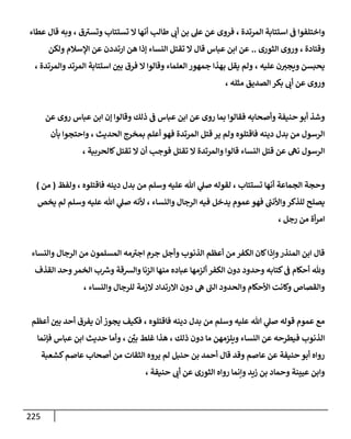 225
‫المرتدة‬ ‫استتابة‬ ‫ف‬ ‫واختلفوا‬
،
‫ق‬‫وتسب‬ ‫تستتاب‬ ‫ال‬ ‫أنها‬ ‫طالب‬ ‫أب‬ ‫بن‬ ‫عل‬ ‫عن‬ ‫فروى‬
،
‫عطاء‬ ‫قال‬ ‫وبه‬
‫وقتادة‬
،
‫الثورى‬ ‫وروى‬
..
‫عن‬ ‫ارتددن‬ ‫هن‬ ‫إذا‬ ‫النساء‬ ‫تقتل‬ ‫ال‬ ‫قال‬ ‫عباس‬ ‫ابن‬ ‫عن‬
‫و‬ ‫اإلسالم‬
‫لكن‬
‫عليه‬ ‫ن‬‫ويجب‬ ‫يحبسن‬
،
‫ال‬ ‫وقالوا‬ ‫العلماء‬ ‫جمهور‬ ‫بهذا‬ ‫يقل‬ ‫ولم‬
‫والمرتدة‬ ‫المرتد‬ ‫استتابة‬ ‫بن‬ ‫فرق‬
،
‫مثله‬ ‫الصديق‬ ‫بكر‬ ‫أب‬ ‫عن‬ ‫وروى‬
،
‫عن‬ ‫روى‬ ‫عباس‬ ‫ابن‬ ‫إن‬ ‫وقالوا‬ ‫ذلك‬ ‫ف‬ ‫عباس‬ ‫ابن‬ ‫عن‬ ‫روى‬ ‫بما‬ ‫فقالوا‬ ‫وأصحابه‬ ‫حنيفة‬ ‫أبو‬ ‫وشذ‬
‫الحديث‬ ‫بمخرج‬ ‫أعلم‬ ‫فهو‬ ‫المرتدة‬ ‫قتل‬ ‫ير‬ ‫ولم‬ ‫فاقتلوه‬ ‫دينه‬ ‫بدل‬ ‫من‬ ‫الرسول‬
،
‫بأن‬ ‫واحتجوا‬
‫ال‬ ‫والمرتدة‬ ‫قالوا‬ ‫النساء‬ ‫قتل‬ ‫عن‬ ‫نه‬ ‫الرسول‬
‫كالحربية‬‫تقتل‬ ‫ال‬ ‫أن‬ ‫فوجب‬ ‫تقتل‬
،
‫أن‬ ‫الجماعة‬ ‫وحجة‬
‫تستتاب‬ ‫ها‬
‫وسلم‬ ‫عليه‬ ‫هللا‬ ‫ي‬
‫صل‬ ‫لقوله‬ ،
‫فاقتلوه‬ ‫دينه‬ ‫بدل‬ ‫من‬
،
‫ولفظ‬
(
‫من‬
)
‫والنساء‬ ‫الرجال‬ ‫فيه‬ ‫يدخل‬ ‫عموم‬‫فهو‬ ‫ر‬
‫واألنب‬‫للذكر‬ ‫يصلح‬
،
‫ألنه‬
‫وسلم‬ ‫عليه‬ ‫هللا‬ ‫ي‬
‫صل‬
‫يخص‬ ‫لم‬
‫رجل‬ ‫من‬ ‫أة‬‫ر‬‫ام‬
،
‫جرم‬ ‫وأجل‬ ‫الذنوب‬ ‫أعظم‬ ‫من‬ ‫الكفر‬ ‫كان‬‫وإذا‬‫المنذر‬ ‫ابن‬ ‫قال‬
‫وال‬ ‫الرجال‬ ‫من‬ ‫المسلمون‬ ‫مه‬‫اجب‬
‫نساء‬
‫القذف‬ ‫وحد‬‫الخمر‬ ‫ب‬ ‫ر‬
‫وش‬ ‫والشقة‬ ‫الزنا‬ ‫منها‬ ‫عباده‬ ‫ألزمها‬ ‫الكفر‬ ‫دون‬ ‫وحدود‬ ‫كتابه‬‫ف‬ ‫أحكام‬ ‫وهلل‬
‫والنساء‬ ‫للرجال‬ ‫الزمة‬ ‫االرتداد‬ ‫دون‬ ‫ه‬ ‫الب‬ ‫والحدود‬ ‫األحكام‬ ‫وكانت‬ ‫والقصاص‬
،
‫قوله‬ ‫عموم‬ ‫مع‬
‫وسلم‬ ‫عليه‬ ‫هللا‬ ‫ي‬
‫صل‬
‫فاقتلوه‬ ‫دينه‬ ‫بدل‬ ‫من‬
،
‫أعظم‬ ‫بن‬ ‫أحد‬ ‫يفرق‬ ‫أن‬ ‫يجوز‬ ‫فكيف‬
‫ا‬
‫ذلك‬ ‫دون‬ ‫ما‬ ‫ويلزمهن‬ ‫النساء‬ ‫عن‬ ‫فيطرحه‬ ‫لذنوب‬
،
ِّ
‫بن‬ ‫غلط‬ ‫هذا‬
،
‫فإنما‬ ‫عباس‬ ‫ابن‬ ‫حديث‬ ‫وأما‬
‫كشعبة‬‫عاصم‬ ‫أصحاب‬ ‫من‬ ‫الثقات‬ ‫يروه‬ ‫لم‬ ‫حنبل‬ ‫بن‬ ‫أحمد‬ ‫قال‬ ‫وقد‬ ‫عاصم‬ ‫عن‬ ‫حنيفة‬ ‫أبو‬ ‫رواه‬
‫حنيفة‬ ‫أب‬ ‫عن‬ ‫الثورى‬ ‫رواه‬ ‫وإنما‬ ‫زيد‬ ‫بن‬ ‫وحماد‬ ‫عيينة‬ ‫وابن‬
،
 