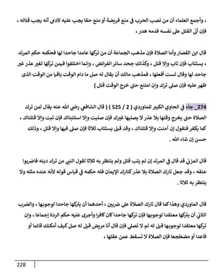 228
،
‫و‬
‫أ‬
‫قتاله‬ ‫يجب‬ ‫أنه‬ ‫آلدم‬ ‫عليه‬ ‫يجب‬ ‫حقا‬ ‫منع‬ ‫أو‬ ‫فريضة‬ ‫منع‬ ‫ف‬ ‫الحرب‬ ‫نصب‬ ‫من‬ ‫أن‬ ‫العلماء‬ ‫جمع‬
،
‫أ‬ ‫فإن‬
‫ب‬
‫هدر‬ ‫فدمه‬ ‫نفسه‬ ‫عل‬ ‫القتل‬
،
‫المرتد‬ ‫حكم‬ ‫فحكمه‬ ‫لها‬ ‫جاحدا‬ ‫عامدا‬ ‫كها‬
‫تر‬ ‫من‬ ‫أن‬ ‫الجماعة‬ ‫مذهب‬ ‫فإن‬ ‫الصالة‬ ‫وأما‬‫القصار‬ ‫ابن‬ ‫قال‬
،
‫قتل‬ ‫وإال‬ ‫تاب‬ ‫فإن‬ ‫يستتاب‬
،
‫ا‬‫ر‬‫الف‬ ‫سائر‬ ‫جحد‬ ‫وكذلك‬
‫ئض‬
،
‫غب‬‫عذر‬‫لغب‬ ‫كها‬
‫تر‬ ‫فيمن‬ ‫اختلفوا‬ ‫وإنما‬
‫أفعلها‬ ‫لست‬ ‫وقال‬ ‫لها‬ ‫جاحد‬
،
‫الذى‬ ‫الوقت‬ ‫من‬ ‫باقيا‬ ‫الوقت‬ ‫دام‬ ‫ما‬ ‫صل‬ ‫له‬ ‫يقال‬ ‫أن‬ ‫مالك‬ ‫فمذهب‬
‫صل‬ ‫فإن‬ ‫عليه‬‫ظهر‬
‫قتل‬ ‫الوقت‬ ‫خرج‬ ‫حب‬ ‫امتنع‬ ‫وإن‬ ‫ترك‬
)
280
_
‫جاء‬
‫للماوردي‬ ‫الكبب‬ ‫الحاوي‬ ‫ي‬
‫ف‬
(
2
/
424
( )
‫عنه‬ ‫هللا‬ ‫ي‬
‫رض‬ ‫ي‬
‫الشافع‬ ‫قال‬
‫ترك‬ ‫لمن‬ ‫يقال‬
‫قتلناك‬ ‫وإال‬ ‫تبت‬ ‫فإن‬ ‫استتبناك‬ ‫وإال‬ ‫صليت‬ ‫فإن‬ ‫ك‬‫غب‬ ‫يصليها‬ ‫ال‬ ‫عذر‬ ‫بال‬ ‫وقتها‬ ‫يخرج‬ ‫حب‬ ‫الصالة‬
،
‫قتلناك‬ ‫وإال‬ ‫آمنت‬ ‫إن‬ ‫فنقول‬ ‫يكفر‬ ‫كما‬
،
‫قيل‬ ‫وقد‬
‫قتل‬ ‫وإال‬ ‫فيها‬ ‫صل‬ ‫فإن‬ ‫ثالثا‬ ‫يستتاب‬
،
‫وذل‬
‫ك‬
‫هللا‬ ‫شاء‬ ‫إن‬ ‫حسن‬
.
‫ي‬
‫المزب‬ ‫قال‬
‫ي‬
‫ف‬ ‫قال‬ ‫قد‬
‫قتل‬ ‫يتب‬ ‫لم‬ ‫إن‬ ‫المرتد‬
‫ول‬
‫ي‬
‫النب‬ ‫لقول‬ ‫ثالثا‬ ‫به‬ ‫ينتظر‬ ‫م‬
‫بوا‬‫فاض‬ ‫دينه‬ ‫ترك‬ ‫من‬
‫عنقه‬
،
‫ألن‬ ‫قوله‬ ‫قياس‬ ‫ي‬
‫ف‬ ‫حكمه‬ ‫فله‬ ‫اإليمان‬ ‫كتارك‬‫عذر‬ ‫بال‬ ‫الصالة‬ ‫تارك‬ ‫جعل‬ ‫وقد‬
‫وال‬ ‫مثله‬ ‫عنده‬ ‫ه‬
‫ثالثا‬ ‫به‬ ‫ينتظر‬
.
‫بن‬‫ض‬ ‫عل‬ ‫الصالة‬ ‫تارك‬ ‫قال‬ ‫كما‬‫وهذا‬ ‫الماوردي‬ ‫قال‬
،
‫ها‬‫لوجوب‬ ‫جاحدا‬ ‫كها‬
‫يب‬ ‫أن‬ ‫أحدهما‬
،
‫ب‬‫والض‬
‫أن‬ ‫ي‬
‫الثاب‬
‫حكم‬ ‫عليه‬ ‫وأجرى‬ ‫ا‬‫ر‬‫كاف‬‫كان‬‫جاحدا‬ ‫كها‬
‫تر‬ ‫فإن‬ ‫ها‬‫لوجوب‬ ‫معتقدا‬ ‫كها‬
‫يب‬
‫إجماعا‬ ‫الردة‬
،
‫وإن‬
‫أو‬ ‫قائما‬ ‫أمكنك‬ ‫كيف‬‫صل‬ ‫له‬ ‫قيل‬ ‫مريض‬ ‫أنا‬ ‫قال‬ ‫فإن‬ ‫ي‬
‫تصل‬ ‫ال‬ ‫لم‬ ‫له‬ ‫قيل‬ ‫ها‬‫لوجوب‬ ‫معتقدا‬ ‫كها‬
‫تر‬
‫عقلها‬ ‫عمن‬ ‫تسقط‬ ‫ال‬ ‫الصالة‬ ‫فإن‬ ‫مضطجعا‬ ‫أو‬ ‫قاعدا‬
،
 