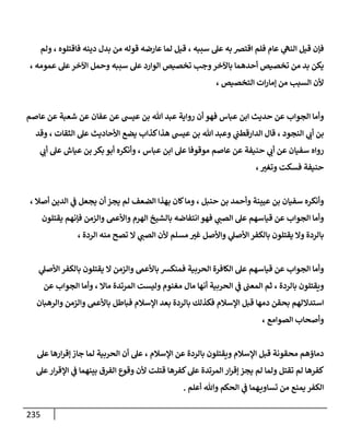 235
‫قيل‬ ‫فإن‬
‫سببه‬ ‫عل‬ ‫به‬ ‫اقتض‬ ‫فلم‬ ‫عام‬ ‫ي‬
‫النه‬
،
‫قوله‬ ‫عارضه‬ ‫لما‬ ‫قيل‬
‫فاقتلوه‬ ‫دينه‬ ‫بدل‬ ‫من‬
،
‫ولم‬
‫الوار‬ ‫تخصيص‬ ‫وجب‬‫باآلخر‬ ‫أحدهما‬ ‫تخصيص‬ ‫من‬ ‫بد‬ ‫يكن‬
‫عمومه‬ ‫عل‬‫اآلخر‬ ‫وحمل‬ ‫سببه‬ ‫عل‬ ‫د‬
،
‫التخصيص‬ ‫ات‬‫ر‬‫إما‬ ‫من‬ ‫السبب‬ ‫ألن‬
،
‫ابن‬ ‫حديث‬ ‫عن‬ ‫الجواب‬ ‫وأما‬
‫عباس‬
‫عفا‬ ‫عن‬ ‫عيش‬ ‫بن‬ ‫هللا‬ ‫عبد‬ ‫رواية‬ ‫أن‬ ‫فهو‬
‫عاصم‬ ‫عن‬ ‫شعبة‬ ‫عن‬ ‫ن‬
‫النجود‬ ‫ي‬
‫أب‬ ‫بن‬
،
‫عل‬ ‫األحاديث‬ ‫يضع‬ ‫كذاب‬‫هذا‬ ‫عيش‬ ‫بن‬ ‫هللا‬ ‫وعبد‬ ‫ي‬
‫الدارقطب‬ ‫قال‬
‫الثقات‬
،
‫وقد‬
‫حن‬ ‫ي‬
‫أب‬ ‫عن‬ ‫سفيان‬ ‫رواه‬
‫عباس‬ ‫ابن‬ ‫عل‬ ‫موقوفا‬ ‫عاصم‬ ‫عن‬ ‫يفة‬
،
‫ب‬ ‫بكر‬ ‫أبو‬ ‫وأنكره‬
‫ي‬
‫أب‬ ‫عل‬ ‫عياش‬ ‫ن‬
‫وتغب‬ ‫فسكت‬ ‫حنيفة‬
،
‫وأنك‬
‫حنبل‬ ‫بن‬ ‫وأحمد‬ ‫عيينة‬ ‫بن‬ ‫سفيان‬ ‫ره‬
،
‫الض‬ ‫بهذا‬ ‫كان‬‫وما‬
‫أصال‬ ‫الدين‬ ‫ي‬
‫ف‬ ‫يجعل‬ ‫أن‬‫يجز‬ ‫لم‬ ‫عف‬
،
‫ي‬
‫الصب‬ ‫عل‬ ‫قياسهم‬ ‫عن‬ ‫الجواب‬ ‫وأما‬
‫يقتلون‬ ‫فإنهم‬ ‫والزمن‬ ‫واألعىم‬ ‫الهرم‬ ‫بالشيخ‬ ‫انتفاضه‬ ‫فهو‬
‫غب‬ ‫واألصل‬ ‫ي‬
‫األصل‬‫بالكفر‬ ‫يقتلون‬ ‫وال‬ ‫بالردة‬
‫الردة‬ ‫منه‬ ‫تصح‬ ‫ال‬ ‫ي‬
‫الصب‬ ‫ألن‬ ‫مسلم‬
،
‫الج‬ ‫وأما‬
‫الحربية‬ ‫الكافرة‬ ‫عل‬ ‫قياسهم‬ ‫عن‬ ‫واب‬
‫ي‬
‫األصل‬ ‫بالكفر‬ ‫يقتلون‬ ‫ال‬ ‫والزمن‬ ‫باألعىم‬ ‫فمنكش‬
‫بالردة‬ ‫ويقتلون‬
،
‫وليست‬ ‫مغنوم‬ ‫مال‬ ‫أنها‬ ‫الحربية‬ ‫ي‬
‫ف‬ ‫المعب‬ ‫ثم‬
‫ماال‬ ‫المرتدة‬
،
‫عن‬ ‫الجواب‬ ‫وأما‬
‫اإلسالم‬ ‫بعد‬ ‫بالردة‬ ‫فكذلك‬ ‫اإلسالم‬ ‫قبل‬ ‫دمها‬ ‫بحقن‬ ‫استداللهم‬
‫والرهبان‬ ‫والزمن‬ ‫باألعىم‬ ‫فباطل‬
‫الصوامع‬ ‫وأصحاب‬
،
‫اإلسالم‬ ‫عن‬ ‫بالردة‬ ‫ويقتلون‬ ‫اإلسالم‬ ‫قبل‬ ‫محقونة‬ ‫دماؤهم‬
،
‫عل‬ ‫ارها‬‫ر‬‫إق‬‫جاز‬ ‫لما‬ ‫الحربية‬ ‫أن‬ ‫عل‬
‫عل‬‫ار‬‫ر‬‫اإلق‬ ‫ي‬
‫ف‬ ‫بينهما‬ ‫الفرق‬ ‫وقوع‬ ‫ألن‬ ‫قتلت‬ ‫كفرها‬‫عل‬ ‫المرتدة‬ ‫ار‬‫ر‬‫إق‬ ‫يجز‬ ‫لم‬ ‫ولما‬ ‫تقتل‬ ‫لم‬ ‫كفرها‬
‫أعلم‬ ‫وهللا‬ ‫الحكم‬ ‫ي‬
‫ف‬ ‫هما‬‫تساوي‬ ‫من‬ ‫يمنع‬ ‫الكفر‬
.
 