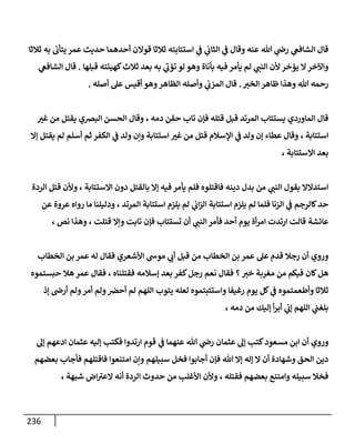 236
‫قال‬
‫عنه‬ ‫هللا‬ ‫ي‬
‫رض‬ ‫ي‬
‫الشافع‬
‫ي‬
‫الثاب‬ ‫ي‬
‫ف‬ ‫وقال‬
‫به‬ ‫يتأب‬ ‫عمر‬ ‫حديث‬ ‫أحدهما‬ ‫قوالن‬ ‫ثالثا‬ ‫استتابته‬ ‫ي‬
‫ف‬
‫ثالثا‬
‫ي‬
‫النب‬ ‫ألن‬‫يؤخر‬ ‫ال‬‫واآلخر‬
‫قبلها‬ ‫كهيئته‬‫ثالث‬ ‫بعد‬ ‫به‬ ‫ي‬
‫تؤب‬ ‫لو‬ ‫وهو‬ ‫بأناة‬ ‫فيه‬ ‫يأمر‬ ‫لم‬
.
‫ق‬
‫ي‬
‫الشافع‬ ‫ال‬
‫هللا‬ ‫رحمه‬
‫الخب‬ ‫ظاهر‬ ‫وهذا‬
.
‫أصله‬ ‫عل‬ ‫أقيس‬ ‫وهو‬‫الظاهر‬ ‫وأصله‬ ‫ي‬
‫المزب‬ ‫قال‬
.
‫يستتاب‬ ‫الماوردي‬ ‫قال‬
‫دمه‬ ‫حقن‬ ‫تاب‬ ‫فإن‬ ‫قتله‬ ‫قبل‬ ‫المرتد‬
،
‫ا‬ ‫وقال‬
‫غب‬ ‫من‬ ‫يقتل‬ ‫البضي‬ ‫لحسن‬
‫استتابة‬
،
‫ثم‬ ‫الكفر‬ ‫ي‬
‫ف‬ ‫ولد‬ ‫وإن‬ ‫استتابة‬ ‫غب‬ ‫من‬ ‫قتل‬ ‫اإلسالم‬ ‫ي‬
‫ف‬ ‫ولد‬ ‫إن‬ ‫عطاء‬ ‫وقال‬
‫إال‬ ‫يقتل‬ ‫لم‬ ‫أسلم‬
‫االستتابة‬ ‫بعد‬
،
‫ي‬
‫النب‬ ‫بقول‬ ‫استدالال‬
‫يأ‬ ‫فلم‬ ‫فاقتلوه‬ ‫دينه‬ ‫بدل‬ ‫من‬
‫إال‬ ‫فيه‬ ‫مر‬
‫االستتابة‬ ‫دون‬ ‫بالقتل‬
،
‫الردة‬ ‫قتل‬ ‫وألن‬
‫استتاب‬ ‫يلزم‬ ‫لم‬ ‫فلما‬ ‫الزنا‬ ‫ي‬
‫ف‬ ‫كالرجم‬‫حد‬
‫المرتد‬ ‫استتابة‬ ‫يلزم‬ ‫لم‬ ‫ي‬
‫اب‬‫ز‬‫ال‬ ‫ة‬
،
‫عر‬ ‫رواه‬ ‫ما‬ ‫ودليلنا‬
‫عن‬ ‫وة‬
‫عائشة‬
‫قالت‬
‫ي‬
‫النب‬‫فأمر‬ ‫أحد‬ ‫يوم‬ ‫أة‬‫ر‬‫ام‬ ‫ارتدت‬
‫قتلت‬ ‫وإال‬ ‫تابت‬ ‫فإن‬ ‫تستتاب‬ ‫أن‬
،
‫نص‬ ‫وهذا‬
،
‫وروي‬
‫الخطاب‬ ‫بن‬ ‫عمر‬ ‫عل‬ ‫قدم‬ ‫رجال‬ ‫أن‬
‫من‬
‫الخطاب‬ ‫بن‬ ‫عمر‬ ‫له‬ ‫فقال‬ ‫األشعري‬ ‫موس‬ ‫ي‬
‫أب‬ ‫قبل‬
‫خب‬ ‫مغربة‬ ‫من‬ ‫فيكم‬ ‫كان‬‫هل‬
‫؟‬
‫بعد‬ ‫كفر‬‫رجل‬ ‫نعم‬ ‫فقال‬
‫فقتلناه‬ ‫إسالمه‬
،
‫حبستموه‬ ‫هال‬ ‫عمر‬ ‫فقال‬
‫لع‬ ‫واستتبتموه‬ ‫رغيفا‬ ‫يوم‬ ‫كل‬ ‫ي‬
‫ف‬ ‫وأطعمتموه‬ ‫ثالثا‬
‫أمر‬ ‫ولم‬‫أحض‬ ‫لم‬ ‫اللهم‬ ‫يتوب‬ ‫له‬
‫إذ‬ ‫أرض‬ ‫ولم‬
‫ب‬
‫دمه‬ ‫من‬ ‫إليك‬ ‫أ‬‫ر‬‫أب‬ ‫ي‬
‫إب‬ ‫اللهم‬ ‫ي‬
‫لغب‬
،
‫ور‬
‫عنهما‬ ‫هللا‬ ‫ي‬
‫رض‬ ‫عثمان‬ ‫إل‬ ‫كتب‬‫مسعود‬ ‫ابن‬ ‫أن‬ ‫وي‬
‫ي‬
‫ف‬
‫إل‬ ‫ادعهم‬ ‫عثمان‬ ‫إليه‬ ‫فكتب‬ ‫ارتدوا‬ ‫قوم‬
‫سبيلهم‬ ‫فخل‬ ‫أجابوا‬ ‫فإن‬ ‫هللا‬ ‫إال‬ ‫إله‬ ‫ال‬ ‫أن‬ ‫وشهادة‬ ‫الحق‬ ‫دين‬
‫بعضه‬ ‫فأجاب‬ ‫فاقتلهم‬ ‫امتنعوا‬ ‫وإن‬
‫م‬
‫فقتله‬ ‫بعضهم‬ ‫وامتنع‬ ‫سبيله‬ ‫فخال‬
،
‫شبهة‬ ‫اض‬‫العب‬ ‫أنه‬ ‫الردة‬ ‫حدوث‬ ‫من‬ ‫األغلب‬ ‫وألن‬
،
 