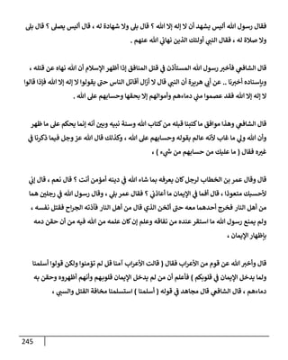 245
‫هللا‬ ‫رسول‬ ‫فقال‬
‫هللا‬ ‫إال‬ ‫إله‬ ‫ال‬ ‫أن‬ ‫يشهد‬ ‫أليس‬
‫؟‬
‫بل‬ ‫قال‬
‫له‬ ‫شهادة‬ ‫وال‬
،
‫يصل‬ ‫أليس‬ ‫قال‬
‫؟‬
‫بل‬ ‫قال‬
‫صالة‬ ‫وال‬
، ‫له‬
‫ي‬
‫النب‬ ‫فقال‬
‫عنهم‬ ‫هللا‬ ‫ي‬
‫نهاب‬ ‫الذين‬ ‫أولئك‬
.
‫هللا‬ ‫رسول‬ ‫فأخب‬ ‫ي‬
‫الشافع‬ ‫قال‬
‫قتله‬ ‫عن‬ ‫نهاه‬ ‫هللا‬ ‫أن‬ ‫اإلسالم‬ ‫أظهر‬ ‫إذا‬ ‫المنافق‬ ‫قتل‬ ‫ي‬
‫ف‬ ‫المستأذن‬
،
‫نا‬‫أخب‬ ‫وبإسناده‬
..
‫هريرة‬ ‫ي‬
‫أب‬ ‫عن‬
‫ي‬
‫النب‬ ‫أن‬
‫هللا‬ ‫إال‬ ‫إله‬ ‫ال‬ ‫يقولوا‬ ‫حب‬ ‫الناس‬ ‫أقاتل‬ ‫ال‬‫ز‬‫أ‬ ‫ال‬ ‫قال‬
‫قالوا‬ ‫فإذا‬
‫هللا‬ ‫إال‬ ‫إله‬ ‫ال‬
‫وأموالهم‬ ‫دماءهم‬ ‫ي‬
‫مب‬ ‫عصموا‬ ‫فقد‬
‫وحساب‬ ‫بحقها‬ ‫إال‬
‫هللا‬ ‫عل‬ ‫هم‬
.
‫نبيه‬ ‫وسنة‬ ‫هللا‬ ‫كتاب‬‫من‬ ‫قبله‬ ‫كتبنا‬‫ما‬ ‫موافق‬ ‫وهذا‬ ‫ي‬
‫الشافع‬ ‫قال‬
‫ظهر‬ ‫ما‬ ‫عل‬ ‫يحكم‬ ‫إنما‬ ‫أنه‬ ‫وبن‬
‫هللا‬ ‫عل‬ ‫وحسابهم‬ ‫بقوله‬ ‫عالم‬ ‫ألنه‬ ‫غاب‬ ‫ما‬ ‫ي‬
‫ول‬ ‫هللا‬ ‫وأن‬
،
‫ي‬
‫ف‬ ‫ذكرنا‬ ‫فيما‬ ‫وجل‬‫عز‬ ‫هللا‬ ‫قال‬ ‫وكذلك‬
‫ه‬‫غب‬
‫فقال‬
(
‫ء‬ ‫ي‬
‫ر‬
‫س‬ ‫من‬ ‫حسابهم‬ ‫من‬ ‫عليك‬ ‫ما‬
)
،
‫بن‬ ‫عمر‬ ‫وقال‬ ‫قال‬
‫دينه‬ ‫ي‬
‫ف‬ ‫هللا‬ ‫شاء‬ ‫بما‬ ‫يعرفه‬ ‫كان‬‫لرجل‬ ‫الخطاب‬
‫أنت‬ ‫أمؤمن‬
‫نعم‬ ‫قال‬ ‫؟‬
،
‫ي‬
‫إب‬ ‫قال‬
‫متعوذا‬ ‫ألحسبك‬
،
‫ي‬
‫أعاذب‬ ‫ما‬ ‫اإليمان‬ ‫ي‬
‫ف‬ ‫أفما‬ ‫قال‬
‫؟‬
‫ي‬
‫بل‬ ‫عمر‬ ‫فقال‬
،
‫هللا‬ ‫رسول‬ ‫وقال‬
‫هما‬ ‫رجلن‬ ‫ي‬
‫ف‬
‫النار‬ ‫أهل‬ ‫من‬
‫النار‬ ‫أهل‬ ‫من‬ ‫قال‬ ‫الذي‬ ‫أثخن‬ ‫حب‬ ‫معه‬ ‫أحدهما‬ ‫فخرج‬
‫اح‬‫ر‬‫الج‬ ‫فدذته‬
‫نفسه‬ ‫فقتل‬
،
‫يمن‬ ‫ولم‬
‫هللا‬ ‫رسول‬ ‫ع‬
‫نفاقه‬ ‫من‬ ‫عنده‬‫استقر‬ ‫ما‬
‫دمه‬ ‫حقن‬ ‫أن‬ ‫من‬ ‫فيه‬ ‫هللا‬ ‫من‬ ‫علمه‬ ‫كان‬‫إن‬ ‫وعلم‬
‫اإليمان‬ ‫بإظهار‬
،
‫فقال‬ ‫اب‬‫ر‬‫األع‬ ‫من‬ ‫قوم‬ ‫عن‬ ‫هللا‬‫وأخب‬ ‫قال‬
(
‫أسلمنا‬ ‫قولوا‬ ‫ولكن‬ ‫تؤمنوا‬ ‫لم‬ ‫قل‬ ‫آمنا‬ ‫اب‬‫ر‬‫األع‬ ‫قالت‬
‫قلوبكم‬ ‫ي‬
‫ف‬ ‫اإليمان‬ ‫يدخل‬ ‫ولما‬
)
‫ف‬
‫أ‬
‫هم‬‫قلوب‬ ‫اإليمان‬ ‫يدخل‬ ‫لم‬ ‫من‬ ‫أن‬ ‫علم‬
‫وأنهم‬
‫أظهروه‬
‫به‬ ‫وحقن‬
‫دماءهم‬
،
‫قوله‬ ‫ي‬
‫ف‬ ‫مجاهد‬ ‫قال‬ ‫ي‬
‫الشافع‬ ‫قال‬
(
‫أسلمنا‬
)
‫ي‬
‫والسب‬ ‫القتل‬ ‫مخافة‬ ‫استسلمنا‬
،
 