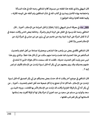 248
‫ي‬
‫البيهف‬ ‫قال‬
‫المسألة‬ ‫هذه‬ ‫ي‬
‫ف‬ ‫هللا‬ ‫رحمه‬ ‫ي‬
‫الشافع‬ ‫كالم‬‫مبسوط‬ ‫من‬ ‫لفقته‬ ‫هذا‬ ‫نقلته‬ ‫والذي‬
‫واحتجاجه‬
‫األخبار‬ ‫بهذه‬
‫هللا‬ ‫كتاب‬ ‫ي‬
‫ف‬ ‫ورد‬ ‫وبما‬
‫ته‬ ‫ر‬
‫لكب‬ ‫الوجه‬ ‫عل‬ ‫أنقله‬ ‫ولم‬ ‫المنافقن‬ ‫شأن‬ ‫ي‬
‫ف‬
،
‫كفاية‬‫نقلته‬ ‫وفيما‬
‫التوفيق‬ ‫وباهلل‬
)
214
_
‫جاء‬
‫ي‬
‫للبيهف‬ ‫السن‬ ‫معرفة‬ ‫ي‬
‫ف‬
(
02
/
240
( )
‫اإلسالم‬ ‫عن‬ ‫المرتدة‬ ‫قتل‬
:
‫نا‬‫أخب‬
..
‫قال‬
‫أة‬‫ر‬‫والم‬ ‫الرجل‬ ‫الردة‬ ‫عل‬ ‫القتل‬ ‫ي‬
‫ف‬ ‫وسواء‬ ‫هللا‬ ‫رحمه‬ ‫ي‬
‫الشافع‬
.
‫ي‬
‫ف‬ ‫حجته‬ ‫وكانت‬ ‫الناس‬ ‫بعض‬ ‫وخالفنا‬
‫عاصم‬ ‫عن‬ ‫رواه‬ ‫شيئا‬ ‫الردة‬ ‫عل‬ ‫أة‬‫ر‬‫الم‬ ‫تقتل‬ ‫ال‬ ‫أن‬
‫رزين‬ ‫ي‬
‫أب‬ ‫عن‬
‫عن‬ ‫ترتد‬ ‫أة‬‫ر‬‫الم‬ ‫ي‬
‫ف‬ ‫عباس‬ ‫ابن‬ ‫عن‬
‫تحبس‬ ‫اإلسالم‬
‫تقتل‬ ‫وال‬
.
‫وبحض‬ ‫المذهب‬ ‫هذا‬ ‫يذهب‬ ‫من‬ ‫بعض‬ ‫ي‬
‫فكلمب‬ ‫ي‬
‫الشافع‬ ‫قال‬
‫بالحديث‬ ‫العلم‬ ‫أهل‬ ‫من‬ ‫جماعة‬ ‫تنا‬
‫و‬ ‫علمت‬ ‫فما‬ ‫الحديث‬ ‫هذا‬ ‫عن‬ ‫فسألناهم‬
‫خطأ‬ ‫هذا‬ ‫قال‬ ‫أن‬ ‫عن‬ ‫سكت‬ ‫منهم‬ ‫احدا‬
،
‫هذا‬ ‫روى‬ ‫والذي‬
‫حديثه‬ ‫الحديث‬ ‫أهل‬ ‫يثبت‬ ‫ممن‬ ‫ليس‬
،
‫ي‬
‫ف‬ ‫تشك‬ ‫ال‬ ‫الذين‬ ‫هؤالء‬ ‫قال‬ ‫ما‬ ‫سمعت‬ ‫لقد‬ ‫له‬ ‫فقلت‬
‫اإلسال‬ ‫عن‬ ‫ارتددن‬ ‫نسوة‬ ‫قتل‬ ‫أنه‬ ‫بكر‬ ‫ي‬
‫أب‬ ‫عن‬ ‫بعضهم‬ ‫روى‬ ‫وقد‬ ‫بحديثك‬ ‫علمهم‬
‫م‬
‫تض‬ ‫لم‬ ‫فكيف‬
‫إليه‬
‫؟‬
.
‫نسوة‬ ‫قتل‬ ‫أنه‬ ‫الصديق‬ ‫بكر‬ ‫ي‬
‫أب‬ ‫عن‬ ‫بحديثكم‬ ‫بعض‬ ‫حدث‬ ‫قد‬ ‫له‬ ‫وقلت‬‫آخر‬ ‫موضع‬ ‫ي‬
‫ف‬ ‫ي‬
‫الشافع‬ ‫قال‬
‫اإلسالم‬ ‫عن‬ ‫ارتددن‬
،
‫بالحديث‬ ‫العلم‬ ‫أهل‬ ‫عند‬ ‫ضعيفا‬ ‫كان‬‫إذ‬ ‫به‬ ‫نحتج‬ ‫أن‬ ‫لنا‬ ‫كان‬‫فما‬
،
‫نا‬‫أخب‬
..
‫عن‬
‫بكر‬ ‫ي‬
‫أب‬
‫ارية‬‫ز‬‫الف‬ ‫قرفة‬ ‫بأم‬ ‫ي‬
‫أب‬ ‫أنه‬
‫عن‬ ‫ارتدت‬ ‫قد‬ ‫وكانت‬
‫اإلسالم‬
‫فقتلت‬ ‫بها‬ ‫فأمر‬
،
‫بن‬ ‫الليث‬ ‫ورواه‬
‫سعد‬
‫مسلم‬ ‫بن‬ ‫والوليد‬
‫إسالمها‬ ‫بعد‬ ‫كفرت‬‫قرفة‬ ‫أم‬ ‫لها‬ ‫يقال‬ ‫أة‬‫ر‬‫ام‬ ‫أن‬‫العزيز‬ ‫عبد‬ ‫بن‬ ‫سعيد‬ ‫عن‬
‫تتب‬ ‫فلم‬ ‫بكر‬ ‫أبو‬ ‫فاستتابها‬
‫فقتلها‬
،
 