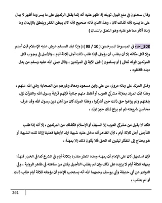 261
‫الزند‬ ‫يقتل‬ ‫إنما‬ ‫أنه‬ ‫عليه‬‫ظهر‬ ‫إذا‬ ‫توبته‬ ‫قبول‬ ‫منع‬ ‫ي‬
‫ف‬ ‫سحنون‬ ‫وقال‬
‫يدل‬ ‫ال‬‫أظهر‬ ‫وما‬‫يش‬ ‫ما‬ ‫عل‬ ‫يق‬
‫كان‬‫كذلك‬‫ألنه‬ ‫يشه‬ ‫ما‬ ‫عل‬
،
‫باإليمان‬ ‫وينطق‬‫الكفر‬ ‫يبطن‬ ‫كان‬‫ألنه‬ ‫صحيح‬ ‫قاله‬ ‫الذي‬ ‫وهذا‬
‫وما‬
‫ادنا‬‫ز‬
‫باللسان‬ ‫النطق‬ ‫وهو‬ ‫عليه‬‫هو‬ ‫مما‬ ‫ر‬
‫أكب‬
)
341
_
‫جاء‬
‫ي‬
‫للشخش‬ ‫المبسوط‬ ‫ي‬
‫ف‬
(
04
/
01
( )
‫أسلم‬ ‫فإن‬ ‫اإلسالم‬ ‫عليه‬ ‫عرض‬ ‫المسلم‬ ‫ارتد‬ ‫وإذا‬
‫قتل‬ ‫وإال‬
‫أيام‬ ‫ثالثة‬ ‫أجل‬ ‫ذلك‬ ‫طلب‬ ‫فإذا‬ ‫يؤجل‬ ‫أن‬ ‫يطلب‬ ‫أن‬ ‫إال‬ ‫مكانه‬
،
‫قتل‬ ‫وجوب‬ ‫ي‬
‫ف‬ ‫واألصل‬
‫تعال‬ ‫قوله‬ ‫المرتدين‬
(
‫يسلمون‬ ‫أو‬
)
‫المرتدين‬ ‫ي‬
‫ف‬ ‫اآلية‬ ‫قيل‬
،
‫وقال‬
‫وسلم‬ ‫عليه‬ ‫هللا‬ ‫ي‬
‫صل‬
‫من‬
‫بدل‬
‫فاقتلوه‬ ‫دينه‬
،
‫وقتل‬
‫وابن‬ ‫ي‬
‫عل‬ ‫عن‬ ‫مروي‬ ‫ردته‬ ‫عل‬ ‫المرتد‬
‫ي‬
‫رض‬ ‫الصحابة‬ ‫من‬ ‫هم‬‫وغب‬ ‫ومعاذ‬ ‫مسعود‬
‫عنهم‬ ‫هللا‬
،
‫ألن‬ ‫وهذا‬
‫ابة‬‫ر‬‫ق‬ ‫فإنهم‬ ‫جناية‬ ‫منهم‬ ‫أغلظ‬ ‫أو‬ ‫العرب‬ ‫ي‬
‫ك‬ ‫ر‬
‫مش‬ ‫لة‬‫بمب‬ ‫المرتد‬
‫هللا‬ ‫رسول‬
‫نزل‬ ‫والقرآن‬
‫كوا‬ ‫ر‬
‫أش‬ ‫حن‬ ‫ذلك‬ ‫حق‬ ‫اعوا‬‫ر‬‫ي‬ ‫ولم‬ ‫بلغتهم‬
،
‫وهذا‬
‫ا‬
‫هللا‬ ‫رسول‬ ‫دين‬ ‫أهل‬ ‫من‬ ‫كان‬‫لمرتد‬
‫عرف‬ ‫وقد‬
‫ارتد‬ ‫حن‬ ‫ذلك‬ ‫اع‬‫ر‬‫ي‬ ‫لم‬ ‫ثم‬ ‫يعته‬ ‫ر‬
‫ش‬ ‫محاسن‬
،
‫إال‬ ‫العرب‬ ‫ي‬
‫ك‬ ‫ر‬
‫مش‬ ‫من‬ ‫يقبل‬ ‫ال‬ ‫فكما‬
‫المرتدين‬ ‫من‬ ‫فكذلك‬ ‫اإلسالم‬ ‫أو‬ ‫السيف‬
،
‫طلب‬ ‫إذا‬ ‫أنه‬ ‫إال‬
‫أيام‬ ‫ثالثة‬ ‫أجل‬ ‫التأجيل‬
،
‫أو‬ ‫الشبهة‬ ‫تلك‬ ‫الة‬‫ز‬‫إ‬ ‫فعلينا‬ ‫ألجلها‬ ‫ارتد‬ ‫شبهة‬ ‫عليه‬ ‫دخل‬ ‫أنه‬ ‫الظاهر‬ ‫ألن‬
‫إل‬ ‫يحتاج‬ ‫هو‬
‫بمهلة‬ ‫إال‬ ‫ذلك‬ ‫يكون‬ ‫فال‬ ‫الحق‬ ‫له‬ ‫ليتبن‬ ‫التفكر‬
،
‫النظر‬ ‫ومدة‬ ‫يمهله‬ ‫أن‬ ‫اإلمام‬ ‫عل‬ ‫كان‬‫استمهل‬ ‫فإن‬
‫فلهذا‬ ‫الخيار‬ ‫ي‬
‫ف‬ ‫كما‬‫ع‬ ‫ر‬
‫الش‬ ‫ي‬
‫ف‬ ‫أيام‬ ‫بثالثة‬ ‫مقدرة‬
‫التأجي‬ ‫يطلب‬ ‫لم‬ ‫وإن‬ ‫ذلك‬ ‫عل‬ ‫يزيده‬ ‫ال‬ ‫أيام‬ ‫ثالثة‬ ‫يمهله‬
‫الرواية‬ ‫ظاهر‬ ‫ي‬
‫ف‬ ‫ساعته‬ ‫من‬ ‫يقتل‬ ‫ل‬
،
‫ي‬
‫وف‬
‫ذلك‬ ‫طلب‬ ‫أيام‬ ‫ثالثة‬ ‫يؤجله‬ ‫أن‬ ‫لإلمام‬ ‫يستحب‬ ‫أنه‬ ‫هللا‬ ‫رحمهما‬ ‫يوسف‬ ‫ي‬
‫وأب‬ ‫حنيفة‬ ‫ي‬
‫أب‬ ‫عن‬‫النوادر‬
‫يطلب‬ ‫لم‬ ‫أو‬
،
 