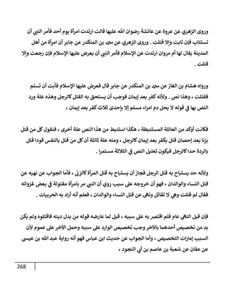 268
‫ي‬
‫النب‬ ‫فأمر‬ ‫أحد‬ ‫يوم‬ ‫أة‬‫ر‬‫ام‬ ‫ارتدت‬ ‫قالت‬ ‫عليها‬ ‫هللا‬ ‫رضوان‬ ‫عائشة‬ ‫عن‬ ‫عروة‬ ‫عن‬ ‫الزهري‬ ‫وروى‬
‫أن‬
‫قتلت‬ ‫وإال‬ ‫تابت‬ ‫فإن‬ ‫تستتاب‬
.
‫دمحم‬ ‫عن‬ ‫الزهري‬ ‫وروى‬
‫أهل‬ ‫من‬ ‫أة‬‫ر‬‫ام‬ ‫أن‬ ‫جابر‬ ‫عن‬‫المنكدر‬ ‫بن‬
‫ي‬
‫النب‬ ‫فأمر‬ ‫اإلسالم‬ ‫عن‬ ‫ارتدت‬ ‫مروان‬ ‫أم‬ ‫لها‬ ‫يقال‬ ‫المدينة‬
‫ع‬ ‫يعرض‬ ‫أن‬
‫وإال‬ ‫رجعت‬ ‫فإن‬ ‫اإلسالم‬ ‫ليها‬
‫قتلت‬
.
‫قال‬ ‫جابر‬ ‫عن‬ ‫المنكدر‬ ‫بن‬ ‫دمحم‬ ‫عن‬‫الغاز‬ ‫بن‬ ‫هشام‬ ‫ورواه‬
‫عليها‬ ‫فعرض‬
‫اإل‬
‫تسلم‬ ‫أن‬ ‫فأبت‬ ‫سالم‬
‫فقتلت‬
،
‫نص‬ ‫وهذا‬
.
‫ف‬ ‫إيمان‬ ‫بعد‬ ‫كفر‬‫وألنه‬
‫ورد‬ ‫علة‬ ‫وهذه‬ ‫كالرجل‬‫القتل‬ ‫به‬ ‫يستحق‬ ‫أن‬ ‫وجب‬
‫قوله‬ ‫ي‬
‫ف‬ ‫بها‬ ‫النص‬
‫كف‬‫ثالث‬ ‫بإحدى‬ ‫إال‬ ‫مسلم‬ ‫اء‬‫ر‬‫ام‬ ‫دم‬ ‫يحل‬ ‫ال‬
‫إيمان‬ ‫بعد‬ ‫ر‬
،
‫المستنبطة‬ ‫العائلة‬ ‫من‬ ‫أوكد‬ ‫فكانت‬
،
‫أخرى‬ ‫علة‬ ‫النص‬ ‫هذا‬ ‫من‬ ‫استنبط‬ ‫هكذا‬
،
‫قتل‬ ‫من‬ ‫كل‬‫فنقول‬
‫كالرجل‬‫إيمان‬ ‫بعد‬ ‫بكفر‬ ‫قتل‬ ‫إحصان‬ ‫بعد‬ ‫بزنا‬
،
‫ثالثة‬ ‫علة‬ ‫ومنه‬
‫قتل‬ ‫قودا‬ ‫بالنفس‬ ‫قتل‬ ‫من‬ ‫كل‬‫أن‬
‫فيك‬ ‫كالرجل‬‫حدا‬ ‫بالردة‬
‫ا‬‫ر‬‫مستم‬ ‫الثالثة‬ ‫ي‬
‫ف‬ ‫النص‬ ‫تعليل‬ ‫ون‬
.
‫فجاز‬ ‫الرجل‬ ‫قتل‬ ‫به‬ ‫يستباح‬ ‫حد‬ ‫وألنه‬
‫كالزب‬‫أة‬‫ر‬‫الم‬ ‫قتل‬ ‫به‬ ‫يستباح‬ ‫أن‬
،
‫الجواب‬ ‫فأما‬
‫عن‬ ‫نهيه‬ ‫عن‬
‫والوالدان‬ ‫النساء‬ ‫قتل‬
،
‫ي‬
‫النب‬ ‫أن‬ ‫روي‬ ‫سبب‬ ‫عل‬ ‫خروجه‬ ‫أن‬ ‫فهو‬
‫بعض‬ ‫ي‬
‫ف‬ ‫مقتولة‬ ‫أة‬‫ر‬‫بام‬ ‫مر‬
‫غزواته‬
‫تقا‬ ‫ال‬ ‫ي‬
‫وه‬ ‫قتلت‬ ‫لم‬ ‫فقال‬
‫والوالدان‬ ‫النساء‬ ‫قتل‬ ‫عن‬ ‫ونه‬ ‫تل‬
،
‫الحربيات‬ ‫به‬ ‫اد‬‫ر‬‫أ‬ ‫أنه‬ ‫فعلم‬
.
‫سببه‬ ‫عل‬ ‫به‬ ‫اقتض‬ ‫فلم‬ ‫عام‬ ‫ي‬
‫النه‬ ‫قيل‬ ‫فإن‬
،
‫يكن‬ ‫ولم‬ ‫فاقتلوه‬ ‫دينه‬ ‫بدل‬ ‫من‬ ‫قوله‬ ‫عارضه‬ ‫لما‬ ‫قيل‬
‫عل‬‫اآلخر‬ ‫وحمل‬ ‫سببه‬ ‫عل‬ ‫الوارد‬ ‫تخصيص‬ ‫وجب‬‫باآلخر‬ ‫أحدهما‬ ‫تخصيص‬ ‫من‬ ‫بد‬
‫عموم‬
‫ألن‬
‫التخصيص‬ ‫ات‬‫ر‬‫إما‬ ‫السبب‬
،
‫عيش‬ ‫بن‬ ‫هللا‬ ‫عبد‬ ‫رواية‬ ‫أنه‬ ‫فهو‬ ‫عباس‬ ‫ابن‬ ‫حديث‬ ‫عن‬ ‫الجواب‬ ‫وأما‬
‫أ‬ ‫بن‬ ‫عاصم‬ ‫بن‬ ‫شعبة‬ ‫عن‬ ‫عفان‬ ‫عن‬
‫النجود‬ ‫ي‬
‫ب‬
،
 