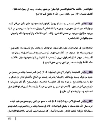 273
‫ففعل‬ ‫قتلها‬
،
‫فقت‬ ‫ليال‬ ‫فأتاها‬
‫رمضان‬ ‫شهر‬ ‫من‬ ‫بقن‬ ‫ليال‬ ‫لخمس‬ ‫لها‬
،
‫فقال‬ ‫هللا‬ ‫رسول‬ ‫إل‬ ‫وجاء‬
‫عصماء‬ ‫أقتلت‬
‫؟‬
‫قال‬
‫نعم‬
،
‫هللا‬ ‫رسول‬ ‫فقال‬
‫ينتطح‬ ‫ال‬
‫فيها‬
‫ان‬‫عب‬
)
324
_
‫جاء‬
‫سلمة‬ ‫بن‬ ‫للمفضل‬ ‫الفاخر‬ ‫ي‬
‫ف‬
(
302
( )
‫ينتطح‬ ‫ال‬ ‫قولهم‬
‫فيها‬
‫ان‬‫عب‬
،
‫أول‬
‫ذلك‬ ‫قال‬ ‫من‬
‫هللا‬ ‫رسول‬
،
‫مروان‬ ‫بنت‬ ‫عصماء‬ ‫إل‬ ‫أشى‬ ‫ي‬
‫الخطىم‬ ‫خرشة‬ ‫بن‬ ‫عدي‬ ‫بن‬ ‫عمب‬ ‫إن‬ ‫وذلك‬
‫أمية‬ ‫ي‬
‫بب‬ ‫من‬
‫ي‬
‫الخطىم‬ ‫حصن‬ ‫بن‬ ‫زيد‬ ‫بن‬ ‫يزيد‬ ‫أة‬‫ر‬‫ام‬ ‫زيد‬ ‫بن‬
،
‫هللا‬ ‫رسول‬ ‫وتؤذي‬ ‫اإلسالم‬ ‫تعيب‬ ‫وكانت‬
‫وتحرض‬
‫الشعر‬ ‫ذلك‬ ‫ي‬
‫ف‬ ‫وتقول‬ ‫عليه‬
،
‫دخل‬ ‫حب‬ ‫الليل‬ ‫جوف‬ ‫ي‬
‫ف‬ ‫عمب‬ ‫فجاءها‬
‫نفر‬ ‫وحولها‬ ‫عليها‬
‫نيام‬ ‫ولدها‬ ‫من‬
‫ا‬‫ر‬‫ي‬‫ض‬ ‫وكان‬ ‫بيده‬ ‫فجسها‬
‫سيف‬ ‫وضع‬ ‫ثم‬
‫ظهرها‬ ‫من‬ ‫أنفذه‬ ‫حب‬ ‫صدرها‬ ‫عل‬ ‫ه‬
‫بالمدينة‬ ‫الصبح‬ ‫صل‬ ‫ثم‬
‫هللا‬ ‫رسول‬ ‫له‬ ‫فقال‬
‫مروان‬ ‫بنت‬ ‫أقتلت‬
‫؟‬
‫قال‬
‫نعم‬
‫ء‬ ‫ي‬
‫ر‬
‫س‬ ‫ذلك‬ ‫ي‬
‫ف‬ ‫عل‬ ‫فهل‬
‫؟‬
‫ي‬
‫النب‬ ‫فقال‬
‫ان‬‫عب‬ ‫فيها‬ ‫ينتطح‬ ‫ال‬
،
‫فكانت‬
‫ي‬
‫النب‬ ‫من‬ ‫سمعت‬ ‫ما‬ ‫أول‬ ‫الكلمة‬ ‫هذه‬
‫البصب‬ ‫عمب‬ ‫وسىم‬
)
320
_
‫جاء‬
‫الهجري‬ ‫ي‬
‫عل‬ ‫ي‬
‫ألب‬‫والنوادر‬ ‫التعليقات‬ ‫ي‬
‫ف‬
(
008
( )
‫ي‬
‫بب‬ ‫من‬ ‫مروان‬ ‫بنت‬ ‫عصماء‬ ‫شعر‬ ‫من‬
‫عوف‬ ‫بن‬ ‫عمرو‬
‫والنبيت‬ ‫واقف‬ ‫ي‬
‫بب‬ ‫باست‬
/
‫الخزج‬ ‫ي‬
‫بب‬ ‫وباست‬ ‫وعوف‬
،
‫كم‬
‫غب‬ ‫من‬ ‫أتاوي‬ ‫أطعتم‬
/
‫مذحج‬ ‫وال‬ ‫اد‬‫ر‬‫م‬ ‫من‬ ‫فال‬
،
‫النفوس‬ ‫قتل‬ ‫بعد‬ ‫ترجونه‬
/
‫المنضح‬ ‫مرق‬ ‫يرتج‬ ‫كما‬
،
‫غرة‬ ‫ي‬
‫يبتع‬ ‫أنف‬ ‫أال‬
/
‫المرتج‬ ‫أمل‬ ‫من‬ ‫فيقطع‬
،
‫فأنتدب‬
‫ي‬
‫صل‬ ‫فقال‬ ‫فقتلها‬ ‫إثنتن‬ ‫سنة‬ ‫وذلك‬ ‫خرشة‬ ‫بن‬ ‫عدي‬ ‫بن‬ ‫عمب‬ ‫لها‬
‫هللا‬
‫ينتطح‬ ‫ال‬ ‫وسلم‬ ‫عليه‬
‫فيها‬
‫ان‬‫عب‬
)
328
_
‫جاء‬
‫األزدي‬ ‫دريد‬ ‫البن‬ ‫ي‬
‫المجتب‬ ‫ي‬
‫ف‬
(
2
( )
‫ما‬ ‫باب‬
‫م‬ ‫سمع‬
‫ي‬
‫النب‬ ‫ن‬
‫قبله‬ ‫ه‬‫غب‬ ‫من‬ ‫يسمع‬ ‫ولم‬
،
‫قوله‬
‫وسلم‬ ‫عليه‬ ‫هللا‬ ‫ي‬
‫صل‬
‫ينتطح‬ ‫ال‬
‫فيها‬
‫ان‬‫عب‬
،
‫تهجو‬ ‫وكانت‬ ‫اليهودية‬ ‫مروان‬ ‫بنت‬ ‫عصماء‬ ‫ي‬
‫ف‬ ‫قاله‬
‫رس‬
‫هللا‬ ‫ول‬
‫وتوذيه‬
‫األ‬ ‫من‬ ‫رجل‬ ‫القارى‬ ‫فقتلها‬
‫نصار‬
‫صل‬ ‫فلما‬ ‫فقتلها‬ ‫ليال‬ ‫فطرقها‬ ‫البض‬ ‫ضعيف‬ ‫وكان‬
 