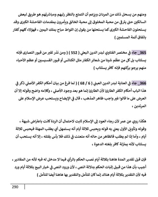 291
‫ويزعم‬ ‫المردان‬ ‫من‬ ‫ذلك‬ ‫يسحل‬ ‫من‬ ‫ومنهم‬
‫لبعض‬ ‫طريق‬‫هو‬ ‫تهم‬ ‫ر‬
‫ومباش‬ ‫رليهم‬ ‫بالنظر‬ ‫التمتع‬ ‫أن‬
‫وقد‬ ‫ى‬‫الكب‬ ‫الفاحشة‬ ‫بمقدمات‬ ‫ويأمرون‬ ‫الخالق‬ ‫محبة‬ ‫إل‬ ‫المخلوق‬ ‫محبة‬ ‫من‬ ‫ف‬‫يب‬ ‫حب‬ ‫السالكن‬
‫اليمن‬ ‫بملك‬ ‫مباح‬ ‫اللواط‬ ‫إن‬ ‫يقول‬ ‫من‬ ‫يستحلها‬ ‫كما‬‫ى‬‫الكب‬ ‫الفاحشة‬ ‫يستحلون‬
،
‫كفار‬‫كلهم‬‫فهؤالء‬
‫المسلمن‬ ‫أئمة‬ ‫باتفاق‬
)
304
_
‫جاء‬
‫ي‬
‫البعل‬ ‫الدين‬ ‫لبدر‬ ‫الفتاوي‬ ‫مختض‬ ‫ي‬
‫ف‬
(
442
( )
‫فإنه‬ ‫النصارى‬ ‫قبور‬ ‫من‬ ‫لقب‬ ‫نذر‬ ‫ومن‬
ّ
‫عظ‬ ‫من‬ ‫كل‬‫بل‬ ‫يستتاب‬
‫األحياء‬ ‫عظم‬‫أو‬ ‫القسيسن‬ ‫قبور‬ ‫أو‬ ‫الكنائس‬ ‫مثل‬ ‫الكفار‬‫شعائر‬ ‫من‬ ‫شيئا‬ ‫م‬
‫فإنه‬ ‫كتهم‬
‫بر‬ ‫يرجو‬ ‫منهم‬
‫كافر‬
‫يستتاب‬
)
300
_
‫جاء‬
‫ي‬
‫العيب‬ ‫الدين‬ ‫لبدر‬ ‫العناية‬ ‫ي‬
‫ف‬
(
0
/
01
)
(
‫ي‬
‫ف‬ ‫ذكر‬ ‫ي‬
‫األصل‬‫الكفر‬ ‫أحكام‬ ‫بيان‬ ‫من‬ ‫فرغ‬ ‫لما‬
‫ي‬
‫األصل‬ ‫وجود‬ ‫بعد‬ ‫هو‬ ‫إنما‬ ‫الطارئ‬ ‫ألن‬ ‫الطارئ‬ ‫الكفر‬ ‫أحكام‬ ‫الباب‬ ‫هذا‬
،
‫وكال‬
‫واضح‬ ‫مه‬
‫أن‬ ‫إال‬ ‫وقوله‬
‫واجب‬‫غب‬ ‫قالوا‬ ‫ما‬ ‫عل‬ ‫العرض‬
‫المذهب‬‫ظاهر‬
،
‫عل‬ ‫اإلسالم‬ ‫عرض‬ ‫ويستحب‬ ‫اإليضاح‬ ‫ي‬
‫ف‬ ‫قال‬
‫المرتدين‬
،
‫الع‬ ‫رجاء‬ ‫ألن‬ ‫عمر‬ ‫عن‬ ‫روي‬ ‫هكذا‬
‫الحت‬ ‫ثابت‬ ‫اإلسالم‬ ‫إل‬ ‫ود‬
‫شبهة‬ ‫اض‬‫باعب‬ ‫كانت‬‫الردة‬ ‫أن‬ ‫مال‬
،
‫األول‬ ‫وتأويل‬ ‫وقوله‬
‫ثالثة‬ ‫فيحبس‬ ‫المهلة‬ ‫يطلب‬ ‫أي‬ ‫يستمهل‬ ‫أنه‬ ‫أيام‬ ‫ثالثة‬ ‫ويحبس‬ ‫قوله‬ ‫به‬ ‫ي‬
‫يعب‬
‫أيام‬
،
‫بقتله‬ ‫بأس‬ ‫فال‬ ‫ذلك‬ ‫ي‬
‫ف‬ ‫متعنت‬ ‫أنه‬ ‫حاله‬ ‫من‬ ‫فالظاهر‬ ‫يطلب‬ ‫لم‬ ‫إذا‬ ‫وأما‬
،
‫أن‬ ‫يستحب‬ ‫أنه‬ ‫إال‬
‫يستتاب‬
‫لة‬‫بمب‬ ‫ألنه‬
‫ك‬
‫الدعوة‬ ‫بلغته‬ ‫افر‬
،
‫المقادي‬ ‫من‬ ‫ألنه‬ ‫فيه‬ ‫له‬ ‫مدخل‬ ‫ال‬ ‫فيما‬ ‫أي‬‫ر‬‫بال‬ ‫الحكم‬ ‫نصب‬ ‫أيام‬ ‫بثالثة‬ ‫هاهنا‬ ‫المدة‬ ‫تقدير‬ ‫قيل‬ ‫فإن‬
‫ر‬
،
‫النص‬ ‫بداللة‬ ‫الحكم‬ ‫إثبات‬ ‫قبيل‬ ‫من‬ ‫هذا‬ ‫بأن‬ ‫أجيب‬
،
‫بثالثة‬ ‫البيع‬ ‫خيار‬ ‫ي‬
‫ف‬ ‫النص‬ ‫ورود‬ ‫ألن‬
‫ورد‬ ‫أيام‬
‫للتأمل‬ ‫كان‬‫إنما‬ ‫هناك‬ ‫أيام‬ ‫بثالثة‬ ‫التقدير‬ ‫ألن‬ ‫فيه‬
‫للتأمل‬ ‫أيضا‬ ‫هاهنا‬ ‫بها‬ ‫والتقدير‬
)
 