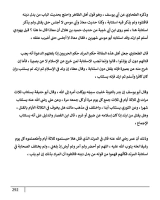 292
‫يوسف‬ ‫ي‬
‫أب‬ ‫عن‬ ‫الطحاوي‬ ‫وذكره‬
،
‫الظا‬ ‫أهل‬ ‫قول‬ ‫وهو‬
‫دينه‬ ‫بدل‬ ‫من‬ ‫الباب‬ ‫بحديث‬ ‫واحتج‬‫هر‬
‫استتابة‬ ‫فيه‬ ‫يذكر‬ ‫ولم‬ ‫فاقتلوه‬
،
‫أجل‬ ‫ال‬ ‫موس‬ ‫ي‬
‫وأب‬ ‫معاذ‬ ‫حديث‬ ‫وكذا‬
‫يذكر‬ ‫ولم‬ ‫يقتل‬ ‫حب‬ ‫س‬
‫هنا‬ ‫استتابة‬
،
‫هذا‬ ‫ما‬ ‫قال‬ ‫معاذا‬ ‫أن‬ ‫هالل‬ ‫بن‬ ‫حميد‬ ‫حديث‬ ‫من‬ ‫شيبة‬ ‫ي‬
‫أب‬ ‫ابن‬ ‫روى‬ ‫نعم‬
‫؟‬
‫يهودي‬ ‫قيل‬
‫شهرين‬ ‫موس‬ ‫أبو‬ ‫استتابه‬ ‫وقد‬ ‫ارتد‬ ‫ثم‬ ‫أسلم‬
،
‫معاذ‬ ‫فقال‬
‫عنقه‬ ‫ب‬‫أض‬ ‫حب‬ ‫أجلس‬ ‫ال‬
،
‫يجب‬ ‫أنه‬ ‫الدعوة‬ ‫بلغتهم‬ ‫إذا‬ ‫الحربين‬ ‫حكم‬ ‫المرتد‬ ‫حكم‬ ‫المقالة‬ ‫هذه‬ ‫أهل‬ ‫جعل‬ ‫الطحاوي‬ ‫قال‬
‫يؤذنوا‬ ‫أن‬ ‫دون‬ ‫قتالهم‬
،
‫ة‬‫بصب‬ ‫عن‬ ‫ال‬ ‫اإلسالم‬ ‫عن‬ ‫خرج‬ ‫لمن‬ ‫االستتابة‬ ‫تجب‬ ‫وإنما‬ ‫قالوا‬
،
‫إن‬ ‫فأما‬
‫منه‬ ‫خرج‬
‫استتابة‬ ‫دون‬ ‫يقتل‬ ‫فإنه‬ ‫ة‬‫بصب‬ ‫عن‬
،
‫ولد‬ ‫إن‬ ‫عطاء‬ ‫وقال‬
‫وإن‬ ‫يستتب‬ ‫لم‬ ‫ارتد‬ ‫ثم‬ ‫اإلسالم‬ ‫ي‬
‫ف‬
‫يستتاب‬ ‫فإنه‬ ‫ارتد‬ ‫ثم‬ ‫وأسلم‬ ‫ا‬‫ر‬‫كاف‬‫كان‬
،
‫هللا‬ ‫إل‬ ‫أمره‬ ‫ووكلت‬ ‫سبيله‬ ‫خليت‬ ‫بالتوبة‬‫بدر‬ ‫إن‬ ‫يوسف‬ ‫أبو‬ ‫وقال‬
،
‫ثالث‬ ‫يستتاب‬ ‫حنيفة‬ ‫أبو‬ ‫وقال‬
‫ثال‬ ‫ي‬
‫ف‬ ‫أيام‬ ‫ثالثة‬ ‫ي‬
‫ف‬ ‫ات‬‫ر‬‫م‬
‫مرة‬ ‫جمعه‬ ‫كل‬‫أو‬ ‫مرة‬ ‫يوم‬ ‫كل‬‫جمع‬ ‫ث‬
،
‫يستتاب‬ ‫عنه‬ ‫هللا‬ ‫ي‬
‫رض‬ ‫ي‬
‫عل‬ ‫وعن‬
‫ا‬‫ر‬‫شه‬
،
‫و‬
‫الثوري‬ ‫عن‬
‫أبدا‬ ‫يستتاب‬
،
‫بالقتل‬ ‫األيام‬ ‫الثالثة‬ ‫ي‬
‫ف‬ ‫يخوف‬ ‫هل‬ ‫مالك‬ ‫مذهب‬ ‫ي‬
‫ف‬ ‫واختلف‬
،
‫غرم‬ ‫أو‬ ‫ضيق‬ ‫عن‬ ‫إسالمه‬ ‫كان‬‫إذا‬ ‫ارتد‬ ‫من‬ ‫يقتل‬ ‫وهل‬
،
‫يستتاب‬ ‫أنه‬ ‫عل‬ ‫والدليل‬‫القصار‬ ‫ابن‬ ‫قال‬
‫اإلجماع‬
،
‫عنه‬ ‫هللا‬ ‫ي‬
‫رض‬ ‫عمر‬ ‫أن‬ ‫وذلك‬
‫وأطعمتمو‬ ‫أيام‬ ‫ثالثة‬ ‫حبستموه‬ ‫هال‬ ‫قتل‬ ‫الذي‬ ‫المرتد‬ ‫ي‬
‫ف‬ ‫قال‬
‫يوم‬ ‫كل‬‫ه‬
‫عليه‬ ‫هللا‬ ‫يتوب‬ ‫لعله‬ ‫رغيفا‬
،
‫ي‬
‫بلغب‬ ‫إذ‬ ‫أرض‬ ‫ولم‬‫آمر‬ ‫ولم‬‫أحض‬ ‫لم‬ ‫اللهم‬
،
‫ي‬
‫ف‬ ‫الصحابة‬ ‫يختلف‬ ‫ولم‬
‫يتب‬ ‫لم‬ ‫إن‬ ‫بذلك‬ ‫اد‬‫ر‬‫الم‬ ‫أن‬ ‫فاقتلوه‬ ‫دينه‬ ‫بدل‬ ‫من‬ ‫قوله‬ ‫من‬ ‫فهموا‬ ‫فكأنهم‬ ‫المرتد‬ ‫استتابة‬
،
 