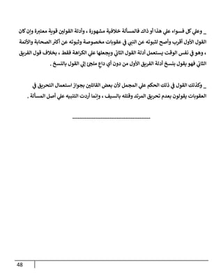 48
_
‫كان‬‫وإن‬ ‫ة‬‫معتب‬ ‫قوية‬ ‫القولن‬ ‫وأدلة‬ ، ‫مشهورة‬ ‫خالفية‬ ‫فالمسألة‬ ‫ذاك‬ ‫أو‬ ‫هذا‬ ‫ي‬
‫عل‬ ‫فسواء‬ ‫كل‬ ‫ي‬
‫وعل‬
‫الص‬ ‫ر‬
‫أكب‬ ‫عن‬ ‫وثبوته‬ ‫مخصوصة‬ ‫عقوبات‬ ‫ي‬
‫ف‬ ‫ي‬
‫النب‬ ‫عن‬ ‫لثبوته‬ ‫وأصح‬ ‫أقرب‬ ‫األول‬ ‫القول‬
‫واألئمة‬ ‫حابة‬
‫الفريق‬ ‫قول‬ ‫بخالف‬ ، ‫فقط‬ ‫اهة‬‫ر‬‫الك‬ ‫ي‬
‫عل‬ ‫ويجعلها‬ ‫ي‬
‫الثاب‬ ‫القول‬ ‫أدلة‬ ‫يستعمل‬ ‫الوقت‬ ‫نفس‬ ‫ي‬
‫ف‬ ‫وهو‬ ،
‫بالنسخ‬ ‫القول‬ ‫ي‬
‫إل‬ ‫ملج‬ ٍ
‫داع‬ ‫أي‬ ‫دون‬ ‫من‬ ‫األول‬ ‫الفريق‬ ‫أدلة‬ ‫بنسخ‬ ‫يقول‬ ‫فهو‬ ‫ي‬
‫الثاب‬
.
_
‫التحريق‬ ‫استعمال‬‫بجواز‬ ‫القائلن‬ ‫بعض‬ ‫ألن‬ ‫المجمل‬ ‫ي‬
‫عل‬ ‫الحكم‬ ‫ذلك‬ ‫ي‬
‫ف‬ ‫القول‬ ‫وكذلك‬
‫ي‬
‫ف‬
‫المسألة‬ ‫أصل‬ ‫ي‬
‫عل‬ ‫التنبيه‬ ‫أردت‬ ‫وإنما‬ ، ‫بالسيف‬ ‫وقتله‬ ‫المرتد‬ ‫تحريق‬ ‫بعدم‬ ‫يقولون‬ ‫العقوبات‬
.
--------------------------------------------
 