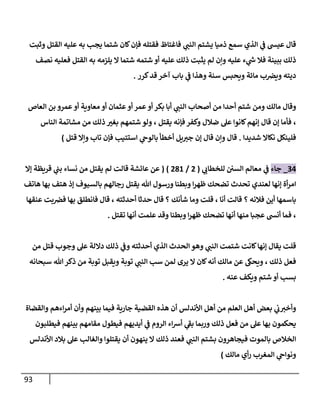 93
‫ي‬
‫النب‬ ‫يشتم‬ ‫ذميا‬ ‫سمع‬ ‫الذي‬ ‫ي‬
‫ف‬ ‫عيش‬ ‫قال‬
‫وثبت‬ ‫القتل‬ ‫عليه‬ ‫به‬ ‫يجب‬ ‫شتما‬ ‫كان‬‫فإن‬ ‫فقتله‬ ‫فاغتاظ‬
‫نصف‬ ‫فعليه‬ ‫القتل‬ ‫به‬ ‫يلزمه‬ ‫ال‬ ‫شتما‬ ‫شتمه‬ ‫أو‬ ‫عليه‬ ‫ذلك‬ ‫يثبت‬ ‫لم‬ ‫وإن‬ ‫عليه‬ ‫ء‬ ‫ي‬
‫ر‬
‫س‬ ‫فال‬ ‫ببينة‬ ‫ذلك‬
‫ويض‬ ‫ديته‬
‫سنة‬ ‫ويحبس‬ ‫مائة‬ ‫ب‬
‫كرر‬‫قد‬ ‫آخر‬ ‫باب‬ ‫ي‬
‫ف‬ ‫وهذا‬
.
‫ي‬
‫النب‬ ‫أصحاب‬ ‫من‬ ‫أحدا‬ ‫شتم‬ ‫ومن‬ ‫مالك‬ ‫وقال‬
‫أو‬ ‫بكر‬ ‫أبا‬
‫عمرو‬‫أو‬ ‫معاوية‬ ‫أو‬ ‫عثمان‬‫أو‬ ‫عمر‬
‫العاص‬ ‫بن‬
،
‫يقتل‬ ‫فإنه‬ ‫وكفر‬ ‫ضالل‬ ‫عل‬ ‫كانوا‬‫إنهم‬ ‫قال‬ ‫إن‬ ‫فأما‬
،
‫من‬ ‫ذلك‬ ‫بغب‬ ‫شتمهم‬ ‫ولو‬
‫الناس‬ ‫مشاتمة‬
‫شديدا‬ ‫نكاال‬ ‫فلينكل‬
.
‫إن‬ ‫قال‬ ‫وإن‬ ‫قال‬
‫استتيب‬ ‫ي‬
‫بالوح‬ ‫أخطأ‬ ‫يل‬‫جب‬
‫قتل‬ ‫وإال‬ ‫تاب‬ ‫فإن‬
)
30
_
‫جاء‬
‫ي‬
‫للخطاب‬ ‫السن‬ ‫معالم‬ ‫ي‬
‫ف‬
(
2
/
210
)
(
‫إال‬ ‫قريظة‬ ‫ي‬
‫بب‬ ‫نساء‬ ‫من‬ ‫يقتل‬ ‫لم‬ ‫قالت‬ ‫عائشة‬ ‫عن‬
‫هللا‬ ‫ورسول‬ ‫وبطنا‬ ‫ا‬‫ر‬‫ظه‬ ‫تضحك‬ ‫تحدث‬ ‫لعندي‬ ‫إنها‬ ‫أة‬‫ر‬‫ام‬
‫إ‬ ‫بالسيوف‬ ‫رجالهم‬ ‫يقتل‬
‫هاتف‬ ‫بها‬ ‫هتف‬ ‫ذ‬
‫فالنه‬ ‫أين‬ ‫باسمها‬
‫؟‬
‫أنا‬ ‫قالت‬
،
‫شأنك‬ ‫وما‬ ‫قلت‬
‫؟‬
‫أحدثته‬ ‫حدثا‬ ‫قال‬
،
‫عنقها‬ ‫بت‬‫فض‬ ‫بها‬ ‫فانطلق‬ ‫قال‬
،
‫تقتل‬ ‫أنها‬ ‫علمت‬ ‫وقد‬ ‫وبطنا‬ ‫ا‬‫ر‬‫ظه‬ ‫تضحك‬ ‫أنها‬ ‫منها‬ ‫عجبا‬ ‫أنش‬ ‫فما‬
.
‫ي‬
‫النب‬ ‫شتمت‬ ‫كانت‬‫إنها‬ ‫يقال‬ ‫قلت‬
‫ذل‬ ‫ي‬
‫وف‬ ‫أحدثته‬ ‫الذي‬ ‫الحدث‬ ‫وهو‬
‫من‬ ‫قتل‬ ‫وجوب‬ ‫عل‬ ‫داللة‬ ‫ك‬
‫ذلك‬ ‫فعل‬
،
‫لمن‬ ‫يرى‬ ‫ال‬ ‫كان‬‫أنه‬ ‫مالك‬ ‫عن‬ ‫ويحىك‬
‫سب‬
‫ي‬
‫النب‬
‫سبحانه‬ ‫هللا‬‫ذكر‬ ‫من‬ ‫توبة‬ ‫ويقبل‬ ‫توبة‬
‫عنه‬ ‫ويكف‬ ‫شتم‬ ‫أو‬ ‫بسب‬
.
‫أ‬ ‫األندلس‬ ‫أهل‬ ‫من‬ ‫العلم‬ ‫أهل‬ ‫بعض‬ ‫ي‬
‫ب‬‫وأخب‬
‫و‬ ‫بينهم‬ ‫فيما‬ ‫جارية‬ ‫القضية‬ ‫هذه‬ ‫ن‬
‫أ‬
‫والقضاة‬ ‫اءهم‬‫ر‬‫أم‬ ‫ن‬
‫فيطول‬ ‫أيديهم‬ ‫ي‬
‫ف‬ ‫الروم‬ ‫اء‬‫ش‬‫أ‬ ‫ي‬
‫بف‬ ‫وربما‬ ‫ذلك‬ ‫فعل‬ ‫من‬ ‫عل‬ ‫بها‬ ‫يحكمون‬
‫فيطلبون‬ ‫بينهم‬ ‫مقامهم‬
‫ي‬
‫النب‬ ‫بشتم‬ ‫فيجاهرون‬ ‫بالموت‬ ‫الخالص‬
‫األندلس‬ ‫بالد‬ ‫عل‬ ‫والغالب‬ ‫يقتلوا‬ ‫أن‬ ‫ينهون‬ ‫ال‬ ‫ذلك‬ ‫فعند‬
‫مالك‬ ‫أي‬‫ر‬ ‫المغرب‬ ‫ي‬
‫ونواح‬
)
 