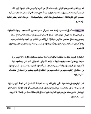 111
‫قال‬ ‫إليها‬ ‫فيحول‬ ‫ظلها‬ ‫ي‬
‫ن‬
‫ف‬ ‫وأكون‬ ‫ثمرها‬ ‫من‬ ‫آكل‬ ‫هذه‬ ‫رب‬ ‫يا‬ ‫فيقول‬ ‫منها‬ ‫أحسن‬ ‫أخرى‬ ‫يرى‬ ‫ثم‬
‫الجنة‬ ‫ي‬
‫ن‬
‫أدخلن‬ ‫رب‬ ‫يا‬ ‫فيقول‬ ‫سوادهم‬ ‫ويرى‬ ‫الناس‬ ‫أصوات‬ ‫فيسمع‬
‫أثره‬ ‫عل‬‫ذكر‬ ‫ثم‬ ‫سعيد‬ ‫أبو‬ ‫قال‬
‫أمثالها‬ ‫ر‬
‫وعش‬ ‫الدنيا‬ ‫مثل‬ ‫آخر‬ ‫وقال‬ ‫معها‬ ‫ومثلها‬ ‫الدنيا‬ ‫مثل‬ ‫ي‬
‫يعط‬ ‫أحدهما‬ ‫فقال‬ ‫ذكرها‬ ‫ي‬
‫النن‬ ‫أصحاب‬
( .
‫صحيح‬
)
628
_
‫روي‬
‫المستدرك‬ ‫ي‬
‫ن‬
‫ف‬ ‫الحاكم‬
(
0
/
528
)
‫يقول‬ ‫هللا‬ ‫رسول‬ ‫سمعت‬ ‫قال‬ ‫الخدري‬ ‫سعيد‬ ‫ي‬
‫أب‬ ‫عن‬
‫مسلم‬ ‫فناج‬ ‫الناس‬ ‫ن‬
‫يستجي‬ ‫ثم‬ ‫السعدان‬ ‫كحسك‬‫حسك‬ ‫عليه‬ ‫جهنم‬ ‫ي‬
‫ن‬
‫اب‬‫ر‬‫ظه‬ ‫ن‬
‫بي‬ ‫اط‬‫رص‬‫ال‬ ‫يوضع‬
‫المؤمنون‬ ‫وتفقد‬ ‫العباد‬ ‫ن‬
‫بي‬ ‫القضايا‬ ‫من‬ ‫هللا‬ ‫فرغ‬ ‫فإذا‬ ‫فيها‬ ‫منكوس‬ ‫محتبس‬ ‫فمناخ‬ ‫به‬ ‫ومجروح‬
‫الدنيا‬ ‫ي‬
‫ن‬
‫ف‬ ‫كانوا‬‫رجاال‬
‫ويغزون‬ ‫حجهم‬ ‫ويحجون‬ ‫صيامهم‬ ‫ويصومون‬ ‫كاتهم‬
‫ز‬ ‫كون‬
‫ويز‬ ‫صالتهم‬ ‫يصلون‬
، ‫غزوهم‬
‫ويصومون‬ ‫كاتنا‬
‫ز‬ ‫كون‬
‫ويز‬ ‫بصالتنا‬ ‫يصلون‬ ‫معنا‬ ‫الدنيا‬ ‫ي‬
‫ن‬
‫ف‬ ‫كانوا‬‫عبادك‬ ‫من‬ ‫عباد‬ ‫ربنا‬ ‫أي‬ ‫فيقولون‬
‫فيها‬ ‫وجدتموه‬ ‫فمن‬‫النار‬ ‫إل‬ ‫اذهبوا‬ ‫يقول‬ ‫قال‬ ‫اهم‬‫ر‬‫ن‬ ‫ال‬ ‫غزونا‬ ‫ويغزون‬ ‫حجنا‬ ‫ويحجون‬ ‫صيامنا‬
‫ومنهم‬ ‫قدميه‬ ‫إل‬ ‫أخذته‬ ‫من‬ ‫فمنهم‬ ‫أعمالهم‬ ‫قدر‬ ‫عل‬‫النار‬ ‫أخذتهم‬ ‫وقد‬ ‫فيجدونهم‬ ‫قال‬ ‫فأخرجوه‬
‫ولم‬ ‫عنقه‬ ‫إل‬ ‫أخذته‬ ‫من‬ ‫ومنهم‬ ‫ثدييه‬ ‫إل‬ ‫أخذته‬ ‫من‬ ‫ومنهم‬ ‫أزرته‬ ‫من‬ ‫ومنهم‬ ‫كبتيه‬
‫ر‬ ‫إل‬ ‫أخذته‬ ‫من‬
، ‫الوجوه‬ ‫تغش‬
‫فيها‬ ‫فينبتون‬ ‫الجنة‬ ‫أهل‬ ‫غسل‬ ‫قال‬ ‫؟‬ ‫الحياة‬ ‫ماء‬ ‫وما‬ ‫هللا‬ ‫ي‬
‫نن‬ ‫يا‬ ‫قيل‬ ، ‫الحياة‬ ‫ماء‬ ‫ي‬
‫ن‬
‫ف‬ ‫فيطرحون‬ ‫قال‬
‫كان‬‫من‬ ‫كل‬ ‫ي‬
‫ن‬
‫ف‬ ‫األنبياء‬ ‫تشفع‬ ‫ثم‬ ‫السيل‬ ‫غثاء‬ ‫ي‬
‫ن‬
‫ف‬ ‫الزرعة‬ ‫تنبت‬ ‫كما‬
‫منها‬ ‫مخلصا‬ ‫هللا‬ ‫إال‬ ‫إله‬ ‫ال‬ ‫أن‬ ‫يشهد‬
‫أخرجه‬ ‫إال‬ ‫اإليمان‬ ‫من‬ ‫ذرة‬ ‫مثقال‬ ‫قلبه‬ ‫ي‬
‫ن‬
‫ف‬ ‫أحدا‬ ‫فيها‬ ‫ك‬‫يي‬ ‫فما‬ ‫فيها‬ ‫من‬ ‫عل‬ ‫برحمته‬ ‫هللا‬ ‫ن‬ ‫ن‬
‫يتحي‬ ‫ثم‬
‫منها‬
( .
‫صحيح‬
)
 