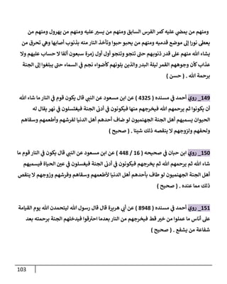 113
‫من‬ ‫ومنهم‬ ‫يهرول‬ ‫من‬ ‫ومنهم‬ ‫عليه‬‫يسي‬ ‫من‬ ‫ومنهم‬ ‫السابق‬ ‫الفرس‬ ‫كمر‬‫عليه‬ ‫ي‬
‫ن‬
‫يمض‬ ‫من‬ ‫ومنهم‬
‫من‬ ‫تحرق‬ ‫ي‬
‫وه‬ ‫أصابها‬ ‫بذنوب‬ ‫منه‬ ‫النار‬ ‫وتأخذ‬ ‫حبوا‬ ‫يحبو‬ ‫من‬ ‫ومنهم‬ ‫قدميه‬ ‫موضع‬ ‫إل‬ ‫ا‬‫ر‬‫نو‬ ‫يعط‬
‫وال‬ ‫عليهم‬ ‫حساب‬ ‫ال‬ ‫ألفا‬ ‫سبعون‬ ‫زمرة‬ ‫أول‬ ‫أول‬ ‫وتنجو‬‫تنجو‬ ‫حن‬ ‫هم‬‫ذنوب‬ ‫قدر‬ ‫عل‬ ‫منهم‬ ‫هللا‬ ‫يشاء‬
‫عذاب‬
‫الجنة‬ ‫إل‬ ‫يبلغوا‬ ‫حن‬ ‫السماء‬ ‫ي‬
‫ن‬
‫ف‬ ‫نجم‬ ‫كأضواء‬‫يلونهم‬ ‫والذين‬‫البدر‬ ‫ليلة‬ ‫القمر‬ ‫وجوههم‬ ‫كأن‬
‫هللا‬ ‫برحمة‬
( .
‫حسن‬
)
609
_
‫روي‬
‫مسنده‬ ‫ي‬
‫ن‬
‫ف‬ ‫أحمد‬
(
0205
)
‫ي‬
‫النن‬ ‫عن‬ ‫مسعود‬ ‫ابن‬ ‫عن‬
‫هللا‬ ‫شاء‬ ‫ما‬‫النار‬ ‫ي‬
‫ن‬
‫ف‬ ‫قوم‬ ‫يكون‬ ‫قال‬
‫الجنة‬
‫ن‬
‫أدب‬ ‫ي‬
‫ن‬
‫ف‬ ‫فيكونون‬ ‫منها‬ ‫فيخرجهم‬ ‫هللا‬ ‫يرحمهم‬ ‫ثم‬ ‫يكونوا‬ ‫أن‬
‫له‬ ‫يقال‬ ‫نهر‬ ‫ي‬
‫ن‬
‫ف‬ ‫فيغتسلون‬
‫وسقاهم‬ ‫وأطعمهم‬ ‫لفرشهم‬ ‫الدنيا‬ ‫أهل‬ ‫أحدهم‬ ‫ضاف‬ ‫لو‬ ‫الجهنميون‬ ‫الجنة‬ ‫أهل‬ ‫يسميهم‬ ‫الحيوان‬
‫شيئا‬ ‫ذلك‬ ‫ينقصه‬ ‫ال‬ ‫ولزوجهم‬ ‫ولحفهم‬
( .
‫صحيح‬
)
652
_
‫روي‬
‫صحيحه‬ ‫ي‬
‫ن‬
‫ف‬ ‫حبان‬ ‫ابن‬
(
60
/
008
)
‫قال‬ ‫ي‬
‫النن‬ ‫عن‬ ‫مسعود‬ ‫ابن‬ ‫عن‬
‫ما‬ ‫قوم‬‫النار‬ ‫ي‬
‫ن‬
‫ف‬ ‫يكون‬
‫فيسميهم‬ ‫الحياة‬ ‫ن‬
‫عي‬ ‫ي‬
‫ن‬
‫ف‬ ‫فيغسلون‬ ‫الجنة‬
‫ن‬
‫أدب‬ ‫ي‬
‫ن‬
‫ف‬ ‫فيكونون‬ ‫يخرجهم‬ ‫ثم‬ ‫هللا‬ ‫يرحمهم‬ ‫ثم‬ ‫هللا‬ ‫شاء‬
‫ينقص‬ ‫ال‬ ‫وزوجهم‬ ‫وفرشهم‬ ‫وسقاهم‬ ‫ألطعمهم‬ ‫الدنيا‬ ‫أهل‬ ‫بأحدهم‬ ‫طاف‬‫لو‬ ‫الجهنميون‬ ‫الجنة‬ ‫أهل‬
‫عنده‬ ‫مما‬ ‫ذلك‬
( .
‫صحيح‬
)
656
_
‫روي‬
‫مسنده‬ ‫ي‬
‫ن‬
‫ف‬ ‫أحمد‬
(
8908
)
‫هر‬ ‫ي‬
‫أب‬ ‫عن‬
‫يرة‬
‫القيامة‬ ‫يوم‬ ‫هللا‬ ‫ليتحمدن‬ ‫هللا‬ ‫رسول‬ ‫قال‬ ‫قال‬
‫بعد‬ ‫برحمته‬ ‫الجنة‬ ‫فيدخلهم‬ ‫قوا‬‫احي‬ ‫بعدما‬ ‫النار‬ ‫من‬ ‫فيخرجهم‬ ‫قط‬ ‫خي‬ ‫من‬ ‫عملوا‬ ‫ما‬ ‫أناس‬ ‫عل‬
‫يشفع‬ ‫من‬ ‫شفاعة‬
( .
‫صحيح‬
)
 