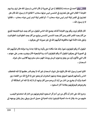 114
650
_
‫روي‬
‫مسنده‬ ‫ي‬
‫ن‬
‫ف‬ ‫أحمد‬
(
62502
)
‫هريرة‬ ‫ي‬
‫أب‬ ‫عن‬
‫يوم‬ ‫ربنا‬ ‫نرى‬ ‫هل‬ ‫هللا‬ ‫رسول‬ ‫يا‬ ‫الناس‬ ‫قال‬ ‫ال‬
‫هل‬ ‫قال‬ ‫هللا‬ ‫رسول‬ ‫يا‬ ‫ال‬ ‫فقالوا‬ ‫؟‬ ‫سحاب‬ ‫دونها‬ ‫ليس‬ ‫الشمس‬ ‫ي‬
‫ن‬
‫ف‬ ‫تضارون‬ ‫هل‬ ‫ي‬
‫النن‬ ‫فقال‬ ‫؟‬ ‫القيامة‬
‫؟‬ ‫سحاب‬ ‫دونه‬ ‫ليس‬ ‫البدر‬ ‫ليلة‬ ‫القمر‬ ‫ي‬
‫ن‬
‫ف‬ ‫تضارون‬
-
‫سحاب‬ ‫دونه‬ ‫ليس‬ ‫البدر‬ ‫ليلة‬ ‫للقمر‬ ‫أو‬
-
‫فقالوا‬ ،
، ‫هللا‬ ‫رسول‬ ‫يا‬ ‫ال‬
‫ر‬ ‫ترون‬ ‫فإنكم‬ ‫قال‬
‫فيتبع‬ ‫فليتبعه‬ ‫شيئا‬ ‫يعبد‬ ‫كان‬‫من‬ ‫فيقول‬ ‫الناس‬ ‫هللا‬ ‫يجمع‬ ‫كذلك‬‫القيامة‬ ‫يوم‬ ‫بكم‬
‫الطواغيت‬ ‫الطواغيت‬ ‫يعبد‬ ‫كان‬‫من‬ ‫ويتبع‬ ‫الشمس‬ ‫الشمس‬ ‫يعبد‬ ‫كان‬‫ومن‬‫القمر‬ ‫القمر‬ ‫يعبد‬ ‫كان‬‫من‬
، ‫يعرفون‬ ‫ي‬
‫الن‬ ‫صورته‬ ‫غي‬ ‫ي‬
‫ن‬
‫ف‬ ‫هللا‬ ‫فيأتيهم‬ ‫منافقوها‬ ‫فيها‬ ‫األمة‬ ‫هذه‬ ‫وتبف‬
‫نع‬ ‫فيقولون‬ ‫ربكم‬ ‫أنا‬ ‫فيقول‬
‫هللا‬ ‫فيأتيهم‬ ‫قال‬ ‫عرفناه‬ ‫ربنا‬ ‫جاءنا‬ ‫فإذا‬ ‫ربنا‬ ‫يأتينا‬ ‫حن‬ ‫مكاننا‬ ‫هذا‬ ‫باهلل‬ ‫وذ‬
، ‫جهنم‬ ‫عل‬‫بجش‬ ‫ب‬ ‫ن‬
‫ويرص‬ ‫قال‬ ‫فيتبعونه‬ ‫ربنا‬ ‫أنت‬ ‫فيقولون‬ ‫ربكم‬ ‫أنا‬ ‫فيقول‬ ‫يعرفون‬ ‫ي‬
‫الن‬ ‫الصورة‬ ‫ي‬
‫ن‬
‫ف‬
‫شوك‬ ‫مثل‬ ‫كالليب‬‫ها‬‫وب‬ ‫سلم‬ ‫سلم‬ ‫اللهم‬ ‫يومئذ‬ ‫الرسل‬ ‫ودعوى‬ ‫ن‬
‫يجي‬ ‫من‬ ‫أول‬ ‫فأكون‬ ‫ي‬
‫النن‬ ‫قال‬
، ‫السعدان‬
‫فتخطف‬ ‫هللا‬ ‫إال‬ ‫عظمها‬ ‫قدر‬ ‫يعلم‬ ‫ال‬ ‫أنه‬ ‫غي‬ ‫السعدان‬ ‫شوك‬ ‫مثل‬ ‫فإنها‬ ‫قال‬ ‫هللا‬ ‫رسول‬ ‫يا‬ ‫نعم‬ ‫قالوا‬
‫ن‬
‫بي‬ ‫القضاء‬ ‫من‬ ‫هللا‬ ‫فرغ‬ ‫إذا‬ ‫حن‬ ‫ينجو‬ ‫ثم‬ ‫المخردل‬ ‫ومنهم‬ ‫بعمله‬ ‫الموبق‬ ‫فمنهم‬ ‫بأعمالهم‬ ‫الناس‬
‫هللا‬ ‫إال‬ ‫إله‬ ‫ال‬ ‫أن‬ ‫يشهد‬ ‫كان‬‫ممن‬ ‫يرحم‬ ‫أن‬ ‫اد‬‫ر‬‫أ‬ ‫من‬ ‫النار‬ ‫من‬ ‫يخرج‬ ‫أن‬ ‫اد‬‫ر‬‫وأ‬ ‫العباد‬
‫أن‬ ‫المالئكة‬ ‫أمر‬
، ‫السجود‬‫آثار‬ ‫بعالمة‬ ‫فيعرفونهم‬ ‫يخرجوهم‬
‫فيصب‬ ‫امتحشوا‬ ‫قد‬ ‫النار‬ ‫من‬ ‫فيخرجونهم‬ ‫السجود‬ ‫أثر‬ ‫آدم‬ ‫ابن‬ ‫من‬ ‫تأكل‬ ‫أن‬ ‫النار‬ ‫عل‬ ‫هللا‬ ‫وحرم‬
‫السيل‬ ‫حميل‬ ‫ي‬
‫ن‬
‫ف‬ ‫الحبة‬ ‫نبات‬ ‫فينبتون‬ ‫الحياة‬ ‫ماء‬ ‫له‬ ‫يقال‬ ‫ماء‬ ‫من‬ ‫عليهم‬
‫إل‬ ‫بوجهه‬ ‫يقبل‬ ‫رجل‬ ‫ويبف‬
 