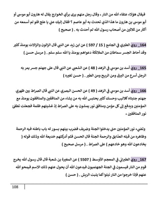 118
‫أو‬ ‫موش‬ ‫أبو‬ ‫هارون‬ ‫له‬ ‫يقال‬ ‫الخوارج‬ ‫أي‬‫ر‬‫ب‬ ‫يرى‬ ‫منهم‬ ‫رجل‬ ‫وقال‬ ،‫النار‬ ‫من‬ ‫هللا‬ ‫عتقاء‬ ‫هؤالء‬ ‫فيقال‬
‫أس‬ ‫لم‬ ‫فلو‬ ‫علج‬ ‫يا‬ ‫ي‬
‫ن‬
‫عن‬ ‫إليك‬ ‫فقال‬ ‫؟‬ ‫عاصم‬‫أبو‬ ‫به‬ ‫تحدث‬ ‫الذي‬ ‫هذا‬ ‫ما‬ ‫هارون‬ ‫بن‬ ‫موش‬ ‫أبو‬
‫من‬ ‫معه‬
‫به‬ ‫أحدث‬ ‫لم‬ ‫هللا‬ ‫رسول‬ ‫أصحاب‬ ‫من‬ ‫ن‬
‫ثالثي‬ ‫من‬ ‫ر‬
‫أكي‬
( .
‫صحيح‬
)
600
_
‫روي‬
‫الجامع‬ ‫ي‬
‫ن‬
‫ف‬ ‫ي‬‫الطي‬
(
65
/
592
)
‫كثي‬‫يومئذ‬ ‫االت‬‫ز‬‫وال‬ ‫الون‬‫ز‬‫ال‬ ‫قال‬ ‫ي‬
‫النن‬ ‫عن‬ ‫زيد‬ ‫ابن‬ ‫عن‬
‫سلم‬ ‫سلم‬ ‫هللا‬ ‫يا‬ ‫يومئذ‬ ‫دعواهم‬ ‫المالئكة‬ ‫من‬ ‫سماطان‬ ‫الجش‬ ‫أحاط‬ ‫وقد‬
( .
‫حسن‬ ‫مرسل‬
)
605
_
‫روي‬
‫الزهد‬ ‫ي‬
‫ن‬
‫ف‬ ‫ي‬
‫موش‬ ‫بن‬ ‫أسد‬
(
08
)
‫به‬ ‫يمر‬ ‫جش‬ ‫جهنم‬ ‫عل‬ ‫قال‬ ‫ي‬
‫النن‬ ‫عن‬ ‫ي‬
‫الشعن‬ ‫عن‬
‫الطي‬ ‫ومن‬ ‫ح‬ ‫الري‬ ‫ومن‬ ‫ق‬‫الي‬ ‫من‬ ‫أرسع‬ ‫الرجل‬
( .
‫ه‬‫لغي‬ ‫حسن‬
)
600
_
‫روي‬
‫الزهد‬ ‫ي‬
‫ن‬
‫ف‬ ‫ي‬
‫موش‬ ‫بن‬ ‫أسد‬
(
09
)
‫ظهري‬ ‫ن‬
‫بي‬ ‫اط‬‫رص‬‫ال‬ ‫قال‬ ‫ي‬
‫النن‬ ‫عن‬ ‫البرصي‬ ‫الحسن‬ ‫عن‬
‫مع‬ ‫يومئذ‬ ‫والمنافقون‬ ‫ن‬
‫المنافقي‬ ‫من‬ ‫يشاء‬ ‫من‬ ‫به‬ ‫هللا‬ ‫يحتبس‬ ‫كثي‬‫وحسك‬ ‫كالليب‬‫جنبتاه‬ ‫جهنم‬
‫ئ‬ ‫ن‬
‫تطف‬ ‫فجعلت‬ ‫ظلمة‬ ‫غشيتهم‬ ‫إذ‬ ‫اط‬‫رص‬‫ال‬ ‫عل‬ ‫به‬ ‫يمشون‬ ‫نور‬ ‫ومنافق‬ ‫مؤمن‬ ‫كل‬‫إل‬ ‫ويدفع‬ ‫ن‬
‫المؤمني‬
‫ن‬
‫المنافقي‬‫نور‬
،
‫الرحمة‬ ‫فيه‬ ‫باطنه‬ ‫باب‬ ‫له‬‫بسور‬ ‫بينهم‬ ‫ب‬ ‫ن‬
‫فرص‬ ‫بف‬ ‫ن‬
‫وض‬ ‫الجنة‬ ‫يدخلوا‬ ‫حن‬ ‫ن‬
‫المؤمني‬ ‫نور‬ ‫ء‬ ‫ي‬
‫ن‬
‫وتض‬
‫قوله‬ ‫وذلك‬ ‫هللا‬ ‫خديعة‬ ‫كتهم‬
‫أدر‬ ‫فثم‬ ‫الحسن‬ ‫قال‬ ‫الجنة‬ ‫والرحمة‬ ‫العذابق‬ ‫قبله‬ ‫من‬ ‫وظاهره‬
(
‫خادعهم‬ ‫وهو‬ ‫هللا‬ ‫يخادعون‬
)
‫اط‬‫رص‬‫ال‬ ‫عل‬
( .
‫صحيح‬ ‫مرسل‬
)
602
_
‫روي‬
‫األوس‬ ‫المعجم‬ ‫ي‬
‫ن‬
‫ف‬ ‫ي‬
‫ن‬
‫اب‬‫الطي‬
‫ط‬
(
5522
)
‫يخرج‬ ‫هللا‬ ‫رسول‬ ‫قال‬ ‫قال‬ ‫شعبة‬ ‫بن‬ ‫ة‬‫المغي‬ ‫عن‬
‫هللا‬‫فيمحو‬ ‫االسم‬ ‫ذلك‬ ‫عنهم‬ ‫يحول‬ ‫أن‬ ‫هللا‬ ‫فيدعون‬ ‫الجهنميون‬ ‫الجنة‬ ‫ي‬
‫ن‬
‫ف‬ ‫فيسمون‬ ‫النار‬ ‫من‬ ‫قوم‬
‫الريش‬ ‫ينبت‬ ‫كما‬‫نبتوا‬ ‫النار‬ ‫من‬ ‫خرجوا‬ ‫فإذا‬ ‫عنهم‬
( .
‫حسن‬
)
 