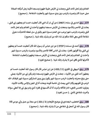 111
‫ولم‬ ‫الغنائم‬
‫الصالة‬ ‫كته‬
‫أدر‬ ‫رجل‬ ‫فأيما‬ ‫ومسجدا‬ ‫ا‬‫ر‬‫طهو‬ ‫طيبة‬ ‫األرض‬ ‫ي‬
‫ل‬ ‫وجعلت‬ ‫ي‬
‫قبل‬ ‫ألحد‬ ‫تحل‬
‫الشفاعة‬ ‫وأعطيت‬‫شهر‬ ‫ة‬‫مسي‬ ‫يدي‬ ‫ن‬
‫بي‬ ‫بالرعب‬ ‫ونرصت‬ ‫كان‬‫حيث‬ ‫صل‬
( .
‫صحيح‬
)
622
_
‫روي‬
‫سننه‬ ‫ي‬
‫ن‬
‫ف‬ ‫ي‬
‫الدارم‬
(
0002
)
‫ي‬
‫قبل‬ ‫ي‬
‫نن‬ ‫يعطهن‬ ‫لم‬ ‫خمسا‬ ‫أعطيت‬ ‫قال‬ ‫ي‬
‫النن‬ ‫أن‬ ‫ذر‬ ‫ي‬
‫أب‬ ‫عن‬
،
‫واألسود‬‫األحمر‬ ‫إل‬ ‫بعثت‬
‫ألحد‬ ‫تحل‬ ‫ولم‬ ‫الغنائم‬ ‫ي‬
‫ل‬ ‫وأحلت‬ ‫ا‬‫ر‬‫وطهو‬ ‫مسجدا‬ ‫األرض‬ ‫ي‬
‫ل‬ ‫وجعلت‬
‫ي‬
‫دعوب‬ ‫فاختبأت‬ ‫تعطه‬ ‫سل‬ ‫ي‬
‫ل‬ ‫وقيل‬‫شهر‬ ‫ة‬‫مسي‬ ‫العدو‬ ‫ي‬
‫ن‬
‫من‬ ‫يرعب‬ ‫ا‬‫ر‬‫شه‬ ‫بالرعب‬ ‫ونرصت‬ ‫ي‬
‫قبل‬
‫شيئا‬ ‫باهلل‬ ‫ك‬ ‫ر‬
‫يش‬ ‫لم‬ ‫من‬ ‫هللا‬ ‫شاء‬ ‫إن‬ ‫منكم‬ ‫نائلة‬ ‫ي‬
‫وه‬ ‫ي‬
‫ألمن‬ ‫شفاعة‬
( .
‫صحيح‬
)
628
_
‫روي‬
‫مسنده‬ ‫ي‬
‫ن‬
‫ف‬ ‫أحمد‬
(
0222
)
‫أن‬ ‫عباس‬ ‫ابن‬ ‫عن‬
‫يعطهن‬ ‫لم‬ ‫خمسا‬ ‫أعطيت‬ ‫قال‬ ‫هللا‬ ‫رسول‬
‫ا‬‫ر‬‫فخ‬ ‫أقولهن‬ ‫وال‬ ‫ي‬
‫قبل‬ ‫ي‬
‫نن‬
،
‫شهر‬ ‫ة‬‫مسي‬ ‫بالرعب‬ ‫ونرصت‬ ‫واألسود‬‫األحمر‬ ‫كافة‬‫الناس‬ ‫إل‬ ‫بعثت‬
‫الشفاعة‬ ‫وأعطيت‬ ‫ا‬‫ر‬‫وطهو‬ ‫مسجدا‬ ‫األرض‬ ‫ي‬
‫ل‬ ‫وجعلت‬ ‫ي‬
‫قبل‬ ‫ألحد‬ ‫تحل‬ ‫ولم‬ ‫الغنائم‬ ‫ي‬
‫ل‬ ‫وأحلت‬
‫شيئا‬ ‫باهلل‬ ‫ك‬ ‫ر‬
‫يش‬ ‫ال‬ ‫لمن‬ ‫ي‬
‫فه‬ ‫ي‬
‫ألمن‬ ‫فأخرتها‬
( .
‫صحيح‬
‫ه‬‫لغي‬
)
629
_
‫روي‬
‫ي‬‫الكي‬ ‫ي‬
‫ن‬
‫ف‬ ‫ي‬
‫البيهف‬
(
0
/
022
)
‫لم‬ ‫خمسا‬ ‫أعطيت‬ ‫هللا‬ ‫رسول‬ ‫قال‬ ‫قال‬ ‫عباس‬ ‫ابن‬ ‫عن‬
‫األنبياء‬ ‫من‬ ‫ي‬
‫قبل‬ ‫أحد‬ ‫يعطهن‬
،
‫ي‬
‫يصل‬ ‫األنبياء‬ ‫من‬ ‫ي‬
‫نن‬ ‫يكن‬ ‫ولم‬ ‫ومسجدا‬ ‫ا‬‫ر‬‫طهو‬ ‫األرض‬ ‫ي‬
‫ل‬ ‫جعلت‬
‫هللا‬ ‫فيقذف‬ ‫شهر‬ ‫ة‬‫مسي‬ ‫ن‬
‫كي‬ ‫ر‬
‫المش‬ ‫ن‬
‫وبي‬ ‫ي‬
‫ن‬
‫بين‬ ‫يكون‬ ‫شهر‬ ‫ة‬‫مسي‬ ‫الرعب‬ ‫وأعطيت‬ ‫ابه‬‫ر‬‫مح‬ ‫يبلغ‬ ‫حن‬
‫ال‬
‫األنبياء‬ ‫وكانت‬ ‫واإلنس‬ ‫الجن‬ ‫إل‬ ‫أنا‬ ‫وبعثت‬ ‫قومه‬ ‫خاصة‬ ‫إل‬ ‫يبعث‬ ‫ي‬
‫النن‬ ‫وكان‬ ‫هم‬‫قلوب‬ ‫ي‬
‫ن‬
‫ف‬ ‫رعب‬
‫سؤاله‬ ‫ي‬
‫أعط‬ ‫إال‬ ‫ي‬
‫نن‬ ‫يبق‬ ‫ولم‬ ‫ي‬
‫أمن‬ ‫اء‬‫ر‬‫فق‬ ‫ي‬
‫ن‬
‫ف‬ ‫أقسمها‬ ‫أن‬ ‫أنا‬ ‫وأمرت‬ ‫فتأكله‬ ‫النار‬ ‫ء‬ ‫ي‬
‫فتج‬ ‫الخمس‬ ‫يعزلون‬
‫ي‬
‫ألمن‬ ‫ي‬
‫شفاعن‬ ‫وأخرت‬
( .
‫حسن‬
‫ه‬‫لغي‬
)
682
_
‫روي‬
‫األوهام‬ ‫موضح‬ ‫ي‬
‫ن‬
‫ف‬ ‫البغدادي‬ ‫الخطيب‬
(
0
/
006
)
‫موش‬ ‫ي‬
‫وأب‬ ‫جبل‬ ‫بن‬ ‫معاذ‬ ‫عن‬
‫قاال‬
‫أجعل‬ ‫ي‬
‫ن‬
‫إب‬ ‫هللا‬ ‫رسول‬ ‫قال‬
‫ال‬ ‫من‬ ‫ي‬
‫شفاعن‬ ‫ي‬
‫ن‬
‫ف‬
‫شيئا‬ ‫باهلل‬ ‫ك‬ ‫ر‬
‫يش‬
( .
‫صحيح‬
)
 