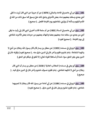 112
686
_
‫روي‬
‫ي‬
‫ن‬
‫والمثاب‬ ‫اآلحاد‬ ‫ي‬
‫ن‬
‫ف‬ ‫عاصم‬ ‫ي‬
‫أب‬ ‫ابن‬
(
2220
)
‫تلف‬ ‫ما‬ ‫أريت‬ ‫قال‬ ‫ي‬
‫النن‬ ‫عن‬ ‫حبيبة‬ ‫أم‬ ‫عن‬
‫وسبق‬ َّ
‫ي‬
‫عل‬ ‫ذلك‬ ‫وشق‬ ‫ي‬
‫ن‬
‫فأحزنن‬ ‫بعض‬ ‫دماء‬ ‫بعضهم‬ ‫وسفك‬ ‫بعدي‬ ‫ي‬
‫أمن‬
‫ي‬
‫ن‬
‫ف‬ ‫هللا‬ ‫من‬ ‫ذلك‬ ‫سبق‬ ‫كما‬
‫ففعل‬ ‫القيامة‬ ‫يوم‬ ‫شفاعتهم‬ ‫ي‬
‫ن‬
‫يؤتين‬ ‫أن‬ ‫وسألته‬ ‫قبلهم‬ ‫األمم‬
( .
‫صحيح‬
)
680
_
‫روي‬
‫ي‬
‫ن‬
‫ف‬ ‫عاصم‬ ‫ي‬
‫أب‬ ‫ابن‬
‫السنة‬
(
820
)
‫يلف‬ ‫ما‬ ‫أيت‬‫ر‬ ‫ي‬
‫ن‬
‫إب‬ ‫قال‬ ‫ي‬
‫النن‬ ‫ي‬
‫ن‬
‫ب‬‫أخي‬ ‫قالت‬ ‫سلمة‬ ‫أم‬ ‫عن‬
‫و‬ ‫بعضا‬ ‫بعضهم‬ ‫دماء‬ ‫سفك‬ ‫من‬ ‫بعدي‬ ‫من‬ ‫ي‬
‫أمن‬
‫فأخرت‬ ‫بعض‬ ‫حرمات‬ ‫من‬ ‫بعضهم‬ ‫انتهاك‬
‫ي‬
‫شفاعن‬
‫القيامة‬ ‫يوم‬ ‫إل‬
( .
‫صحيح‬
‫ه‬‫لغي‬
)
682
_
‫روي‬
‫ي‬
‫ن‬
‫الروياب‬
‫ي‬
‫ن‬
‫ف‬
‫مسنده‬
(
6222
)
‫ال‬ ‫ي‬
‫أمن‬ ‫من‬ ‫رجالن‬ ‫هللا‬ ‫رسول‬ ‫قال‬ ‫قال‬ ‫يسار‬ ‫بن‬ ‫معقل‬ ‫عن‬
‫الشفاعة‬ ‫ينالهما‬
،
‫غا‬‫وآخر‬ ‫ظلوم‬ ‫غشوم‬ ‫إمام‬
‫ل‬
‫منه‬ ‫مارق‬ ‫الدين‬ ‫ي‬
‫ن‬
‫ف‬
( .
‫صحيح‬
‫ه‬‫لغي‬
)
‫غ‬ ‫وقوله‬
‫ال‬
‫ي‬
‫ن‬
‫ف‬
‫ي‬
‫تعال‬ ‫لقوله‬ ‫تساهال‬ ‫أو‬ ‫شدة‬ ‫سواء‬ ‫الحق‬ ‫بغي‬ ‫ي‬
‫ن‬
‫يعن‬ ‫الدين‬
(
‫الحق‬ ‫غي‬ ‫دينكم‬ ‫ي‬
‫ن‬
‫ف‬ ‫تغلو‬ ‫ال‬
)
680
_
‫روي‬
‫ي‬
‫يعل‬ ‫أبو‬
‫ي‬
‫ن‬
‫ف‬
‫مسنده‬
(
‫العالية‬ ‫المطالب‬
/
0658
)
‫قال‬ ‫ي‬
‫النن‬ ‫أن‬ ‫يسار‬ ‫بن‬ ‫معقل‬ ‫عن‬
‫ي‬
‫شفاعن‬ ‫تنالهما‬ ‫ال‬ ‫ي‬
‫أمن‬ ‫من‬ ‫رجالن‬
،
‫فيه‬ ‫مارق‬ ‫الدين‬ ‫ي‬
‫ن‬
‫ف‬ ‫غال‬‫وآخر‬ ‫غشوم‬ ‫عسوف‬ ‫ظلوم‬ ‫إمام‬
( .
‫ص‬
‫حيح‬
)
685
_
‫روي‬
‫ي‬
‫ن‬
‫الروياب‬
‫ي‬
‫ن‬
‫ف‬
‫مسنده‬
(
6680
)
‫تصيبهما‬ ‫ال‬ ‫رجالن‬ ‫قال‬ ‫هللا‬ ‫رسول‬ ‫عن‬ ‫أمامة‬ ‫ي‬
‫أب‬ ‫عن‬
‫ي‬
‫شفاعن‬
،
‫مارق‬ ‫الدين‬ ‫ي‬
‫ن‬
‫ف‬ ‫غال‬ ‫ورجل‬ ‫غشوم‬ ‫ظلوم‬ ‫إمام‬
( .
‫صحيح‬
‫ه‬‫لغي‬
)
 