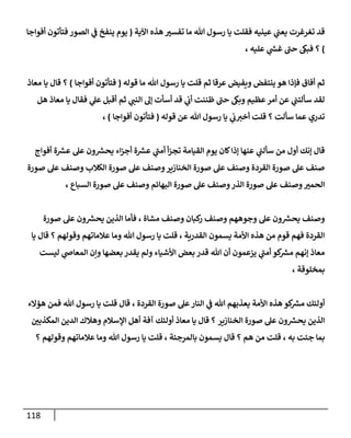 118
‫عينيه‬ ‫ي‬
‫ن‬
‫يعن‬ ‫تغرغرت‬ ‫قد‬
‫اآلية‬ ‫هذه‬ ‫تفسي‬ ‫ما‬ ‫هللا‬ ‫رسول‬ ‫يا‬ ‫فقلت‬
(
‫ينفخ‬ ‫يوم‬
‫أفواجا‬ ‫فتأتون‬ ‫الصور‬ ‫ي‬
‫ن‬
‫ف‬
)
‫عليه‬ ‫ي‬
‫ر‬
‫غس‬ ‫حن‬ ‫فبك‬ ‫؟‬
،
‫قوله‬ ‫ما‬ ‫هللا‬ ‫رسول‬ ‫يا‬ ‫قلت‬ ‫ثم‬ ‫عرقا‬ ‫ويفيض‬ ‫ينتفض‬ ‫هو‬ ‫فإذا‬ ‫أفاق‬ ‫ثم‬
(
‫أفواجا‬ ‫فتأتون‬
)
‫معاذ‬ ‫يا‬ ‫قال‬ ‫؟‬
‫هل‬ ‫معاذ‬ ‫يا‬ ‫فقال‬ ‫ي‬
‫عل‬ ‫أقبل‬ ‫ثم‬ ‫ي‬
‫النن‬ ‫إل‬ ‫أسأت‬ ‫قد‬ ‫ي‬
‫ن‬
‫أب‬ ‫ظننت‬ ‫حن‬ ‫وبك‬ ‫عظيم‬‫أمر‬ ‫عن‬ ‫ي‬
‫ن‬
‫سألتن‬ ‫لقد‬
‫سألت‬ ‫عما‬ ‫تدري‬
‫ي‬
‫ن‬
‫ب‬‫أخي‬ ‫قلت‬ ‫؟‬
‫قوله‬ ‫عن‬ ‫هللا‬ ‫رسول‬ ‫يا‬
(
‫أفواجا‬ ‫فتأتون‬
)
،
‫أفواج‬ ‫ة‬ ‫ر‬
‫عش‬ ‫عل‬ ‫ون‬ ‫ر‬
‫يحش‬ ‫اء‬‫ز‬‫أج‬ ‫ة‬ ‫ر‬
‫عش‬ ‫ي‬
‫أمن‬ ‫أ‬‫ز‬‫تج‬ ‫القيامة‬ ‫يوم‬ ‫كان‬‫إذا‬ ‫عنها‬ ‫ي‬
‫ن‬
‫سألن‬ ‫من‬ ‫أول‬ ‫إنك‬ ‫قال‬
‫صورة‬ ‫عل‬ ‫وصنف‬ ‫الكالب‬ ‫صورة‬ ‫عل‬ ‫وصنف‬‫الخنازير‬ ‫صورة‬ ‫عل‬ ‫وصنف‬ ‫القردة‬ ‫صورة‬ ‫عل‬ ‫صنف‬
‫البها‬ ‫صورة‬ ‫عل‬ ‫وصنف‬‫الذر‬ ‫صورة‬ ‫عل‬ ‫وصنف‬‫الحمي‬
‫السباع‬ ‫صورة‬ ‫عل‬ ‫وصنف‬ ‫ئم‬
،
‫مشاة‬ ‫وصنف‬ ‫كبان‬
‫ر‬ ‫وصنف‬ ‫وجوههم‬ ‫عل‬ ‫ون‬ ‫ر‬
‫يحش‬ ‫وصنف‬
،
‫صورة‬ ‫عل‬ ‫ون‬ ‫ر‬
‫يحش‬ ‫الذين‬ ‫فأما‬
‫القدرية‬ ‫يسمون‬ ‫األمة‬ ‫هذه‬ ‫من‬ ‫قوم‬ ‫فهم‬ ‫القردة‬
‫وقولهم‬ ‫عالماتهم‬ ‫وما‬ ‫هللا‬ ‫رسول‬ ‫يا‬ ‫قلت‬ ،
‫يا‬ ‫قال‬ ‫؟‬
‫بعضها‬ ‫يقدر‬ ‫ولم‬ ‫األشياء‬ ‫بعض‬ ‫قدر‬ ‫هللا‬ ‫أن‬ ‫يزعمون‬ ‫ي‬
‫أمن‬ ‫كو‬ ‫ر‬
‫مش‬ ‫إنهم‬ ‫معاذ‬
‫ليست‬ ‫ي‬
‫المعاص‬ ‫وإن‬
‫بمخلوقة‬
،
‫القردة‬ ‫صورة‬ ‫عل‬‫النار‬ ‫ي‬
‫ن‬
‫ف‬ ‫هللا‬ ‫يعذبهم‬ ‫األمة‬ ‫هذه‬ ‫كو‬ ‫ر‬
‫مش‬ ‫أولئك‬
،
‫هؤالء‬ ‫فمن‬ ‫هللا‬ ‫رسول‬ ‫يا‬ ‫قلت‬ ‫قال‬
‫الخنازير‬ ‫صورة‬ ‫عل‬ ‫ون‬ ‫ر‬
‫يحش‬ ‫الذين‬
‫ن‬
‫المكذبي‬ ‫الدين‬ ‫وهالك‬ ‫اإلسالم‬ ‫أهل‬ ‫آفة‬ ‫أولئك‬ ‫معاذ‬ ‫يا‬ ‫قال‬ ‫؟‬
‫به‬ ‫جئت‬ ‫بما‬
،
‫هم‬ ‫من‬ ‫قلت‬
‫بالمرجئة‬ ‫يسمون‬ ‫قال‬ ‫؟‬
‫ق‬ ،
‫وقولهم‬ ‫عالماتهم‬ ‫وما‬ ‫هللا‬ ‫رسول‬ ‫يا‬ ‫لت‬
‫؟‬
 