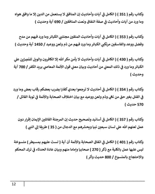 12
‫رقم‬ ‫وكتاب‬
(
256
( )
‫هواه‬ ‫وافق‬ ‫ما‬ ‫إال‬ ‫الدين‬ ‫من‬ ‫يستعمل‬ ‫ال‬ ‫المنافق‬ ‫إن‬ ‫وأحاديث‬ ‫آيات‬ ‫ي‬
‫ن‬
‫ف‬ ‫الكامل‬
‫ن‬
‫المنافقي‬ ‫ونعت‬ ‫النفاق‬ ‫صفة‬ ‫ي‬
‫ن‬
‫ف‬ ‫وأحاديث‬ ‫آيات‬ ‫من‬ ‫ورد‬ ‫وما‬
/
092
‫وحديث‬ ‫آية‬
)
‫رقم‬ ‫وكتاب‬
(
252
( )
‫مدح‬ ‫من‬ ‫فيهم‬ ‫ورد‬ ‫وما‬‫الكبائر‬ ‫ي‬
‫مجتنن‬ ‫ن‬
‫المتقي‬ ‫وأحاديث‬ ‫آيات‬ ‫ي‬
‫ن‬
‫ف‬ ‫الكامل‬
‫ي‬
‫مرتكن‬ ‫ن‬
‫والفاسقي‬ ‫ووعد‬ ‫وفضل‬
‫ووعيد‬ ‫ولعن‬ ‫ذم‬ ‫من‬ ‫فيهم‬ ‫ورد‬ ‫وما‬‫الكبائر‬
/
6052
‫وحديث‬ ‫آية‬
)
‫رقم‬ ‫وكتاب‬
(
022
( )
‫ي‬
‫عل‬ ‫ين‬ ِ
‫رص‬ ُ‫للم‬ ‫والويل‬ ‫الكافرون‬ ‫إال‬ ‫هللا‬ ‫مكر‬ ‫يأمن‬ ‫ال‬ ‫وأحاديث‬ ‫آيات‬ ‫ي‬
‫ن‬
‫ف‬ ‫الكامل‬
‫الكفر‬ ‫بريد‬ ‫ي‬
‫المعاص‬ ‫األئمة‬ ‫قول‬ ‫ي‬
‫ن‬
‫معن‬ ‫وبيان‬ ‫أحاديث‬ ‫من‬ ‫ي‬
‫ن‬
‫المعن‬ ‫ذلك‬ ‫ي‬
‫ن‬
‫ف‬ ‫ورد‬ ‫وما‬‫الكبائر‬
/
222
‫آية‬
‫وحديث‬
)
‫رقم‬ ‫وكتاب‬
(
250
( )
‫ورد‬ ‫وما‬ ‫بعض‬ ‫رقاب‬ ‫بعضكم‬ ‫ب‬ ‫ن‬
‫يرص‬ ‫ا‬‫ر‬‫كفا‬‫بعدي‬ ‫ترجعوا‬ ‫ال‬ ‫أحاديث‬ ‫ي‬
‫ن‬
‫ف‬ ‫الكامل‬
‫القاتل‬ ‫توبة‬ ‫ي‬
‫ن‬
‫ف‬ ‫واألئمة‬ ‫الصحابة‬ ‫اختالف‬ ‫بيان‬ ‫مع‬ ‫ووعيد‬ ‫ولعن‬ ‫وذم‬ ‫ي‬
‫نه‬ ‫من‬ ‫حق‬ ‫بغي‬ ‫القتل‬ ‫ي‬
‫ن‬
‫ف‬
/
522
‫حديث‬
)
‫رقم‬ ‫وكتاب‬
(
252
( )
‫ا‬ ‫ن‬
‫القائلي‬ ‫المرجئة‬ ‫إن‬ ‫حديث‬ ‫وتصحيح‬ ‫أسانيد‬ ‫ي‬
‫ن‬
‫ف‬ ‫الكامل‬
‫دون‬ ‫ار‬‫ر‬‫إق‬ ‫إليمان‬
‫من‬ ‫الدجال‬ ‫مع‬ ‫هم‬ ‫ر‬
‫ويحش‬ ‫نبيا‬ ‫ن‬
‫سبعي‬ ‫لسان‬ ‫ي‬
‫عل‬ ‫هللا‬ ‫لعنهم‬ ‫عمل‬
(
25
)
‫ي‬
‫النن‬ ‫ي‬
‫إل‬ ‫طريقا‬
)
‫رقم‬ ‫وكتاب‬
(
026
( )
‫آية‬ ‫أن‬ ‫واألئمة‬ ‫الصحابة‬ ‫اتفاق‬ ‫ي‬
‫ن‬
‫ف‬ ‫الكامل‬
(
‫بمسيطر‬ ‫عليهم‬ ‫لست‬
)
‫منسوخة‬
‫كر‬ِ
‫ذ‬ ‫مع‬ ‫بالكلية‬ ‫عمل‬ ‫عليها‬ ‫ليس‬
(
022
)
‫عادة‬ ‫وبيان‬ ‫منهم‬ ‫وإماما‬ ‫صحابيا‬
‫المحكم‬ ‫ترك‬ ‫ي‬
‫ن‬
‫ف‬ ‫الحدثاء‬
‫بالمنسوخ‬ ‫واالحتجاج‬
/
822
‫وأثر‬ ‫حديث‬
)
 
