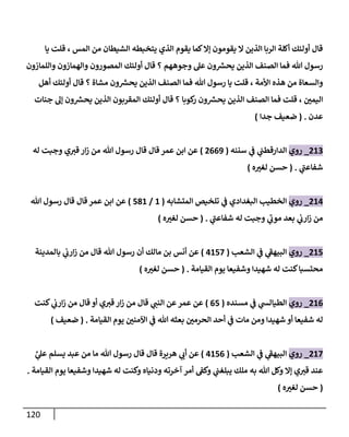 121
‫المس‬ ‫من‬ ‫الشيطان‬ ‫يتخبطه‬ ‫الذي‬ ‫يقوم‬ ‫كما‬‫إال‬ ‫يقومون‬ ‫ال‬ ‫الذين‬ ‫الربا‬ ‫أكلة‬ ‫أولئك‬ ‫قال‬
‫يا‬ ‫قلت‬ ،
‫عل‬ ‫ون‬ ‫ر‬
‫يحش‬ ‫الذين‬ ‫الصنف‬ ‫فما‬ ‫هللا‬ ‫رسول‬
‫وجوههم‬
‫واللمازون‬ ‫والهمازون‬ ‫المصورون‬ ‫أولئك‬ ‫قال‬ ‫؟‬
‫األمة‬ ‫هذه‬ ‫من‬ ‫والسعاة‬
‫مشاة‬ ‫ون‬ ‫ر‬
‫يحش‬ ‫الذين‬ ‫الصنف‬ ‫فما‬ ‫هللا‬ ‫رسول‬ ‫يا‬ ‫قلت‬ ،
‫أهل‬ ‫أولئك‬ ‫قال‬ ‫؟‬
‫ن‬
‫اليمي‬
‫كوبا‬
‫ر‬ ‫ون‬ ‫ر‬
‫يحش‬ ‫الذين‬ ‫الصنف‬ ‫فما‬ ‫قلت‬ ،
‫جنات‬ ‫إل‬ ‫ون‬ ‫ر‬
‫يحش‬ ‫الذين‬ ‫المقربون‬ ‫أولئك‬ ‫قال‬ ‫؟‬
‫عدن‬
( .
‫جدا‬ ‫ضعيف‬
)
062
_
‫روي‬
‫ي‬
‫ن‬
‫الدارقطن‬
‫سننه‬ ‫ي‬
‫ن‬
‫ف‬
(
0009
)
‫ق‬ ‫قال‬ ‫عمر‬ ‫ابن‬ ‫عن‬
‫وجبت‬ ‫ي‬‫قي‬ ‫ار‬‫ز‬ ‫من‬ ‫هللا‬ ‫رسول‬ ‫ال‬
‫له‬
‫ي‬
‫شفاعن‬
( .
‫ه‬‫لغي‬ ‫حسن‬
)
060
_
‫روي‬
‫المتشابه‬ ‫تلخيص‬ ‫ي‬
‫ن‬
‫ف‬ ‫البغدادي‬ ‫الخطيب‬
(
6
/
586
)
‫رسو‬ ‫قال‬ ‫قال‬ ‫عمر‬ ‫ابن‬ ‫عن‬
‫هللا‬ ‫ل‬
‫وجبت‬ ‫ي‬
‫موب‬ ‫بعد‬ ‫ي‬
‫ن‬
‫ارب‬‫ز‬ ‫من‬
‫ي‬
‫شفاعن‬ ‫له‬
( .
‫ه‬‫لغي‬ ‫حسن‬
)
065
_
‫روي‬
‫الشعب‬ ‫ي‬
‫ن‬
‫ف‬ ‫ي‬
‫البيهف‬
(
0652
)
‫بالمدينة‬ ‫ي‬
‫ن‬
‫ارب‬‫ز‬ ‫من‬ ‫قال‬ ‫هللا‬ ‫رسول‬ ‫أن‬ ‫مالك‬ ‫بن‬ ‫أنس‬ ‫عن‬
‫القيامة‬ ‫يوم‬ ‫وشفيعا‬ ‫شهيدا‬ ‫له‬ ‫كنت‬‫محتسبا‬
( .
‫ه‬‫لغي‬ ‫حسن‬
)
060
_
‫روي‬
‫مسنده‬ ‫ي‬
‫ن‬
‫ف‬ ‫ي‬
‫الطيالس‬
(
05
)
‫كنت‬ ‫ي‬
‫ن‬
‫ارب‬‫ز‬ ‫من‬ ‫قال‬ ‫أو‬ ‫ي‬‫قي‬ ‫ار‬‫ز‬ ‫من‬ ‫قال‬ ‫ي‬
‫النن‬ ‫عن‬ ‫عمر‬ ‫عن‬
‫ي‬
‫ن‬
‫ف‬ ‫هللا‬ ‫بعثه‬ ‫ن‬
‫الحرمي‬ ‫أحد‬ ‫ي‬
‫ن‬
‫ف‬ ‫مات‬ ‫ومن‬ ‫شهيدا‬ ‫أو‬ ‫شفيعا‬ ‫له‬
‫القيامة‬ ‫يوم‬ ‫ن‬
‫اآلمني‬
( .
‫ضعيف‬
)
062
_
‫روي‬
‫الشعب‬ ‫ي‬
‫ن‬
‫ف‬ ‫ي‬
‫البيهف‬
(
0650
)
َّ
‫ي‬
‫عل‬ ‫يسلم‬ ‫عبد‬ ‫من‬ ‫ما‬ ‫هللا‬ ‫رسول‬ ‫قال‬ ‫قال‬ ‫هريرة‬ ‫ي‬
‫أب‬ ‫عن‬
‫القيامة‬ ‫يوم‬ ‫وشفيعا‬ ‫شهيدا‬ ‫له‬ ‫وكنت‬ ‫ودنياه‬ ‫آخرته‬ ‫أمر‬ ‫ن‬
‫وكف‬ ‫ي‬
‫ن‬
‫يبلغن‬ ‫ملك‬ ‫به‬ ‫هللا‬ ‫وكل‬ ‫إال‬ ‫ي‬‫قي‬ ‫عند‬
.
(
‫حسن‬
‫ه‬‫لغي‬
)
 