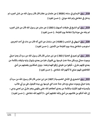 121
068
_
‫روي‬
‫سننه‬ ‫ي‬
‫ن‬
‫ف‬ ‫مذي‬‫الي‬
(
2908
)
‫قال‬ ‫قال‬ ‫عفان‬ ‫بن‬ ‫عثمان‬ ‫عن‬
‫لم‬ ‫العرب‬ ‫غش‬ ‫من‬ ‫هللا‬ ‫رسول‬
‫يدخل‬
‫ي‬
‫شفاعن‬ ‫ي‬
‫ن‬
‫ف‬
‫ي‬
‫مودب‬ ‫تنله‬ ‫ولم‬
( .
‫ه‬‫لغي‬ ‫حسن‬
)
069
_
‫روي‬
‫أصبهان‬ ‫طبقات‬ ‫ي‬
‫ن‬
‫ف‬ ‫الشيخ‬ ‫أبو‬
(
6002
)
‫العرب‬ ‫غش‬ ‫من‬ ‫قال‬ ‫هللا‬ ‫رسول‬ ‫عن‬‫جابر‬ ‫عن‬
‫القيامة‬ ‫يوم‬ ‫شفاعة‬ ‫وال‬ ‫مودة‬ ‫ي‬
‫ن‬
‫من‬ ‫ينله‬ ‫لم‬
( .
‫ه‬‫لغي‬ ‫حسن‬
)
002
_
‫روي‬
‫الشعب‬ ‫ي‬
‫ن‬
‫ف‬ ‫ي‬
‫البيهف‬
(
0682
)
‫ق‬ ‫أنه‬ ‫ي‬
‫النن‬ ‫عن‬ ‫سلمان‬ ‫عن‬
‫ن‬
‫الحرمي‬ ‫أحد‬ ‫ي‬
‫ن‬
‫ف‬ ‫مات‬ ‫من‬ ‫ال‬
‫استوجب‬
‫ي‬
‫شفاعن‬
‫ن‬
‫اآلمني‬ ‫من‬ ‫القيامة‬ ‫يوم‬ ‫وجاء‬
( .
‫ه‬‫لغي‬ ‫حسن‬
)
006
_
‫روي‬
‫الحلية‬ ‫ي‬
‫ن‬
‫ف‬ ‫نعيم‬ ‫أبو‬
(
002
)
‫ي‬
‫حياب‬ ‫يحيا‬ ‫أن‬ ‫رسه‬ ‫من‬ ‫هللا‬ ‫رسول‬ ‫قال‬ ‫قال‬ ‫عباس‬ ‫ابن‬ ‫عن‬
‫غرسها‬ ‫عدن‬ ‫جنة‬ ‫ويسكن‬ ‫ي‬
‫مماب‬ ‫ويموت‬
‫من‬ ‫باألئمة‬ ‫وليقتد‬ ‫وليه‬ ‫وليوال‬ ‫بعدي‬ ‫من‬ ‫عليا‬ ‫فليوال‬ ‫ي‬
‫رب‬
‫ي‬
‫ب‬‫عي‬ ‫فإنهم‬ ‫بعدي‬
‫وعلما‬ ‫فهما‬ ‫زقوا‬ ُ
‫ر‬ ‫ي‬
‫طينن‬ ‫من‬ ‫قوا‬ِ‫ل‬
ُ
‫خ‬ ،
‫ي‬
‫أمن‬ ‫من‬ ‫بفضلهم‬ ‫ن‬
‫للمكذبي‬ ‫وويل‬ ،
‫ل‬
‫هللا‬ ‫أنالهم‬ ‫ال‬ ‫ي‬
‫صلن‬ ‫فيهم‬ ‫ن‬
‫لقاطعي‬
‫ي‬
‫شفاعن‬
( .
‫ه‬‫لغي‬ ‫حسن‬
)
000
_
‫روي‬
‫الخميسية‬ ‫ي‬
‫األمال‬ ‫ي‬
‫ن‬
‫ف‬ ‫الشجري‬
(
002
)
‫عباس‬ ‫ابن‬ ‫عن‬
‫أن‬ ‫رسه‬ ‫من‬ ‫هللا‬ ‫رسول‬ ‫قال‬ ‫قال‬
‫طالب‬ ‫ي‬
‫أب‬ ‫بن‬ ‫ي‬
‫عل‬ ‫فليتول‬ ‫بيده‬ ‫ي‬
‫رب‬ ‫غرسها‬ ‫ي‬
‫الن‬ ‫عدن‬ ‫جنة‬ ‫ويدخل‬ ‫ي‬
‫ميتن‬ ‫ويموت‬ ‫ي‬
‫حياب‬ ‫يحيا‬
‫ي‬
‫ودم‬ ‫ي‬
‫لحم‬ ‫من‬ ‫ي‬
‫ب‬‫عي‬ ‫وهم‬ ‫ي‬
‫وفهم‬ ‫ي‬
‫علم‬ ‫هللا‬ ‫أعطاهم‬ ‫بعدي‬ ‫من‬ ‫واألئمة‬ ‫األولياء‬ ‫فهم‬ ‫وأوصياءه‬
،
‫ي‬
‫أمن‬ ‫لتقتلهم‬ ‫وهللا‬ ‫ي‬
‫أمن‬ ‫من‬ ‫ظالمهم‬ ‫من‬ ‫أشكو‬ ‫هللا‬ ‫إل‬
‫أنالهم‬ ‫ال‬ ،
‫هللا‬
‫ي‬
‫شفاعن‬
( .
‫ه‬‫لغي‬ ‫حسن‬
)
 