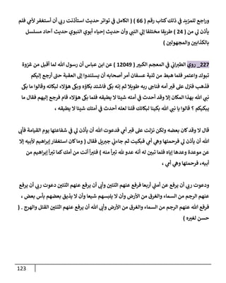 123
‫رقم‬ ‫كتاب‬‫ذلك‬ ‫ي‬
‫ن‬
‫ف‬ ‫للمييد‬ ‫اجع‬‫ر‬‫و‬
(
00
( )
‫فلم‬ ‫ي‬
‫ألم‬ ‫أستغفر‬ ‫أن‬ ‫ي‬
‫رب‬ ‫استأذنت‬ ‫حديث‬ ‫تواتر‬ ‫ي‬
‫ن‬
‫ف‬ ‫الكامل‬
‫من‬ ‫ي‬
‫ل‬ ‫يأذن‬
(
00
)
‫مسلسل‬ ‫آحاد‬ ‫حديث‬ ‫النبوي‬ ‫أبوي‬ ‫إحياء‬ ‫حديث‬ ‫وأن‬ ‫ي‬
‫النن‬ ‫ي‬
‫إل‬ ‫مختلفا‬ ‫طريقا‬
‫ن‬
‫والمجهولي‬ ‫ن‬
‫بالكذابي‬
)
002
_
‫روي‬
‫الكبي‬ ‫المعجم‬ ‫ي‬
‫ن‬
‫ف‬ ‫ي‬
‫ن‬
‫اب‬‫الطي‬
(
60209
)
‫عباس‬ ‫ابن‬ ‫عن‬
‫غزوة‬ ‫من‬ ‫أقبل‬ ‫لما‬ ‫هللا‬ ‫رسول‬ ‫أن‬
‫إليكم‬ ‫أرجع‬ ‫حن‬ ‫العقبة‬ ‫إل‬ ‫يستندوا‬ ‫أن‬ ‫أصحابه‬ ‫أمر‬ ‫عسفان‬ ‫ثنية‬ ‫من‬ ‫هبط‬ ‫فلما‬ ‫واعتمر‬ ‫تبوك‬
‫رب‬ ‫فناج‬ ‫أمه‬ ‫قي‬ ‫عل‬ ‫ل‬‫ن‬ ‫ن‬
‫في‬ ‫فذهب‬
‫بكاؤه‬ ‫فاشتد‬ ‫بك‬ ‫إنه‬ ‫ثم‬ ‫طويال‬ ‫ه‬
‫بك‬ ‫ما‬ ‫وقالوا‬ ‫لبكائه‬ ‫هؤالء‬ ‫وبك‬
‫إال‬ ‫المكان‬ ‫بهذا‬ ‫هللا‬ ‫ي‬
‫نن‬
‫يطيقه‬ ‫ال‬ ‫شيئا‬ ‫أمته‬ ‫ي‬
‫ن‬
‫ف‬ ‫أحدث‬ ‫وقد‬
‫ما‬ ‫فقال‬ ‫إليهم‬ ‫فرجع‬ ‫قام‬ ‫هؤالء‬ ‫بك‬ ‫فلما‬
‫يبكيكم‬
‫يطيقه‬ ‫ال‬ ‫شيئا‬ ‫أمتك‬ ‫ي‬
‫ن‬
‫ف‬ ‫أحدث‬ ‫لعله‬ ‫قلنا‬ ‫لبكائك‬ ‫بكينا‬ ‫هللا‬ ‫ي‬
‫نن‬ ‫يا‬ ‫قالوا‬ ‫؟‬
،
‫فأب‬ ‫القيامة‬ ‫يوم‬ ‫شفاعتها‬ ‫ي‬
‫ن‬
‫ف‬ ‫ي‬
‫ل‬ ‫يأذن‬ ‫أن‬ ‫هللا‬ ‫فدعوت‬ ‫ي‬
‫أم‬ ‫قي‬ ‫عل‬ ‫نزلت‬ ‫ولكن‬ ‫بعضه‬ ‫كان‬‫وقد‬ ‫ال‬ ‫قال‬
‫ي‬
‫ل‬ ‫يأذن‬ ‫أن‬ ‫هللا‬
‫فقال‬ ‫يل‬‫جي‬ ‫ي‬
‫ن‬
‫جاءب‬ ‫ثم‬ ‫فبكيت‬ ‫ي‬
‫أم‬ ‫ي‬
‫وه‬ ‫فرحمتها‬
(
‫إال‬ ‫ألبيه‬ ‫اهيم‬‫ر‬‫إب‬‫استغفار‬ ‫كان‬‫وما‬
‫منه‬ ‫أ‬‫تي‬ ‫هلل‬ ‫عدو‬ ‫أنه‬ ‫له‬ ‫ن‬
‫تبي‬ ‫فلما‬ ‫إياه‬ ‫وعدها‬ ‫موعدة‬ ‫عن‬
)
‫من‬ ‫اهيم‬‫ر‬‫إب‬ ‫أ‬‫تي‬ ‫كما‬‫أمك‬ ‫من‬ ‫أنت‬ ‫أ‬‫فتي‬
‫ي‬
‫أم‬ ‫ي‬
‫وه‬ ‫فرحمتها‬ ،‫أبيه‬
،
‫ي‬ ‫أن‬ ‫وأب‬ ‫ن‬
‫اثنتي‬ ‫عنهم‬ ‫فرفع‬ ‫أربعا‬ ‫ي‬
‫أمن‬ ‫عن‬ ‫يرفع‬ ‫أن‬ ‫ي‬
‫رب‬ ‫ودعوت‬
‫يرفع‬ ‫أن‬ ‫ي‬
‫رب‬ ‫دعوت‬ ‫ن‬
‫اثنتي‬ ‫عنهم‬ ‫رفع‬
‫بعض‬ ‫بأس‬ ‫بعضهم‬ ‫يذيق‬ ‫ال‬ ‫وأن‬ ‫شيعا‬ ‫يلبسهم‬ ‫ال‬ ‫وأن‬ ‫األرض‬ ‫من‬ ‫والغرق‬ ‫السماء‬ ‫من‬ ‫الرجم‬ ‫عنهم‬
،
‫والهرج‬ ‫القتل‬ ‫ن‬
‫اثنتي‬ ‫عنهم‬ ‫يرفع‬ ‫أن‬ ‫هللا‬ ‫وأب‬ ‫األرض‬ ‫من‬ ‫والغرق‬ ‫السماء‬ ‫من‬ ‫الرجم‬ ‫عنهم‬ ‫هللا‬ ‫فرفع‬
( .
‫ه‬‫لغي‬ ‫حسن‬
)
 