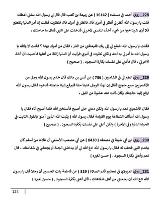 124
008
_
‫روي‬
‫مسنده‬ ‫ي‬
‫ن‬
‫ف‬ ‫أحمد‬
(
60600
)
‫أعطك‬ ‫ي‬
‫ن‬
‫سلن‬ ‫هللا‬ ‫رسول‬ ‫ي‬
‫ل‬ ‫قال‬ ‫قال‬ ‫كعب‬‫بن‬ ‫ربيعة‬ ‫عن‬
‫ينقطع‬ ‫الدنيا‬ ‫أمر‬ ‫إن‬ ‫فقلت‬ ‫فنظرت‬ ‫قال‬ ‫أمرك‬ ‫ي‬
‫ن‬
‫ف‬ ‫فانظر‬ ‫قال‬ ‫أمري‬ ‫ي‬
‫ن‬
‫ف‬ ‫أنظر‬ ‫ي‬
‫ن‬
‫أنظرب‬ ‫هللا‬ ‫رسول‬ ‫يا‬ ‫قلت‬
‫حاجتك‬ ‫ما‬ ‫فقال‬ ‫ي‬
‫النن‬ ‫عل‬ ‫فدخلت‬ ‫ي‬
‫آلخرب‬ ‫ي‬
‫لنفس‬ ‫آخذه‬ ‫ء‬ ‫ي‬
‫ر‬
‫ش‬ ‫من‬ ‫ا‬‫خي‬ ‫شيئا‬ ‫أرى‬ ‫فال‬
،
‫ي‬
‫ن‬
‫فليعتقن‬ ‫ربك‬ ‫إل‬ ‫ي‬
‫ل‬ ‫اشفع‬ ‫هللا‬ ‫رسول‬ ‫يا‬ ‫فقلت‬
‫النار‬ ‫من‬
،
‫بهذا‬ ‫أمرك‬ ‫من‬ ‫فقال‬
‫يا‬ ‫وهللا‬ ‫ال‬ ‫فقلت‬ ‫؟‬
‫آخذ‬ ‫أن‬ ‫فأحببت‬ ‫أهلها‬ ‫من‬ ‫ائلة‬‫ز‬ ‫الدنيا‬ ‫أن‬ ‫أيت‬‫ر‬‫ف‬ ‫أمري‬ ‫ي‬
‫ن‬
‫ف‬ ‫نظرت‬ ‫ي‬
‫ن‬
‫ولكن‬ ‫أحد‬ ‫به‬ ‫ي‬
‫ن‬
‫أمرب‬ ‫ما‬ ‫هللا‬ ‫رسول‬
‫ي‬
‫آلخرب‬
‫السجود‬ ‫ة‬ ‫ر‬
‫بكي‬ ‫نفسك‬ ‫عل‬ ‫ي‬
‫ن‬
‫فأعن‬ ‫قال‬ ،
( .
‫صحيح‬
)
009
_
‫روي‬
‫ن‬
‫الشاميي‬ ‫ي‬
‫ن‬
‫ف‬ ‫ي‬
‫ن‬
‫اب‬‫الطي‬
(
220
)
‫ر‬ ‫خدم‬ ‫قال‬ ‫مالك‬ ‫بن‬ ‫أنس‬ ‫عن‬
‫من‬ ‫رجل‬ ‫هللا‬ ‫سول‬
‫هللا‬ ‫رسول‬ ‫فقال‬ ‫فدعوه‬ ‫حاجته‬ ‫إلينا‬ ‫فع‬‫فلي‬ ‫حقا‬ ‫علينا‬ ‫الرجل‬ ‫لهذا‬ ‫إن‬ ‫فقال‬ ‫حجج‬ ‫سبع‬ ‫ن‬
‫األشعريي‬
‫الليل‬ ‫من‬ ‫عشوة‬ ‫عند‬ ‫ذلك‬ ‫وكان‬ ‫حاجتك‬ ‫إلينا‬ ‫ارفع‬
،
‫يا‬ ‫فقال‬ ‫أتاه‬ ‫أصبح‬ ‫فلما‬ ‫هللا‬ ‫فأستخي‬ ‫أصبح‬ ‫حن‬ ‫ي‬
‫ن‬
‫دعن‬ ‫ولكن‬ ‫هللا‬ ‫رسول‬ ‫يا‬ ‫نعم‬ ‫األشعري‬ ‫فقال‬
‫أسألك‬ ‫هللا‬ ‫رسول‬
‫الشفا‬
‫عة‬
‫هللا‬ ‫رسول‬ ‫فقال‬ ‫القيامة‬ ‫يوم‬
(
‫ي‬
‫ن‬
‫ف‬ ‫الثابت‬ ‫بالقول‬ ‫آمنوا‬ ‫الذين‬ ‫هللا‬ ‫يثبت‬
‫اآلخرة‬ ‫ي‬
‫ن‬
‫وف‬ ‫الدنيا‬ ‫الحياة‬
)
‫السجود‬ ‫ة‬ ‫ر‬
‫بكي‬ ‫نفسك‬ ‫عل‬ ‫ي‬
‫ن‬
‫أعن‬ ‫ولكن‬
( .
‫صحيح‬
)
022
_
‫روي‬
‫مصنفه‬ ‫ي‬
‫ن‬
‫ف‬ ‫شيبة‬ ‫ي‬
‫أب‬ ‫ابن‬
(
8022
)
‫كان‬‫أسلم‬ ‫من‬ ‫غالما‬ ‫أن‬ ‫ي‬
‫األسلم‬ ‫مصعب‬ ‫ي‬
‫أب‬ ‫عن‬
‫رسول‬ ‫يا‬ ‫فقال‬ ‫له‬ ‫فحف‬ ‫ي‬
‫النن‬ ‫يخدم‬
‫شفاعتك‬ ‫ي‬
‫ن‬
‫ف‬ ‫ي‬
‫ن‬
‫يجعلن‬ ‫أو‬ ‫الجنة‬ ‫ي‬
‫ن‬
‫يدخلن‬ ‫أن‬ ‫ي‬
‫ل‬ ‫هللا‬ ‫ادع‬ ‫هللا‬
‫قال‬ ،
‫السجود‬ ‫ة‬ ‫ر‬
‫بكي‬ ‫ي‬
‫ن‬
‫وأعن‬ ‫نعم‬
( .
‫ه‬‫لغي‬ ‫حسن‬
)
026
_
‫روي‬
‫المروزي‬
‫ي‬
‫ن‬
‫ف‬
‫تعظيم‬
‫الصالة‬ ‫قدر‬
(
269
)
‫رسول‬ ‫يا‬ ‫قال‬ ‫رجال‬ ‫أن‬ ‫ن‬
‫الحسي‬ ‫بنت‬ ‫فاطمة‬ ‫عن‬
‫شفاعتك‬ ‫أهل‬ ‫من‬ ‫ي‬
‫ن‬
‫يجعلن‬ ‫أن‬ ‫هللا‬ ‫ادع‬ ‫هللا‬
‫السجود‬ ‫ة‬ ‫ر‬
‫بكي‬ ‫ي‬
‫ن‬
‫أعن‬ ‫قال‬ ،
( .
‫حسن‬
‫ه‬‫لغي‬
)
 