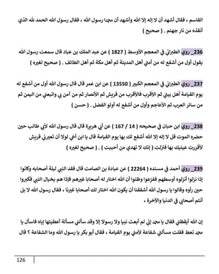 126
‫القاسم‬
‫هللا‬ ‫رسول‬ ‫دمحما‬ ‫أن‬ ‫وأشهد‬ ‫هللا‬ ‫إال‬ ‫إله‬ ‫ال‬ ‫أن‬ ‫أشهد‬ ‫فقال‬ ،
‫الذي‬ ‫هلل‬ ‫الحمد‬ ‫هللا‬ ‫رسول‬ ‫فقال‬ ،
‫جهنم‬ ‫نار‬ ‫من‬ ‫أنقذه‬
( .
‫صحيح‬
)
020
_
‫روي‬
‫األوسط‬ ‫المعجم‬ ‫ي‬
‫ن‬
‫ف‬ ‫ي‬
‫ن‬
‫اب‬‫الطي‬
(
6802
)
‫بن‬ ‫الملك‬ ‫عبد‬ ‫عن‬
‫عباد‬
‫هللا‬ ‫رسول‬ ‫سمعت‬ ‫قال‬
‫من‬ ‫أول‬ ‫يقول‬
‫أشفع‬
‫الطائف‬ ‫أهل‬ ‫ثم‬ ‫مكة‬ ‫أهل‬ ‫ثم‬ ‫المدينة‬ ‫أهل‬ ‫ي‬
‫أمن‬ ‫من‬ ‫له‬
( .
‫ه‬‫لغي‬ ‫صحيح‬
)
022
_
‫روي‬
‫الكبي‬ ‫المعجم‬ ‫ي‬
‫ن‬
‫ف‬ ‫ي‬
‫ن‬
‫اب‬‫الطي‬
(
62552
)
‫من‬ ‫أول‬ ‫هللا‬ ‫رسول‬ ‫قال‬ ‫قال‬ ‫عمر‬ ‫ابن‬ ‫عن‬
‫أشفع‬
‫له‬
‫األنصار‬ ‫ثم‬ ‫قريش‬ ‫من‬ ‫فاألقرب‬ ‫األقرب‬ ‫ثم‬ ‫ي‬
‫بين‬ ‫أهل‬ ‫القيامة‬ ‫يوم‬
‫ثم‬ ‫اليمن‬ ‫من‬ ‫ي‬
‫ن‬
‫واتبعن‬ ‫ي‬
‫ب‬ ‫آمن‬ ‫من‬ ‫ثم‬
‫من‬ ‫وأول‬ ‫األعاجم‬ ‫ثم‬ ‫العرب‬ ‫سائر‬ ‫من‬
‫أشفع‬
‫الفضل‬ ‫أولو‬ ‫له‬
( .
‫حسن‬
)
028
_
‫روي‬
‫صحيحه‬ ‫ي‬
‫ن‬
‫ف‬ ‫حبان‬ ‫ابن‬
(
60
/
602
)
‫ن‬
‫حي‬ ‫طالب‬ ‫ي‬
‫ألب‬ ‫هللا‬ ‫رسول‬ ‫قال‬ ‫قال‬ ‫هريرة‬ ‫ي‬
‫أب‬ ‫عن‬
‫هللا‬ ‫إال‬ ‫إله‬ ‫ال‬ ‫قل‬ ‫الموت‬ ‫ه‬ ‫ن‬
‫حرص‬
‫أشفع‬
‫لوال‬ ‫ي‬
‫ن‬
‫أج‬ ‫ابن‬ ‫يا‬ ‫قال‬ ‫القيامة‬ ‫يوم‬ ‫بها‬ ‫لك‬
‫قريش‬ ‫ي‬
‫ن‬
‫ب‬‫تعي‬ ‫أن‬
‫لت‬‫ن‬ ‫ن‬
‫في‬ ‫بها‬ ‫عينيك‬ ‫ألقررت‬
(
‫أحببت‬ ‫من‬ ‫تهدي‬ ‫ال‬ ‫إنك‬
)
( .
‫ه‬‫لغي‬ ‫صحيح‬
)
029
_
‫روي‬
‫مسنده‬ ‫ي‬
‫ن‬
‫ف‬ ‫أحمد‬
(
00000
)
‫وكانوا‬ ‫أصحابه‬ ‫ليلة‬ ‫ي‬
‫النن‬ ‫فقد‬ ‫قال‬ ‫الصامت‬ ‫بن‬ ‫عبادة‬ ‫عن‬
‫ي‬
‫النن‬ ‫بخيال‬ ‫هم‬ ‫فإذا‬ ‫هم‬‫غي‬ ‫أصحابا‬ ‫له‬ ‫اختار‬ ‫هللا‬ ‫أن‬ ‫وظنوا‬ ‫ففزعوا‬ ‫أوسطهم‬ ‫أنزلوه‬ ‫نزلوا‬ ‫إذا‬
‫وا‬‫فكي‬
‫نا‬‫غي‬ ‫أصحابا‬ ‫لك‬ ‫اختار‬ ‫هللا‬ ‫يكون‬ ‫أن‬ ‫أشفقنا‬ ‫هللا‬ ‫رسول‬ ‫يا‬ ‫وقالوا‬ ‫أوه‬‫ر‬ ‫ن‬
‫حي‬
‫بل‬ ‫ال‬ ‫هللا‬ ‫رسول‬ ‫فقال‬ ،
‫واآلخرة‬ ‫الدنيا‬ ‫ي‬
‫ن‬
‫ف‬ ‫ي‬
‫أصحاب‬ ‫أنتم‬
،
‫يا‬ ‫فاسأل‬ ‫إياه‬ ‫أعطيتها‬ ‫مسألة‬ ‫ي‬
‫ن‬
‫سألن‬ ‫وقد‬ ‫إال‬ ‫رسوال‬ ‫وال‬ ‫نبيا‬ ‫أبعث‬ ‫لم‬ ‫ي‬
‫ن‬
‫إب‬ ‫دمحم‬ ‫يا‬ ‫فقال‬ ‫ي‬
‫ن‬
‫أيقظن‬ ‫هللا‬ ‫إن‬
‫شفاع‬ ‫ي‬
‫مسألن‬ ‫فقلت‬ ‫تعط‬ ‫دمحم‬
‫القيامة‬ ‫يوم‬ ‫ي‬
‫ألمن‬ ‫ة‬
‫الشفاعة‬ ‫وما‬ ‫هللا‬ ‫رسول‬ ‫يا‬ ‫بكر‬ ‫أبو‬ ‫فقال‬ ،
‫قال‬ ‫؟‬
 