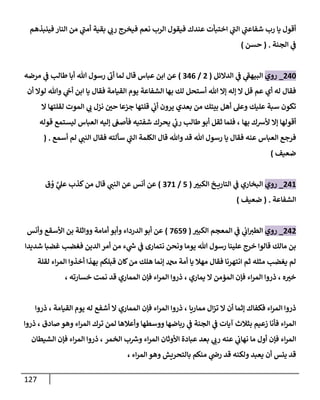 127
‫فينبذهم‬ ‫النار‬ ‫من‬ ‫ي‬
‫أمن‬ ‫بقية‬ ‫ي‬
‫رب‬ ‫فيخرج‬ ‫نعم‬ ‫الرب‬ ‫فيقول‬ ‫عندك‬ ‫اختبأت‬ ‫ي‬
‫الن‬ ‫ي‬
‫شفاعن‬ ‫رب‬ ‫يا‬ ‫أقول‬
‫الجنة‬ ‫ي‬
‫ن‬
‫ف‬
( .
‫حسن‬
)
002
_
‫روي‬
‫الدالئل‬ ‫ي‬
‫ن‬
‫ف‬ ‫ي‬
‫البيهف‬
(
0
/
200
)
‫طالب‬ ‫أبا‬ ‫هللا‬ ‫رسول‬ ‫أب‬ ‫لما‬ ‫قال‬ ‫عباس‬ ‫ابن‬ ‫عن‬
‫مرضه‬ ‫ي‬
‫ن‬
‫ف‬
‫بها‬ ‫لك‬ ‫أستحل‬ ‫هللا‬ ‫إال‬ ‫إله‬ ‫ال‬ ‫قل‬ ‫عم‬ ‫أي‬ ‫له‬ ‫فقال‬
‫الشفاعة‬
‫أن‬ ‫لوال‬ ‫وهللا‬ ‫ي‬
‫ن‬
‫أج‬ ‫ابن‬ ‫يا‬ ‫فقال‬ ‫القيامة‬ ‫يوم‬
‫ال‬ ‫لقلتها‬ ‫الموت‬ ‫ي‬
‫ب‬ ‫نزل‬ ‫ن‬
‫حي‬ ‫جزعا‬ ‫قلتها‬ ‫ي‬
‫ن‬
‫أب‬ ‫يرون‬ ‫بعدي‬ ‫من‬ ‫بيتك‬ ‫أهل‬ ‫وعل‬ ‫عليك‬ ‫سبة‬ ‫تكون‬
‫بها‬ ‫ألرسك‬ ‫إال‬ ‫أقولها‬
‫ا‬ ‫إليه‬ ‫ن‬
‫فأصغ‬ ‫شفتيه‬ ‫يحرك‬ ‫ي‬
‫ئ‬
‫رب‬ ‫طالب‬‫أبو‬ ‫ثقل‬ ‫فلما‬ ،
‫قوله‬ ‫ليستمع‬ ‫لعباس‬
‫أسمع‬ ‫لم‬ ‫ي‬
‫النن‬ ‫فقال‬ ‫سألته‬ ‫ي‬
‫الن‬ ‫الكلمة‬ ‫قال‬ ‫وهللا‬ ‫قد‬ ‫هللا‬ ‫رسول‬ ‫يا‬ ‫فقال‬ ‫عنه‬ ‫العباس‬ ‫فرجع‬
( .
‫ضعيف‬
)
006
_
‫روي‬
‫الكبي‬ ‫خ‬ ‫التاري‬ ‫ي‬
‫ن‬
‫ف‬ ‫البخاري‬
(
5
/
226
)
‫أن‬ ‫عن‬
‫ق‬ ُ
‫و‬ َّ
‫ي‬
‫عل‬ ‫كذب‬‫من‬ ‫قال‬ ‫ي‬
‫النن‬ ‫عن‬ ‫س‬
‫الشفاعة‬
( .
‫ضعيف‬
)
000
_
‫روي‬
‫الكبي‬ ‫المعجم‬ ‫ي‬
‫ن‬
‫ف‬ ‫ي‬
‫ن‬
‫اب‬‫الطي‬
(
2059
)
‫وأنس‬ ‫األسقع‬ ‫بن‬ ‫وواثلة‬ ‫أمامة‬ ‫وأبو‬ ‫الدرداء‬ ‫أبو‬ ‫عن‬
‫شديدا‬ ‫غضبا‬ ‫فغضب‬ ‫الدين‬ ‫أمر‬ ‫من‬ ‫ء‬ ‫ي‬
‫ر‬
‫ش‬ ‫ي‬
‫ن‬
‫ف‬ ‫نتمارى‬ ‫ونحن‬ ‫يوما‬ ‫هللا‬ ‫رسول‬ ‫علينا‬ ‫خرج‬ ‫قالوا‬ ‫مالك‬ ‫بن‬
‫لقلة‬ ‫اء‬‫ر‬‫الم‬ ‫أخذوا‬ ‫بهذا‬ ‫قبلكم‬ ‫كان‬‫من‬ ‫هلك‬ ‫إنما‬ ‫دمحم‬ ‫أمة‬ ‫يا‬ ‫مهال‬ ‫فقال‬ ‫انتهرنا‬ ‫ثم‬ ‫مثله‬ ‫يغضب‬ ‫لم‬
‫ه‬‫خي‬
‫فإن‬ ‫اء‬‫ر‬‫الم‬ ‫ذروا‬ ،
‫يماري‬ ‫ال‬ ‫المؤمن‬
‫فإن‬ ‫اء‬‫ر‬‫الم‬ ‫ذروا‬ ،
‫المماري‬
‫خسارته‬ ‫نمت‬ ‫قد‬
،
‫مماريا‬ ‫ال‬‫ز‬‫ت‬ ‫ال‬ ‫أن‬ ‫إثما‬ ‫فكفاك‬ ‫اء‬‫ر‬‫الم‬ ‫ذروا‬
‫فإن‬ ‫اء‬‫ر‬‫الم‬ ‫ذروا‬ ،
‫المماري‬
‫القيامة‬ ‫يوم‬ ‫له‬ ‫أشفع‬ ‫ال‬
‫ذروا‬ ،
‫صادق‬ ‫وهو‬ ‫اء‬‫ر‬‫الم‬ ‫ترك‬ ‫لمن‬ ‫وأعالها‬ ‫ووسطها‬ ‫رباضها‬ ‫ي‬
‫ن‬
‫ف‬ ‫الجنة‬ ‫ي‬
‫ن‬
‫ف‬ ‫آيات‬ ‫بثالث‬ ‫زعيم‬ ‫فأنا‬ ‫اء‬‫ر‬‫الم‬
‫ذروا‬ ،
‫اء‬‫ر‬‫الم‬
‫الخمر‬ ‫ب‬ ‫ر‬
‫ورس‬ ‫اء‬‫ر‬‫الم‬ ‫األوثان‬ ‫عبادة‬ ‫بعد‬ ‫ي‬
‫رب‬ ‫عنه‬ ‫ي‬
‫ن‬
‫نهاب‬ ‫ما‬ ‫أول‬ ‫فإن‬
‫الشيطان‬ ‫فإن‬ ‫اء‬‫ر‬‫الم‬ ‫ذروا‬ ،
‫اء‬‫ر‬‫الم‬ ‫وهو‬ ‫بالتحريش‬ ‫منكم‬ ‫ي‬
‫ن‬
‫رص‬ ‫قد‬ ‫ولكنه‬ ‫يعبد‬ ‫أن‬ ‫يئس‬ ‫قد‬
،
 