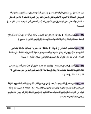 128
‫فرقة‬ ‫ن‬
‫وسبعي‬ ‫ن‬
‫ثنتي‬ ‫عل‬ ‫والنصارى‬ ‫فرقة‬ ‫ن‬
‫وسبعي‬ ‫إحدى‬ ‫عل‬ ‫قوا‬‫افي‬ ‫ائيل‬‫رس‬‫إ‬ ‫ي‬
‫ن‬
‫بن‬ ‫فإن‬ ‫اء‬‫ر‬‫الم‬ ‫ذروا‬
‫إال‬ ‫الضاللة‬ ‫عل‬ ‫كلهم‬
‫األعظم‬ ‫السواد‬
‫األعظم‬ ‫السواد‬ ‫ومن‬ ‫هللا‬ ‫رسول‬ ‫يا‬ ‫قالوا‬ ،
‫عل‬ ‫كان‬‫من‬ ‫قال‬ ‫؟‬
‫ي‬
‫وأصحاب‬ ‫عليه‬ ‫أنا‬ ‫ما‬
‫له‬ ‫غفر‬ ‫بذنب‬ ‫التوحيد‬ ‫أهل‬ ‫من‬ ‫أحدا‬ ‫يكفر‬ ‫لم‬ ‫ومن‬ ‫هللا‬ ‫دين‬ ‫ي‬
‫ن‬
‫ف‬ ‫يمار‬ ‫لم‬ ‫من‬ ،
( .
‫ضعيف‬
)
002
_
‫روي‬
‫زيد‬ ‫مسند‬ ‫ي‬
‫ن‬
‫ف‬
(
6
/
208
)
‫هللا‬ ‫رسول‬ ‫قال‬ ‫قال‬ ‫ي‬
‫عل‬ ‫عن‬
‫ع‬ ‫أوجبكم‬ ‫غدا‬ ‫ي‬
‫ن‬
‫من‬ ‫أقربكم‬ ‫إن‬
َّ
‫ي‬
‫ل‬
‫شفاعة‬
‫الناس‬ ‫من‬ ‫وأقربكم‬ ‫خلقا‬ ‫وأحسنكم‬ ‫ألمانته‬ ‫وأداكم‬ ‫لسانا‬ ‫أصدقكم‬
( .
‫صحيح‬
)
000
_
‫روي‬
‫البغدادي‬ ‫الخطيب‬
‫ي‬
‫ن‬
‫ف‬
‫تاريخه‬
(
0
/
028
)
‫ي‬
‫النن‬ ‫عند‬ ‫كنا‬‫قال‬ ‫هللا‬ ‫عبد‬ ‫بن‬ ‫جابر‬ ‫عن‬
‫أفضل‬ ‫وال‬ ‫منه‬ ‫خي‬ ‫هو‬ ‫أحدا‬ ‫بعدي‬ ‫هللا‬ ‫يخلق‬ ‫لم‬ ‫رجل‬ ‫عليكم‬ ‫يطلع‬ ‫فقال‬
‫شفاعة‬ ‫وله‬
‫مثل‬
‫شفاعة‬
‫ن‬
‫النبيي‬
‫فقب‬ ‫ي‬
‫النن‬ ‫فقام‬ ‫الصديق‬ ‫بكر‬ ‫أبو‬ ‫طلع‬ ‫حن‬ ‫برحنا‬ ‫فما‬ ،
‫مه‬‫ن‬
‫والي‬ ‫له‬
( .
‫حسن‬
)
005
_
‫روي‬
‫الصحابة‬ ‫فضائل‬ ‫ي‬
‫ن‬
‫ف‬ ‫أحمد‬
(
6820
)
‫العباس‬ ‫بيد‬ ‫أخذ‬ ‫الحي‬ ‫كعبا‬‫أن‬ ‫ي‬
‫ن‬
‫العوف‬ ‫عطية‬ ‫عن‬
‫عندك‬ ‫للشفاعة‬ ‫اختبئها‬ ‫فقال‬
‫وهل‬ ‫قال‬ ،
‫شفاعة‬ ‫ي‬
‫ل‬
‫ليس‬ ‫نعم‬ ‫قال‬ ‫؟‬
‫إال‬ ‫ي‬
‫النن‬ ‫بيت‬ ‫أهل‬ ‫من‬ ‫أحد‬
‫كانت‬
‫شفاعة‬ ‫له‬
( .
‫حسن‬
)
000
_
‫روي‬
‫ه‬‫تفسي‬ ‫ي‬
‫ن‬
‫ف‬ ‫سالم‬ ‫ابن‬
(
6
/
005
)
‫القيامة‬ ‫يوم‬ ‫كان‬‫إذا‬ ‫هللا‬ ‫رسول‬ ‫قال‬ ‫قال‬ ‫هريرة‬ ‫ي‬
‫أب‬ ‫عن‬
‫وتبف‬ ‫بيته‬ ‫ألهل‬ ‫والمؤمن‬ ‫بيته‬ ‫ألهل‬ ‫الشهيد‬ ‫وشفع‬ ‫ألمته‬ ‫ي‬
‫النن‬ ‫شفع‬
‫شفاعة‬
‫الرحمن‬
‫هللا‬ ‫يخرج‬ ،
‫فتبثثهم‬ ‫حمما‬ ‫فصاروا‬ ‫فيها‬ ‫قوا‬‫احي‬ ‫قد‬ ‫النار‬ ‫من‬ ‫أقواما‬
‫عليهم‬ ‫هللا‬ ‫يرسل‬ ‫ثم‬ ‫والنار‬ ‫الجنة‬ ‫ن‬
‫بي‬ ‫اء‬‫ر‬‫بالع‬
‫الحياة‬ ‫له‬ ‫يقال‬ ‫الجنة‬ ‫من‬ ‫ا‬‫ر‬‫نه‬
،
 