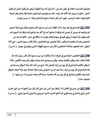 129
‫المسيل‬ ‫بطن‬ ‫ي‬
‫ن‬
‫ف‬ ‫الغثاء‬ ‫ينبت‬ ‫كما‬‫فينبتون‬
‫فيكون‬ ‫يبدأ‬ ‫أنه‬ ‫ترون‬ ‫أال‬ ،
‫يكون‬ ‫ثم‬ ‫أصفر‬ ‫يكون‬ ‫ثم‬ ‫أبيض‬
‫ن‬
‫أخرص‬
،
‫أيته‬‫ر‬ ‫قد‬ ‫كأنك‬‫هللا‬ ‫رسول‬ ‫يا‬ ‫قالوا‬
‫الجنة‬ ‫أهل‬ ‫رآهم‬ ‫فإذا‬ ‫الجنة‬ ‫فيدخلون‬ ‫يقومون‬ ‫ثم‬ ‫قال‬ ،
‫الرحمن‬ ‫عتقاء‬ ‫هؤالء‬ ‫قالوا‬
‫لة‬‫ن‬ ‫ن‬
‫مي‬ ‫وأدناهم‬ ‫دخوال‬ ‫الجنة‬ ‫أهل‬ ‫آخر‬ ‫فهم‬ ،
( .
‫ه‬‫لغي‬ ‫حسن‬
)
002
_
‫روي‬
‫الوسيط‬ ‫ي‬
‫ن‬
‫ف‬ ‫الواحدي‬
(
0
/
282
)
‫يل‬‫جي‬ ‫أربعة‬ ‫ابع‬‫ر‬ ‫نبيكم‬ ‫يشفع‬ ‫قال‬ ‫مسعود‬ ‫ابن‬ ‫عن‬
‫ثم‬ ‫النبيون‬ ‫ثم‬ ‫نبيكم‬ ‫فيه‬ ‫يشفع‬ ‫مما‬ ‫ر‬
‫أكي‬ ‫ي‬
‫ن‬
‫ف‬ ‫أحد‬ ‫يشفع‬ ‫ال‬ ‫نبيكم‬ ‫ثم‬ ‫عيس‬ ‫أو‬ ‫موش‬ ‫ثم‬ ‫اهيم‬‫ر‬‫إب‬ ‫ثم‬
‫لهم‬ ‫فيقال‬ ‫جهنم‬ ‫ي‬
‫ن‬
‫ف‬ ‫قوم‬ ‫ويبف‬ ‫الشهداء‬ ‫ثم‬ ‫الصديقون‬
(
‫سقر‬ ‫ي‬
‫ن‬
‫ف‬ ‫سلككم‬ ‫ما‬
‫من‬ ‫نك‬ ‫لم‬ ‫قالوا‬ ،
‫ن‬
‫المسكي‬ ‫نطعم‬ ‫نك‬ ‫ولم‬ ‫ن‬
‫المصلي‬
‫ن‬
‫الخائضي‬ ‫مع‬ ‫نخوض‬ ‫وكنا‬ ،
‫الدين‬ ‫بيوم‬ ‫نكذب‬ ‫وكنا‬ ،
‫أتانا‬ ‫ي‬
‫حن‬ ،
‫ن‬
‫اليقي‬
‫تنفعهم‬ ‫فما‬ ،
‫شفاعة‬
‫ن‬
‫الشافعي‬
)
‫جهنم‬ ‫ي‬
‫ن‬
‫ف‬ ‫يبقون‬ ‫الذين‬ ‫فهؤالء‬ ‫مسعود‬ ‫ابن‬ ‫قال‬
( .
‫حسن‬
)
008
_
‫روي‬
‫تاريخه‬ ‫ي‬
‫ن‬
‫ف‬ ‫البغدادي‬ ‫الخطيب‬
(
5
/
055
)
‫هلل‬ ‫هللا‬ ‫رسول‬ ‫قال‬ ‫قال‬ ‫مسعود‬ ‫ابن‬ ‫عن‬
‫األقض‬ ‫بالمسجد‬ ‫موكل‬ ‫وملك‬ ‫هذا‬ ‫بمسجدي‬ ‫موكل‬ ‫وملك‬ ‫بالكعبة‬ ‫موكل‬ ‫ملك‬ ‫أمالك‬ ‫ثالثة‬
،
‫فأما‬
‫بمسجدي‬ ‫الموكل‬ ‫وأما‬ ‫هللا‬ ‫أمان‬ ‫من‬ ‫خرج‬ ‫هللا‬ ‫ائض‬‫ر‬‫ف‬ ‫ترك‬ ‫من‬ ‫يوم‬ ‫كل‬ ‫ي‬
‫ن‬
‫ف‬ ‫فينادي‬ ‫بالكعبة‬ ‫الموكل‬
‫كه‬
‫تدر‬ ‫ولم‬ ‫الحوض‬ ‫يرد‬ ‫لم‬ ‫دمحم‬ ‫سنة‬ ‫ترك‬ ‫من‬ ‫يوم‬ ‫كل‬ ‫ي‬
‫ن‬
‫ف‬ ‫فينادي‬ ‫هذا‬
‫شفاعة‬
‫الموكل‬ ‫الملك‬ ‫وأما‬ ‫دمحم‬
‫وجهه‬‫حر‬ ‫به‬ ‫وبا‬ ‫ن‬
‫مرص‬ ‫عمله‬ ‫كان‬‫اما‬‫ر‬‫ح‬ ‫طعمته‬ ‫كان‬‫من‬ ‫يوم‬ ‫كل‬ ‫ي‬
‫ن‬
‫ف‬ ‫فينادي‬ ‫األقض‬ ‫بالمسجد‬
( .
‫جدا‬ ‫ضعيف‬
)
009
_
‫روي‬
‫الكامل‬ ‫ي‬
‫ن‬
‫ف‬ ‫عدي‬ ‫ابن‬
(
2
/
82
)
‫من‬ ‫أول‬ ‫قال‬ ‫ي‬
‫النن‬ ‫عن‬ ‫أنس‬ ‫عن‬
‫أشفع‬
‫له‬
‫العر‬ ‫ي‬
‫أمن‬ ‫من‬
‫ب‬
‫ي‬
‫ن‬
‫وصدقوب‬ ‫ي‬
‫ب‬ ‫وآمنوا‬ ‫ي‬
‫ن‬
‫أوب‬‫ر‬ ‫الذين‬
‫أشفع‬ ‫ثم‬
‫ي‬
‫رؤين‬ ‫وأحبوا‬ ‫ي‬
‫ن‬
‫وأحبوب‬ ‫ي‬
‫ن‬
‫يروب‬ ‫لم‬ ‫الذين‬ ‫للعرب‬
( .
‫حسن‬
)
 