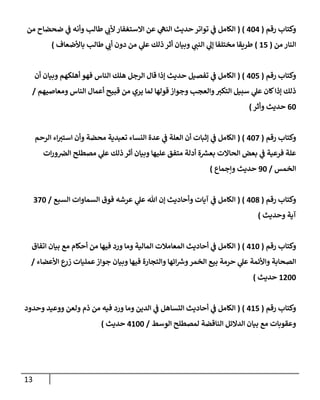 13
‫رقم‬ ‫وكتاب‬
(
020
( )
‫من‬ ‫ضحضاح‬ ‫ي‬
‫ن‬
‫ف‬ ‫وأنه‬ ‫طالب‬ ‫ي‬
‫ألب‬ ‫االستغفار‬ ‫عن‬ ‫ي‬
‫النه‬ ‫حديث‬ ‫تواتر‬ ‫ي‬
‫ن‬
‫ف‬ ‫الكامل‬
‫من‬ ‫النار‬
(
65
)
‫باألضعاف‬ ‫طالب‬ ‫ي‬
‫أب‬ ‫دون‬ ‫من‬ ‫ي‬
‫عل‬ ‫ذلك‬‫أثر‬ ‫وبيان‬ ‫ي‬
‫النن‬ ‫ي‬
‫إل‬ ‫مختلفا‬ ‫طريقا‬
)
‫رقم‬ ‫وكتاب‬
(
025
( )
‫أن‬ ‫وبيان‬ ‫أهلكهم‬ ‫فهو‬ ‫الناس‬ ‫هلك‬ ‫الرجل‬ ‫قال‬ ‫إذا‬ ‫حديث‬ ‫تفصيل‬ ‫ي‬
‫ن‬
‫ف‬ ‫الكامل‬
‫أعما‬ ‫قبيح‬ ‫من‬ ‫يري‬ ‫لما‬ ‫قولها‬ ‫وجواز‬ ‫والعجب‬‫التكي‬ ‫سبيل‬ ‫ي‬
‫عل‬ ‫كان‬‫إذا‬ ‫ذلك‬
‫ومعاصيهم‬ ‫الناس‬ ‫ل‬
/
02
‫حديث‬
‫وأثر‬
)
‫رقم‬ ‫وكتاب‬
(
022
( )
‫الرحم‬ ‫اء‬‫استي‬ ‫وأن‬ ‫محضة‬ ‫تعبدية‬ ‫النساء‬ ‫عدة‬ ‫ي‬
‫ن‬
‫ف‬ ‫العلة‬ ‫أن‬ ‫إثبات‬ ‫ي‬
‫ن‬
‫ف‬ ‫الكامل‬
‫ات‬‫ر‬‫و‬ ‫ن‬
‫الرص‬ ‫مصطلح‬ ‫ي‬
‫عل‬ ‫ذلك‬ ‫أثر‬ ‫وبيان‬ ‫عليها‬ ‫متفق‬ ‫أدلة‬ ‫ة‬ ‫ر‬
‫بعش‬ ‫الحاالت‬ ‫بعض‬ ‫ي‬
‫ن‬
‫ف‬ ‫فرعية‬ ‫علة‬
‫الخمس‬
/
92
‫وإجماع‬ ‫حديث‬
)
‫رقم‬ ‫وكتاب‬
(
028
( )
‫السبع‬ ‫السماوات‬ ‫فوق‬ ‫عرشه‬ ‫ي‬
‫عل‬ ‫هللا‬ ‫إن‬ ‫وأحاديث‬ ‫آيات‬ ‫ي‬
‫ن‬
‫ف‬ ‫الكامل‬
/
222
‫وحديث‬ ‫آية‬
)
‫رقم‬ ‫وكتاب‬
(
062
( )
‫ال‬ ‫المعامالت‬ ‫أحاديث‬ ‫ي‬
‫ن‬
‫ف‬ ‫الكامل‬
‫اتفاق‬ ‫بيان‬ ‫مع‬ ‫أحكام‬ ‫من‬ ‫فيها‬ ‫ورد‬ ‫وما‬ ‫مالية‬
‫األعضاء‬ ‫ع‬
‫زر‬ ‫عمليات‬‫جواز‬ ‫وبيان‬ ‫فيها‬ ‫والتجارة‬ ‫ائها‬ ‫ر‬
‫ورس‬‫الخمر‬ ‫بيع‬ ‫حرمة‬ ‫ي‬
‫عل‬ ‫واألئمة‬ ‫الصحابة‬
/
6022
‫حديث‬
)
‫رقم‬ ‫وكتاب‬
(
065
( )
‫الكامل‬
‫ي‬
‫ن‬
‫ف‬
‫وحدود‬ ‫ووعيد‬ ‫ولعن‬ ‫ذم‬ ‫من‬ ‫فيه‬ ‫ورد‬ ‫وما‬ ‫الدين‬ ‫ي‬
‫ن‬
‫ف‬ ‫التساهل‬ ‫أحاديث‬
‫الدالئ‬ ‫بيان‬ ‫مع‬ ‫وعقوبات‬
‫الوسط‬ ‫لمصطلح‬ ‫الناقضة‬ ‫ل‬
/
0622
‫حديث‬
)
 