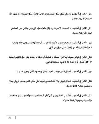 141
26
_
‫هللا‬ ‫هم‬ َّ‫عم‬ ‫وه‬‫يغي‬ ‫فلم‬ ‫ا‬‫ر‬‫منك‬ ‫أوا‬‫ر‬ ‫إذا‬ ‫الناس‬ ‫وإن‬ ‫ه‬‫فليغي‬ ‫ا‬‫ر‬‫منك‬ ‫منكم‬ ‫أي‬‫ر‬ ‫من‬ ‫أحاديث‬ ‫ي‬
‫ن‬
‫ف‬ ‫الكامل‬
‫بالعقاب‬
/
222
‫حديث‬
20
_
‫ي‬
‫المعاص‬ ‫أهل‬ ‫جالس‬ ‫ومن‬ ‫ي‬
‫تف‬ ‫إال‬ ‫طعامك‬ ‫يأكل‬ ‫وال‬ ‫مؤمنا‬ ‫إال‬ ‫تصاحب‬ ‫ال‬ ‫أحاديث‬ ‫ي‬
‫ن‬
‫ف‬ ‫الكامل‬
‫هللا‬ ‫لعنه‬
/
52
‫حديث‬
22
_
‫جلباب‬ ‫خلع‬ ‫ومن‬ ‫الناس‬ ‫يحذره‬ ‫فيه‬ ‫بما‬ ‫الفاجر‬ ‫اذكروا‬ ‫حديث‬ ‫وتصحيح‬ ‫أسانيد‬ ‫ي‬
‫ن‬
‫ف‬ ‫الكامل‬
‫من‬ ‫له‬ ‫غيبة‬ ‫فال‬ ‫الحياء‬
(
62
)
‫ي‬
‫النن‬ ‫عن‬ ‫طرق‬ ‫ر‬
‫عش‬
20
_
‫تواتر‬ ‫ي‬
‫ن‬
‫ف‬ ‫الكامل‬
‫اجعلها‬ ‫فاللهم‬ ‫حق‬ ‫بغي‬ ‫جلدته‬ ‫أو‬ ‫آذيته‬ ‫أو‬ ‫ه‬
ُ
‫شتمت‬ ‫أو‬ ‫ه‬
ُ
‫سببت‬ ‫امرئ‬ ‫أيما‬ ‫حديث‬
‫من‬ ‫ربة‬
ُ
‫وق‬ ‫ارة‬‫وكف‬ ‫كاة‬
‫ز‬ ‫له‬
(
02
)
‫ي‬
‫النن‬ ‫ي‬
‫إل‬ ‫مختلفا‬ ‫طريقا‬
25
_
‫نفاق‬ ‫وبغضهم‬ ‫إيمان‬ ‫العرب‬ ‫وحب‬ ‫العرب‬ ‫فضائل‬ ‫أحاديث‬ ‫ي‬
‫ن‬
‫ف‬ ‫الكامل‬
/
622
‫حديث‬
20
_
‫قريش‬ ‫ي‬
‫ن‬
‫اصطف‬ ‫هللا‬ ‫وأن‬ ‫قريش‬ ‫فضائل‬ ‫أحاديث‬ ‫ي‬
‫ن‬
‫ف‬ ‫الكامل‬
‫إيمان‬ ‫قريش‬ ‫وحب‬ ‫الناس‬ ‫سائر‬ ‫ي‬
‫عل‬ ‫ا‬
‫نفاق‬ ‫وبغضهم‬
/
022
‫حديث‬
22
_
‫الغنائم‬ ‫ع‬ ‫توزي‬ ‫وأحاديث‬ ‫ومتاعه‬ ‫ماله‬ ‫فله‬ ‫ا‬‫ر‬‫كاف‬‫قتل‬ ‫ومن‬ ‫الغنائم‬ ‫ي‬
‫ل‬ ‫ت‬
َّ
‫ل‬ ِ
‫ح‬
ُ
‫أ‬ ‫أحاديث‬ ‫ي‬
‫ن‬
‫ف‬ ‫الكامل‬
‫وأسهمها‬ ‫وأنصبتها‬
/
922
‫حديث‬
 