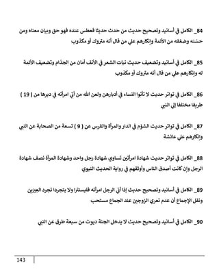 143
80
_
‫ومن‬ ‫معناه‬ ‫وبيان‬ ‫حق‬ ‫فهو‬ ‫عنده‬ ‫فعطس‬ ‫حديثا‬ ‫حدث‬ ‫من‬ ‫حديث‬ ‫وتصحيح‬ ‫أسانيد‬ ‫ي‬
‫ن‬
‫ف‬ ‫الكامل‬
‫قا‬ ‫من‬ ‫ي‬
‫عل‬ ‫وإنكارهم‬ ‫األئمة‬ ‫من‬ ‫فه‬‫وضع‬ ‫نه‬‫حس‬
‫مكذوب‬ ‫أو‬ ‫وك‬‫مي‬ ‫أنه‬ ‫ل‬
85
_
‫األئمة‬ ‫وتضعيف‬ ‫الجذام‬ ‫من‬ ‫أمان‬ ‫األنف‬ ‫ي‬
‫ن‬
‫ف‬ ‫الشعر‬ ‫نبات‬ ‫حديث‬ ‫وتضعيف‬ ‫أسانيد‬ ‫ي‬
‫ن‬
‫ف‬ ‫الكامل‬
‫مكذوب‬ ‫أو‬ ‫وك‬‫مي‬ ‫أنه‬ ‫قال‬ ‫من‬ ‫ي‬
‫عل‬ ‫وإنكارهم‬ ‫له‬
80
_
‫من‬ ‫دبرها‬ ‫ي‬
‫ن‬
‫ف‬ ‫أته‬‫ر‬‫ام‬ ‫ي‬
‫أب‬ ‫من‬ ‫هللا‬ ‫ولعن‬ ‫أدبارهن‬ ‫ي‬
‫ن‬
‫ف‬ ‫النساء‬ ‫تأتوا‬ ‫ال‬ ‫حديث‬ ‫تواتر‬ ‫ي‬
‫ن‬
‫ف‬ ‫الكامل‬
(
69
)
‫مختلف‬ ‫طريقا‬
‫ي‬
‫النن‬ ‫ي‬
‫إل‬ ‫ا‬
82
_
‫عن‬ ‫والفرس‬ ‫أة‬‫ر‬‫والم‬‫الدار‬ ‫ي‬
‫ن‬
‫ف‬ ‫الشؤم‬ ‫حديث‬ ‫تواتر‬ ‫ي‬
‫ن‬
‫ف‬ ‫الكامل‬
(
9
)
‫ي‬
‫النن‬ ‫عن‬ ‫الصحابة‬ ‫من‬ ‫تسعة‬
‫عاسشة‬ ‫ي‬
‫عل‬ ‫وإنكارهم‬
88
_
‫شهادة‬ ‫نصف‬ ‫أة‬‫ر‬‫الم‬ ‫وشهادة‬ ‫واحد‬ ‫رجل‬ ‫شهادة‬ ‫تساوي‬ ‫ن‬
‫أتي‬‫ر‬‫ام‬ ‫شهادة‬ ‫حديث‬ ‫تواتر‬ ‫ي‬
‫ن‬
‫ف‬ ‫الكامل‬
‫النبوي‬ ‫الحديث‬ ‫رواية‬ ‫ي‬
‫ن‬
‫ف‬ ‫وأوثقهم‬ ‫الناس‬ ‫أصدق‬ ‫كانت‬‫وإن‬ ‫الرجل‬
89
_
‫ين‬‫ي‬ ِ
‫الع‬ ‫تجرد‬ ‫يتجردا‬ ‫وال‬ ‫ا‬‫فليستي‬ ‫أته‬‫ر‬‫ام‬ ‫الرجل‬ ‫ي‬
‫أب‬ ‫إذا‬ ‫حديث‬ ‫وتصحيح‬ ‫أسانيد‬ ‫ي‬
‫ن‬
‫ف‬ ‫الكامل‬
‫تعر‬ ‫عدم‬ ‫أن‬ ‫اإلجماع‬ ‫ونقل‬
‫مستحب‬ ‫الجماع‬ ‫عند‬ ‫ن‬
‫الزوجي‬ ‫ي‬
92
_
‫ي‬
‫النن‬ ‫عن‬ ‫طرق‬ ‫سبعة‬ ‫من‬ ‫ديوث‬ ‫الجنة‬ ‫يدخل‬ ‫ال‬ ‫حديث‬ ‫وتصحيح‬ ‫أسانيد‬ ‫ي‬
‫ن‬
‫ف‬ ‫الكامل‬
 