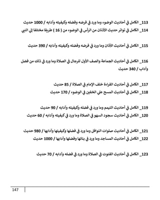 147
662
_
‫وآ‬ ‫وكيفيته‬ ‫وفضله‬ ‫فرضه‬ ‫ي‬
‫ن‬
‫ف‬ ‫ورد‬ ‫وما‬ ‫الوضوء‬ ‫أحاديث‬ ‫ي‬
‫ن‬
‫ف‬ ‫الكامل‬
‫دابه‬
/
6222
‫حديث‬
660
_
‫من‬ ‫الوضوء‬ ‫ي‬
‫ن‬
‫ف‬ ‫أس‬‫ر‬‫ال‬ ‫من‬ ‫األذنان‬ ‫حديث‬‫تواتر‬ ‫ي‬
‫ن‬
‫ف‬ ‫الكامل‬
(
60
)
‫ي‬
‫النن‬ ‫ي‬
‫إل‬ ‫مختلفا‬ ‫طريقا‬
665
_
‫وآدابه‬ ‫وكيفيته‬ ‫وفضله‬ ‫فرضه‬ ‫ي‬
‫ن‬
‫ف‬ ‫ورد‬ ‫وما‬ ‫األذان‬ ‫أحاديث‬ ‫ي‬
‫ن‬
‫ف‬ ‫الكامل‬
/
292
‫حديث‬
660
_
‫ذ‬ ‫ي‬
‫ن‬
‫ف‬ ‫ورد‬ ‫وما‬ ‫الصالة‬ ‫ي‬
‫ن‬
‫ف‬ ‫للرجال‬ ‫األول‬ ‫والصف‬ ‫الجماعة‬ ‫أحاديث‬ ‫ي‬
‫ن‬
‫ف‬ ‫الكامل‬
‫فضل‬ ‫من‬ ‫لك‬
‫وآداب‬
/
202
‫حديث‬
662
_
‫الصالة‬ ‫ي‬
‫ن‬
‫ف‬ ‫اإلمام‬ ‫خلف‬ ‫اءة‬‫ر‬‫الق‬ ‫أحاديث‬ ‫ي‬
‫ن‬
‫ف‬ ‫الكامل‬
/
85
‫حديث‬
668
_
‫الوضوء‬ ‫ي‬
‫ن‬
‫ف‬ ‫ن‬
‫الخفي‬ ‫ي‬
‫عل‬ ‫المسح‬ ‫أحاديث‬ ‫ي‬
‫ن‬
‫ف‬ ‫الكامل‬
/
622
‫حديث‬
669
_
‫وآدابه‬ ‫وكيفيته‬ ‫فضله‬ ‫ي‬
‫ن‬
‫ف‬ ‫ورد‬ ‫وما‬ ‫التيمم‬ ‫أحاديث‬ ‫ي‬
‫ن‬
‫ف‬ ‫الكامل‬
/
92
‫حديث‬
602
_
‫وآدابه‬ ‫كيفيته‬ ‫ي‬
‫ن‬
‫ف‬ ‫ورد‬ ‫وما‬ ‫الصالة‬ ‫ي‬
‫ن‬
‫ف‬ ‫السهو‬ ‫سجود‬ ‫أحاديث‬ ‫ي‬
‫ن‬
‫ف‬ ‫الكامل‬
/
02
‫حديث‬
606
_
‫وآدابها‬ ‫وكيفيتها‬ ‫فضلها‬ ‫ي‬
‫ن‬
‫ف‬ ‫ورد‬ ‫وما‬ ‫النوافل‬ ‫صلوات‬ ‫أحاديث‬ ‫ي‬
‫ن‬
‫ف‬ ‫الكامل‬
/
982
‫حديث‬
600
_
‫وآدابها‬ ‫وفضلها‬ ‫بنائها‬ ‫ي‬
‫ن‬
‫ف‬ ‫ورد‬ ‫وما‬ ‫المساجد‬ ‫أحاديث‬ ‫ي‬
‫ن‬
‫ف‬ ‫الكامل‬
/
6222
‫حديث‬
602
_
‫وآدابه‬ ‫فضله‬ ‫ي‬
‫ن‬
‫ف‬ ‫ورد‬ ‫وما‬ ‫الصالة‬ ‫ي‬
‫ن‬
‫ف‬ ‫القنوت‬ ‫أحاديث‬ ‫ي‬
‫ن‬
‫ف‬ ‫الكامل‬
/
22
‫حديث‬
 