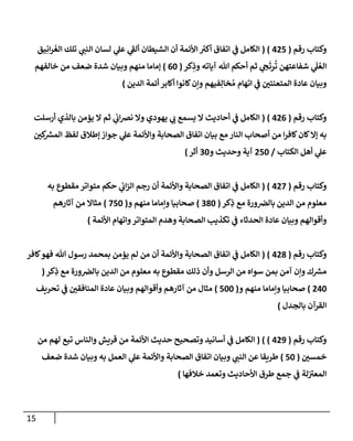 15
‫رقم‬ ‫وكتاب‬
(
005
( )
‫يق‬ِ‫ان‬‫ر‬‫الغ‬ ‫تلك‬ ‫ي‬
‫النن‬ ‫لسان‬ ‫ي‬
‫عل‬ ‫ي‬
‫ألف‬ ‫الشيطان‬ ‫أن‬ ‫األئمة‬ ‫ر‬
‫أكي‬ ‫اتفاق‬ ‫ي‬
‫ن‬
‫ف‬ ‫الكامل‬
‫شفاعتهن‬ ‫ي‬
َ
‫ل‬ ُ‫الع‬
‫كر‬ِ
‫وذ‬ ‫آياته‬ ‫هللا‬ ‫أحكم‬ ‫ثم‬ ‫ي‬
‫ج‬‫رت‬
ُ
‫ت‬
(
02
)
‫خالفهم‬ ‫من‬ ‫ضعف‬ ‫شدة‬ ‫وبيان‬ ‫منهم‬ ‫إماما‬
‫الدين‬ ‫أئمة‬ ‫أكابر‬ ‫كانوا‬‫وإن‬ ‫فيهم‬ِ‫خال‬ ُ‫م‬ ‫اتهام‬ ‫ي‬
‫ن‬
‫ف‬ ‫ن‬
‫المتعنتي‬ ‫عادة‬ ‫وبيان‬
)
‫رقم‬ ‫وكتاب‬
(
000
( )
‫أرسلت‬ ‫بالذي‬ ‫يؤمن‬ ‫ال‬ ‫ثم‬ ‫ي‬
‫ن‬
‫اب‬‫رص‬‫ن‬ ‫وال‬ ‫يهودي‬ ‫ي‬
‫ب‬ ‫يسمع‬ ‫ال‬ ‫أحاديث‬ ‫ي‬
‫ن‬
‫ف‬ ‫الكامل‬
‫أ‬ ‫من‬ ‫ا‬‫ر‬‫كاف‬‫كان‬‫إال‬ ‫به‬
‫ن‬
‫كي‬ ‫ر‬
‫المش‬ ‫لفظ‬ ‫إطالق‬ ‫جواز‬ ‫ي‬
‫عل‬ ‫واألئمة‬ ‫الصحابة‬ ‫اتفاق‬ ‫بيان‬ ‫مع‬ ‫النار‬ ‫صحاب‬
‫الكتاب‬ ‫أهل‬ ‫ي‬
‫عل‬
/
052
‫و‬ ‫وحديث‬ ‫آية‬
22
‫أثر‬
)
‫رقم‬ ‫وكتاب‬
(
002
( )
‫به‬ ‫مقطوع‬ ‫متواتر‬ ‫حكم‬ ‫ي‬
‫ن‬
‫اب‬‫ز‬‫ال‬ ‫رجم‬ ‫أن‬ ‫واألئمة‬ ‫الصحابة‬ ‫اتفاق‬ ‫ي‬
‫ن‬
‫ف‬ ‫الكامل‬
‫كر‬ِ
‫ذ‬ ‫مع‬ ‫ورة‬ ‫ن‬
‫بالرص‬ ‫الدين‬ ‫من‬ ‫معلوم‬
(
282
)
‫منهم‬ ‫وإماما‬ ‫صحابيا‬
‫و‬
(
252
)
‫آثارهم‬ ‫من‬ ‫مثاال‬
‫األئمة‬ ‫واتهام‬‫المتواتر‬ ‫وهدم‬ ‫الصحابة‬ ‫تكذيب‬ ‫ي‬
‫ن‬
‫ف‬ ‫الحدثاء‬ ‫عادة‬ ‫وبيان‬ ‫وأقوالهم‬
)
‫رقم‬ ‫وكتاب‬
(
008
( )
‫كافر‬‫فهو‬ ‫هللا‬ ‫رسول‬ ‫بمحمد‬ ‫يؤمن‬ ‫لم‬ ‫من‬ ‫أن‬ ‫واألئمة‬ ‫الصحابة‬ ‫اتفاق‬ ‫ي‬
‫ن‬
‫ف‬ ‫الكامل‬
‫الدين‬ ‫من‬ ‫معلوم‬ ‫به‬ ‫مقطوع‬ ‫ذلك‬ ‫وأن‬ ‫الرسل‬ ‫من‬ ‫سواه‬ ‫بمن‬ ‫آمن‬ ‫وإن‬ ‫ك‬ ‫ر‬
‫مش‬
‫كر‬ِ
‫ذ‬ ‫مع‬ ‫ورة‬ ‫ن‬
‫بالرص‬
(
002
)
‫و‬ ‫منهم‬ ‫وإماما‬ ‫صحابيا‬
(
522
)
‫تحريف‬ ‫ي‬
‫ن‬
‫ف‬ ‫ن‬
‫المنافقي‬ ‫عادة‬ ‫وبيان‬ ‫وأقوالهم‬ ‫آثارهم‬ ‫من‬ ‫مثال‬
‫بالجدل‬ ‫القرآن‬
)
‫رقم‬ ‫وكتاب‬
(
009
( ) )
‫من‬ ‫لهم‬ ‫تبع‬ ‫والناس‬ ‫قريش‬ ‫من‬ ‫األئمة‬ ‫حديث‬ ‫وتصحيح‬ ‫أسانيد‬ ‫ي‬
‫ن‬
‫ف‬ ‫الكامل‬
‫ن‬
‫خمسي‬
(
52
)
‫ضعف‬ ‫شدة‬ ‫وبيان‬ ‫به‬ ‫العمل‬ ‫ي‬
‫عل‬ ‫واألئمة‬ ‫الصحابة‬ ‫اتفاق‬ ‫وبيان‬ ‫ي‬
‫النن‬ ‫عن‬ ‫طريقا‬
‫خالفها‬ ‫وتعمد‬ ‫األحاديث‬ ‫طرق‬ ‫جمع‬ ‫ي‬
‫ن‬
‫ف‬ ‫لة‬‫ن‬
‫المعي‬
)
 