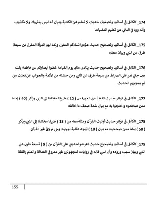 155
620
_
‫الكتابة‬ ‫تعلموهن‬ ‫ال‬ ‫حديث‬ ‫وتضعيف‬ ‫أسانيد‬ ‫ي‬
‫ن‬
‫ف‬ ‫الكامل‬
‫مكذوب‬ ‫وال‬ ‫وك‬‫بمي‬ ‫ليس‬ ‫أنه‬ ‫وبيان‬
‫المغنيات‬ ‫تعليم‬ ‫عن‬ ‫ي‬
‫النه‬ ‫ي‬
‫ن‬
‫ف‬ ‫ورد‬ ‫وأنه‬
625
_
‫سبعة‬ ‫من‬ ‫المغزل‬ ‫أة‬‫ر‬‫الم‬ ‫لهو‬ ‫عم‬ِ‫ون‬ ‫المغزل‬ ‫نساءكم‬ ‫دوا‬‫عو‬ ‫حديث‬ ‫وتصحيح‬ ‫أسانيد‬ ‫ي‬
‫ن‬
‫ف‬ ‫الكامل‬
‫معناه‬ ‫وبيان‬ ‫ي‬
‫النن‬ ‫عن‬ ‫طرق‬
620
_
‫ك‬
‫أبصار‬ ‫غضوا‬ ‫القيامة‬ ‫يوم‬ ‫مناد‬ ‫ينادي‬ ‫حديث‬ ‫وتصحيح‬ ‫أسانيد‬ ‫ي‬
‫ن‬
‫ف‬ ‫الكامل‬
‫بنت‬ ‫فاطمة‬ ‫عن‬ ‫م‬
‫من‬ ‫تعنت‬ ‫عن‬ ‫والجواب‬ ‫األئمة‬ ‫من‬ ‫نه‬‫حس‬ ‫ومن‬ ‫ي‬
‫النن‬ ‫عن‬ ‫طرق‬ ‫سبعة‬ ‫من‬ ‫اط‬‫رص‬‫ال‬ ‫ي‬
‫عل‬‫تمر‬ ‫ي‬
‫حن‬ ‫دمحم‬
‫الحديث‬ ‫يعجبهم‬ ‫لم‬
622
_
‫من‬ ‫العورة‬ ‫من‬ ‫الفخذ‬ ‫حديث‬‫تواتر‬ ‫ي‬
‫ن‬
‫ف‬ ‫الكامل‬
(
60
)
‫كر‬ِ
‫وذ‬ ‫ي‬
‫النن‬ ‫ي‬
‫إل‬ ‫مختلفا‬ ‫طريقا‬
(
02
)
‫إماما‬
‫خالفه‬ ‫ما‬ ‫ضعف‬ ‫شدة‬ ‫بيان‬ ‫مع‬ ‫به‬ ‫واحتجوا‬ ‫صححوه‬ ‫ممن‬
628
_
‫من‬ ‫معه‬ ‫ومثله‬ ‫القرآن‬ ‫أوتيت‬ ‫حديث‬‫تواتر‬ ‫ي‬
‫ن‬
‫ف‬ ‫الكامل‬
(
62
)
‫كر‬ِ
‫وذ‬ ‫ي‬
‫النن‬ ‫ي‬
‫إل‬ ‫مختلفا‬ ‫طريقا‬
(
52
)
‫مع‬ ‫صححوه‬ ‫ممن‬ ‫إماما‬
‫بيان‬
(
62
)
‫القرآن‬ ‫غي‬ ٍّ
‫مروي‬ ‫ي‬
‫وج‬ ‫لوجود‬ ‫عقلية‬ ‫أوجه‬
629
_
‫من‬ ‫القرآن‬ ‫ي‬
‫عل‬ ‫ي‬
‫ر‬
‫حدين‬ ‫اعرضوا‬ ‫حديث‬ ‫وتصحيح‬ ‫أسانيد‬ ‫ي‬
‫ن‬
‫ف‬ ‫الكامل‬
(
9
)
‫عن‬ ‫طرق‬ ‫تسعة‬
‫والثقة‬ ‫والعلم‬ ‫العدالة‬ ‫ي‬
‫ن‬
‫معروف‬ ‫غي‬ ‫ن‬
‫المجهولي‬ ‫روايات‬ ‫ي‬
‫ن‬
‫ف‬ ‫قاله‬ ‫ي‬
‫النن‬ ‫وأن‬ ‫وروده‬ ‫سبب‬ ‫وبيان‬ ‫ي‬
‫النن‬
 