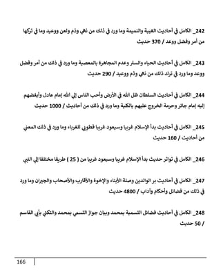 166
000
_
‫كها‬
‫تر‬ ‫ي‬
‫ن‬
‫ف‬ ‫وما‬ ‫ووعيد‬ ‫ولعن‬ ‫وذم‬ ‫ي‬
‫نه‬ ‫من‬ ‫ذلك‬ ‫ي‬
‫ن‬
‫ف‬ ‫ورد‬ ‫وما‬ ‫والنميمة‬ ‫الغيبة‬ ‫أحاديث‬ ‫ي‬
‫ن‬
‫ف‬ ‫الكامل‬
‫ووعد‬ ‫وفضل‬‫أمر‬ ‫من‬
/
222
‫حديث‬
002
_
‫وفضل‬‫أمر‬ ‫من‬ ‫ذلك‬ ‫ي‬
‫ن‬
‫ف‬ ‫ورد‬ ‫وما‬ ‫بالمعصية‬ ‫المجاهرة‬ ‫وعدم‬‫والسي‬ ‫الحياء‬ ‫أحاديث‬ ‫ي‬
‫ن‬
‫ف‬ ‫الكامل‬
‫ووعيد‬ ‫وذم‬ ‫ي‬
‫نه‬ ‫من‬ ‫ذلك‬ ‫ترك‬ ‫ي‬
‫ن‬
‫ف‬ ‫ورد‬ ‫وما‬ ‫ووعد‬
/
092
‫حديث‬
000
_
‫وأبغضهم‬ ‫عادل‬ ‫إمام‬ ‫هللا‬ ‫ي‬
‫إل‬ ‫الناس‬ ‫وأحب‬ ‫األرض‬ ‫ي‬
‫ن‬
‫ف‬ ‫هللا‬ ‫ظل‬ ‫السلطان‬ ‫أحاديث‬ ‫ي‬
‫ن‬
‫ف‬ ‫الكامل‬
‫علي‬ ‫الخروج‬ ‫وحرمة‬‫جائر‬ ‫إمام‬ ‫إليه‬
‫أحاديث‬ ‫من‬ ‫ذلك‬ ‫ي‬
‫ن‬
‫ف‬ ‫ورد‬ ‫وما‬ ‫بالكلية‬ ‫هم‬
/
6222
‫حديث‬
005
_
‫ي‬
‫ن‬
‫المعن‬ ‫ذلك‬ ‫ي‬
‫ن‬
‫ف‬ ‫ورد‬ ‫وما‬ ‫للغرباء‬ ‫ي‬
‫فطوب‬ ‫غريبا‬ ‫وسيعود‬ ‫غريبا‬ ‫اإلسالم‬ ‫بدأ‬ ‫أحاديث‬ ‫ي‬
‫ن‬
‫ف‬ ‫الكامل‬
‫أحاديث‬ ‫من‬
/
602
‫حديث‬
000
_
‫من‬ ‫غريبا‬ ‫وسيعود‬ ‫غريبا‬ ‫اإلسالم‬ ‫بدأ‬ ‫حديث‬‫تواتر‬ ‫ي‬
‫ن‬
‫ف‬ ‫الكامل‬
(
05
)
‫ي‬
‫النن‬ ‫ي‬
‫إل‬ ‫مختلفا‬ ‫طريقا‬
002
_
‫ورد‬ ‫وما‬ ‫ان‬‫والجي‬ ‫واألصحاب‬ ‫واألقارب‬ ‫واإلخوة‬ ‫األبناء‬ ‫وصلة‬ ‫الوالدين‬ ‫بر‬ ‫أحاديث‬ ‫ي‬
‫ن‬
‫ف‬ ‫الكامل‬
‫وآداب‬ ‫وأحكام‬ ‫فضائل‬ ‫من‬ ‫ذلك‬ ‫ي‬
‫ن‬
‫ف‬
/
0822
‫حديث‬
008
_
‫القاسم‬ ‫ي‬
‫بأب‬ ‫ي‬
‫ن‬
‫والتكن‬ ‫بمحمد‬ ‫ي‬
‫التسم‬‫جواز‬ ‫وبيان‬ ‫بمحمد‬ ‫التسمية‬ ‫فضائل‬ ‫أحاديث‬ ‫ي‬
‫ن‬
‫ف‬ ‫الكامل‬
/
52
‫حديث‬
 